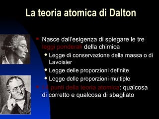 La teoria atomica di Dalton


Nasce dall’esigenza di spiegare le tre
leggi ponderali della chimica
Legge di conservazione della massa o di
Lavoisier
 Legge delle proporzioni definite
 Legge delle proporzioni multiple




I 4 punti della teoria atomica: qualcosa
di corretto e qualcosa di sbagliato
5

 
