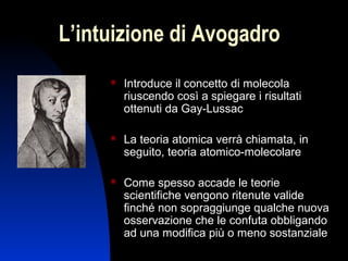 L’intuizione di Avogadro


Introduce il concetto di molecola
riuscendo così a spiegare i risultati
ottenuti da Gay-Lussac



La teoria atomica verrà chiamata, in
seguito, teoria atomico-molecolare



Come spesso accade le teorie
scientifiche vengono ritenute valide
finché non sopraggiunge qualche nuova
osservazione che le confuta obbligando
ad una modifica più o meno sostanziale
7

 