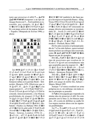 6 �c4: TEMPRANAS DIVERGENCIAS Y LA ANTIGUA LÍNEA PRINCIPAL 9
tante que preservar el alfil) 7 • • • .Ji..e7 8
�a2 0-0 9 0-0 bS (trasponer a un tipo de
Ataque Sozin con 9 ... lllc6 también es ra­
zonable, por ej emplo, 1 0 � e3 'W/ c7
1 1 'W/e2 b5 12 .ll adl nb8 13 f3 llla5 14 .tcl
b4, con juego activo de las negras, Saltaev
- Topalov, Olimpiada de Erevan 1996), y
ahora:
2a) 10 f4 .t b7 1 1 f5 ( 1 1 ll e l lll bd7
12 e5 dxe5 13 fxe5 lLl e8 14 lLl xe6 fxe6
15 .txe6+ c;i;>h8, cuando 16 'W/xd7 �c5+
1 7 .te3 'W/b6! 1 8 �xc5 'W/xc5+ 19 c;i;> h l
�xg2+ 20 c;i;>xg2 'W/f2+ 2 1 c;i;>hl 'W/f3+, y se
firmaron tablas en la partida Honfi - Sch­
neider, Hungría 1976. Obsérvese que si
16 .Ji..xd7?, 16 ... �c5+ 17 �e3 'W/g5! y las
negras ganan) 1 1 ... e5 12 lllde2 lllbd7 (12 ...
lllxe4 13 lllxe4 �xe4 14 lllg3 y 1 5 lllh5 le
concede, innecesariamente, a las blancas
posibilidades de ataque) 1 3 lLl g3 l:t c8
14 �g5 (14 .2.e3 lllb6 15 .Ji..xb6 'W/xb6+
16 c;i;>hl 'W/e3! 17 llld5 �xd5 18 �xd5 �d8
19 a4 .,tb6 20 axb5 axb5 21 ll a6 b4 :¡:, Ro­
batsch - Fischer, La Habana 1965; 14 'W/f3
a5 15 'W/e2 b4 16 axb4 axb4 17 llld5 lllxd5
1 8 exd5 'W/c7 1 9 'W/g4 'W/c5+ 20 c;i;>hl lllf6 +,
Nunn - Sowray, Londres 1 979) 1 4 . . .
l:t xc3! (14 ... a5! ? 1 5 .txf6 lllxf6 1 6 llld5
�xd5 17 .Ji..xd5 l:t c5! 1 8 'W/d3 'W/c7 1 9 c3
n b8 20 'W/f3 b4! también le dio buen jue­
go a las negras en la partida Stanec - King,
Viena 1991) 15 bxc3 lllxe4 l6 lllxe4 �xe4
17 .txe7 'W/xe7 18 c4 (18 �d5) 18 ... .llc8!
1 9 'W/e2 lll f6 20 n acl h5 ! (iniciando un
ataque directo; previamente se recomen­
daba 20 ... bxc4) 21 cxb5 axb5 22 'W/xb5
'W/a7+ 23 c;i;>hl h4 24 'W/b3 lllg4 25 h3 llle3
26 n g l lLl xf5 27 c;t> h2 d5 28 c4 n b8
29 'W/c3 'W/f2 30 'W/xe5 nb2 31 cxd5 'W/xg2+
32 .ll xg2 .l:l xg2+ 33 c;i;> h l lllg3+ 0-1, Er­
menkov - Portisch, Skara 1980.
2b) En años recientes el principal pala­
dín de 7 a3 ha sido Saltaev, quien normal­
mente prefiere un enfoque más reservado,
como 10 �e3 �b7 11 f3 lllbd7 12 'W/el.
Siguen un par de ejemplos:
2bl ) 12 ••• llleS 13 .ll dl .ll c8 14 �el (el
tipo de posiciones que resultan de 14
lllxe6 ó 14 �xe6 son normalmente más
que aceptables para las negras) 14 ... 'W/c7
1 5 c;i;> h l lll c4 1 6 f4 n fd8 ( 1 6 . . . lll xa3
17 e5!) 17 ll d3 'W/b8 18 'W/e2 'W/a8 19 llel t,
Saltaev - Istratescu, Peristeri 1 994.
2b2) 12 . • • n e8 13 n d 1 �f8 14 'W/g3
.l:l c8 1 5 ll fe l 'W/c7 1 6 �g5 'W/b6 1 7 c;i;>hl
c;t> h8 18 'W/ h4 h6 1 9 �el c;t> g8 20 'W/g3
c;i;> h8, con juego de doble filo, Saltaev -
Shipov, Moscú 1995.
Aunque 7 a3 nunca resultará un arma
peligrosa no es, sin embargo, tan mala co­
mo en principio se pensaba.
3) 7 a4 es otra jugada que responde a la
misma idea de preservar el alfil. En com­
paración con la línea 2), las blancas impi­
den ...b5 a costa de debilitar su casilla b4.
Las negras cuentan ahora con las siguien­
tes posibilidades:
3a) 7 • . • lll xe4! ? 8 lll xe4 d5 9 lll f3
(9 �d3 dxe4 10 �xe4 llle7 = ) 9 ... lllc6! (9 ...
d x e 4 1 O 'Wi x d 8 + c;t> x d 8 1 1 lLl g5 t)
1 0 llled2!? dxc4 1 1 lllxc4 'W/xd1 + 12 c;i;>xd1
� c5 1 3 � e3 � xe3 1 4 fxe3 a5 1 5 c3 f6
 