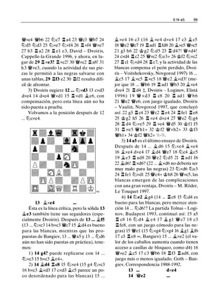 't!Vxc4 'ti'b6 22 CDc7 l:!. a4 23 'ti'c3 'ti'b7 24
CDd5 CDd3 25 CDxe7 CDxf4 26 l:!. xf4 't!Vxe7
27 b3 l:!. a2 28 l:!. e l e3, David - Dvoiris,
Cappelle-la-Grande 1996, y ahora, en lu­
gar de 29 l:!. xe3? l:!. xc2! 30 't!Vxc2 l:!. a8! 31
h3 't!Vxe3, cuando la actividad de sus pie­
zas le permitió a las negras salvarse con
unas tablas, 29 l:!.f3 e2 30 l:!.f2 resulta difí­
cil de afrontar.
3) Dvoiris sugiere 12 . . . CDxd3 13 cxd3
dxe4 1 4 dxe4 't!Vxdl 1 5 l:!. xdl i..e6, con
compensación, pero esta línea aún no ha
sido puesta a prueba.
Volvamos a la posición después de 12
... CDcxe4.
13 �xe4
Ésta es la línea crítica, pero la sólida 13
�e3 también tiene sus seguidores (espe­
cialmente Dvoiris). Después de 13 . . . i..f5
(13 ... CDxc3 14 bxc3 'ti'c7 15 i..d4 es bueno
para las blancas, mientras que las pro­
puestas de Bangiev, 13 ... 'ti'a5 y 13 ... CDd6
aún no han sido puestas en práctica), tene­
mos:
1 ) 14 g4? puede replicarse con 14 ...
CDxc3 15 bxc3 i..e4+.
2) 14 i..d4 l:!. c8 15 CDxe4 (15 g4 CDxc3
16 bxc3 ii.xd3 17 cxd3 i..c5 parece un po­
co desordenado para las blancas) 1 5 ...
6 14 e5 99
ii. xe4 1 6 c3 ( 1 6 ii. xe4 dxe4 1 7 c3 i..c5
18 'ti'e2 'ti'c7 19 l:!. adl l:!.fd8 20 i..xc5 't!Vxc5
2 1 g3 h6 22 @ g2 CD d5 23 l:!. d4? ! 't!Vxd4!
24 cxd4 l:!. c2 25 't!Vxc2 CDe3+ 26 @f2 CDxc2
27 l:!. el CDxd4 28 l:!. c7, y la actividad de las
blancas compensa el peón perdido, Dvoi­
ris - Voitshekovsky, Novgorod 1997) 16 ...
�c5 17 ii.xc5 l:!. xc5 18 't!Ve2 Ji.xd3! (me­
jor que 18 ... 'ti'b6 19 l:!. adl 'ti'b3 20 i..xe4
dxe4 21 l:!. d4 ;t, Dvoiris - Loginov, Elistá
1 996) 1 9 'ti' xd3 l:!. c8 20 l:!. ad 1 'ti' b6
21 'ti'e2 'ti'e6, con juego igualado, Dvoiris
- Vaulin, Novgorod 1 997, que concluyó
así: 22 g3 l:!. c4 23 'ti'c2 l:!. e4 24 l:!. fel l:!. e8
25 @ g2 h5 26 l:!. xe4 dxe4 27 'ti'e2 CD g4
28 l:!. d4 CD xe5 29 l:!. xe4 'ti'd5 30 @ fl f5
3 1 l:!. xe5 'ti'hl+ 32 @ f2 't!Vxh2+ 33 @ f3
'ti'hl+ 34 @f2 'ti'h2+ 1h-1h.
3) 14 a5 es el último ensayo de Dvoiris.
Después de 1 4 . . . � d6 1 5 CD xe4 i..xe4
16 �xe4 dxe4 17 �d4 'ti'e7 18 CDc4 �c5
1 9 �e5 l:!. ad8 20 'ti'e2 CD d5 21 l:!. adl f6
22 �d6! l:!. xd6? (22 ... i..xd6 no debería ser
muy malo para las negras) 23 CDxd6 CDe3
24 l:!. fel CDxdl 25 'ti'c4+ @h8 26 't!Vxc5, las
blancas emergen de las complicaciones
con una gran ventaja, Dvoiris - M. Roder,
Le Touquet 1997.
4) 14 CDe2 i..g4 (14 ... l:!. c8 15 CDd4 es
bueno para las blancas, pero merece aten­
ción 14 ... CDd6!? La partida Tolnai - Logi­
nov, Budapest 1 993, continuó así: 15 a5
l:!. c8 1 6 CD d4 i.. e4 1 7 i.. g l 'ti' c7 1 8 c3
l:!. fe8, con un juego cómodo para las ne­
gras) 15 'ti'el (15 CDxg4 CDxg4 16 i..gl i..f6
17 c3 l:!. e8 oo , Bangiev) 15 ... i..xe2 (el va­
lor de los caballos aumenta cuando tienen
acceso a casillas de bloqueo, como d4) 16
iYxe2 i..c5 17 c3 'ti'b6 18 l:!. f3 l:!. ad8, con
juego más o menos igualado, Goth - Ban­
giev, Correspondencia 1988-1992.
13 dxe4
14 'ti'e2
 