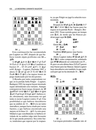 1 00 LA MODERNA VARIANTE NAJDORF
14 ... �d4!?
Esta continuación fue recomendada
por Loginov en 1987, después de que hu­
biese tenido algún problema con 14 ...
�f5:
1 ) 15 g4! �c8 16 .l::!. dl �e8 17 g5 lt:Jd7
18 lt:Jc4 e3 19 �xe3 (19 �xe3 también es
bueno) 19 ... b5 20 axb5 �b7+ 2 1 @gl
axb5, Kengis - Loginov, Pavlodar 1987, y
ahora 22 .l::!. xa8 �xa8 23 lt:J xb5 �c8 24
lt:Jcd6 �c6 25 @f2 y las negras tienen un
juego inadecuado por los dos peones.
2) Resulta, por tanto, sorprendente ver
que en la partida Sofía Polgár - Loginov,
Budapest 1993, las negras hayan intentado
seguir defendiendo esta variante. Aunque
consiguieron buen juego después de 15
�e3?! h5! 16 h3 �c8 17 �f2 �e6 18 �h4
.l::!. ac8 19 g4 hxg4 20 hxg4 �h7, hubiera si­
do, obviamente, más interesante ver qué
tenía in mente Loginov contra 15 g4. Una
posibilidad es que hubiese descubierto
que su análisis de 14 ... �d4 era un tanto
marrullero, aunque fuese citado por varias
fuentes, y que hubiese encontrado una
mejora en la línea 14 ... �f5. La otra posi­
bilidad es que sencillamente se hubiera ol­
vidado de su análisis (algo más frecuente
de lo que pueda pensarse). Sea como fue­
re, tendremos que esperar por la respues-
ta, ya que Polgár no jugó la solución reco­
mendada.
15 .l::!.dl
Después de 15 a5 �d8, 16 .l::!. a4 �c5 17
�f2 �e7 1 8 h3 �e6 fue bueno para las
negras en la partida Reeh - Bangiev, Bre­
men 1992. Tiene sentido ganar un tiempo
con .l::!. d1 , de modo que las blancas po­
drían jugar aquí 16 .l::!. dl.
15 ... �b4
16 a5 �d8!?
Quizá 16 ... .l::!. d8.
17 .l::!. a4 �e7
18 lt:Jxe4
También 18 b3 parece muy bueno.
18 ... lt:Jxe4
Ahora Loginov indica 19 .l::!.xe4 �f5 20
.l::!.e3 �c5, como compensación, señalando
que 19 �xe4 puede ser contestado con 19 ...
f6, pero en esta última línea 20 lt:Jd7! parece
muy bueno para las blancas. Quizá Loginov
haya descubierto esto también, lo que expli­
caría por qué no ha intentado 14 ... �d4.
822)
11 exf4
U �xf4
u �g4
Las negras pretenden trasladar este al-
 