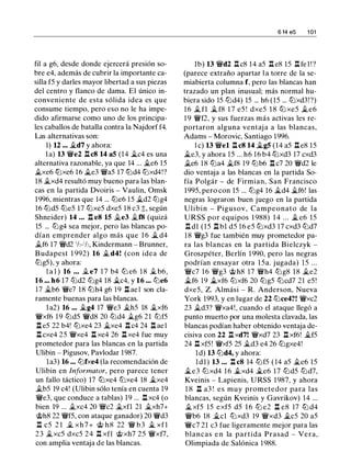 fil a g6, desde donde ejercerá presión so­
bre e4, además de cubrir la importante ca­
silla f5 y darles mayor libertad a sus piezas
del centro y flanco de dama. El único in­
conveniente de esta sólida idea es que
consume tiempo, pero eso no le ha impe­
dido afirmarse como uno de los principa­
les caballos de batalla contra la Najdorf f4.
Las alternativas son:
1) U ... �d7 y ahora:
la) 13 �e2 l:!. c8 14 a5 (14 �c4 es una
alternativa razonable, ya que 14 ... j¿e6 15
j¿xe6 tt:Jxe6 16 j¿e3 �a5 17 tt:Jd4 tt:Jxd4!?
18 j¿xd4 resultó muy bueno para las blan­
cas en la partida Dvoiris - Vaulin, Omsk
1996, mientras que 14 ... tt:Je6 15 �d2 tt:Jg4
16 tt:Jd5 tt:Je5 17 tt:Jxe5 dxe5 18 c3 �. según
Shneider) 14 ... l:!. e8 15 .1i.e3 .1i.f8 (quizá
15 ... tt:Jg4 sea mejor, pero las blancas po­
dían emprender algo más que 1 6 j¿ d4
j¿f6 17 �d2 1h-1h, Kindermann - Brunner,
Budapest 1 992) 16 j¿ d4! (con idea de
tt:Jg5), y ahora:
l a l ) 16 ... .1i.e7 1 7 b4 tt:J e6 1 8 .1i. b6,
16 ... h6 17 tt:Jd2 tt:Jg4 18 j¿c4, y 16 ... tt:Je6
17 .1i.b6 �e7 18 tt:Jh4 g6 19 l:!. ael son cla­
ramente buenas para las blancas.
la2) 16 ... j¿g4 17 �e3 j¿hS 18 j¿xf6
�xf6 1 9 tt:Jd5 �d8 20 tt:Jd4 j¿g6 21 tt:Jf5
l:t e5 22 b4! tt:Jxe4 23 j¿xe4 l:!. c4 24 l:!. ael
l:!. cxe4 25 �xe4 l:!. xe4 26 l:!. xe4 fue muy
prometedor para las blancas en la partida
Ulibin - Pigusov, Pavlodar 1987.
la3) 16 ... tt:Jfxe4 (la recomendación de
Ulibin en Informator, pero parece tener
un fallo táctico) 17 tt:Jxe4 tt:Jxe4 18 j¿xe4
j¿bS 19 c4! (Ulibin sólo tenía en cuenta 19
�e3, que conduce a tablas) 19 ... l:!. xc4 (o
bien 19 ... j¿xc4 20 �c2 j¿xfl 21 j¿xh7+
�h8 22 �f5, con ataque ganador) 20 �d3
l:!. c5 2 1 j¿ xh7+ � h8 22 � b3 j¿ xfl
23 j¿xc5 dxc5 24 l:!. xfl �xh7 25 �xf7,
con amplia ventaja de las blancas.
6 14 e5 1 01
lb) 13 �d2 l:!. c8 14 a5 l:!. e8 15 l:!. fe l ! ?
(parece extraño apartar l a torre de la se­
miabierta columna f, pero las blancas han
trazado un plan inusual; más normal hu­
biera sido 15 tt:Jd4) 15 ... h6 (15 ... tt:Jxd3!?)
1 6 j¿ fl j¿ f8 1 7 e5 ! dxe5 1 8 tt:J xe5 j¿e6
1 9 �f2, y sus fuerzas más activas les re­
portaron alguna ventaj a a las blancas,
Adams - Morovic, Santiago 1996.
l e) 13 �el l:!. c8 14 j¿g5 (14 a5 l:!. e8 15
�e3, y ahora 15 ... h6 16 b4 tt:Jxd3 17 cxd3
j¿e6 18 tt:Ja4 j¿f8 19 tt:Jb6 l:!. c7 20 �d2 le
dio ventaja a las blancas en la partida So­
fía Polgár - de Firmian, San Francisco
1995, pero con 15 ... tt:Jg4 16 j¿d4 j¿f6! las
negras lograron buen juego en la partida
Ulibin - Pigusov, Campeonato de la
URSS por equipos 1 988) 1 4 ... � e6 15
l:!. dl (15 l:t bl dS 16 e5 tt:Jxd3 17 cxd3 tt:Jd7
18 �g3 fue también muy prometedor pa­
ra las blancas en la partida Bielczyk -
Groszpéter, Berlín 1 990, pero las negras
podrían ensayar otra 15a. jugada) 15 ...
�c7 1 6 �g3 �h8 17 �h4 tt:Jg8 18 j¿e2
j¿f6 19 .§lxf6 tt:Jxf6 20 tt:Jg5 tt:Jcd7 21 e5!
dxe5, Z. Almási - R. Anderson, Nueva
York 1993, y en lugar de 22 tt:Jce4?! �xc2
23 j¿d3? �xa4!, cuando el ataque llegó a
punto muerto por una molesta clavada, las
blancas podían haber obtenido ventaja de­
cisiva con 22 l:t xd7! �xd7 23 l:!. xf6! j¿fS
24 l:!. xf5! �xf5 25 j¿d3 e4 26 tt:Jgxe4!
ld) 13 tt:Jd4, y ahora:
ldl) 13 • • • l:!. c8 14 tt:Jf5 ( 14 a5 j¿e6 15
j¿e3 tt:Jxd4 16 j¿xd4 �e6 17 tt:Jd5 tt:Jd7,
Kveinis - Lapienis, URSS 1 987, y ahora
1 8 l:!. a3 ! es muy prometedor para las
blancas, según Kveinis y Gavrikov) 14 ...
1;_ xf5 15 exf5 d5 16 ttJ e2 l:!. e8 17 ttJ d4
�b6 18 j¿cl tt:Jxd3 19 �xd3 j¿cS 20 a5
�c7 21 c3 fue ligeramente mejor para las
blancas e n la partida Prasad - Vera,
Olimpiada de Salónica 1988.
 