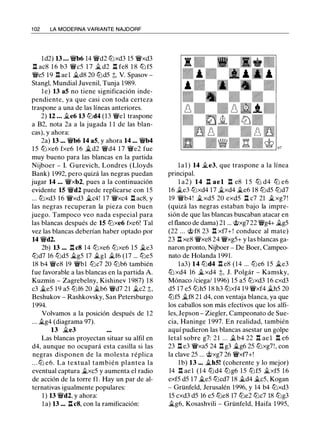 1 02 LA MODERNA VARIANTE NAJDORF
ld2) 13 . . • �b6 14 �d2 tLlxd3 15 �xd3
n ac8 1 6 b3 �c5 1 7 � d2 n fe8 1 8 tLl f5
�e5 19 .l:!. ael �d8 20 lLld5 t, V. Spasov ­
Stangl, Mundial Juvenil, Tunja 1989.
1 e) 13 a5 no tiene significación inde­
pendiente, ya que casi con toda certeza
traspone a una de las líneas anteriores.
2) U . . . �e6 13 lLld4 (13 �el traspone
a B2, nota 2a a la jugada 1 1 de las blan­
cas), y ahora:
2a) 13 .•• �b6 14 a5, y ahora 14 ••. �b4
15 lLlxe6 fxe6 1 6 �d2 �d4 1 7 �e2 fue
muy bueno para las blancas en la partida
Nijboer - l. Gurevich, Londres (Lloyds
Bank) 1992, pero quizá las negras puedan
jugar 14 ... �xb2, pues a la continuación
evidente 15 �d2 puede replicarse con 15
... llJxd3 16 �xd3 �c4! 17 �xc4 .l:!. ac8, y
las negras recuperan la pieza con buen
juego. Tampoco veo nada especial para
las blancas después de 15 tLlxe6 fxe6! Tal
vez las blancas deberían haber optado por
14 �d2.
2b) 13 ••• n c8 14 lLlxe6 llJxe6 15 �e3
lLld7 16 lLld5 �g5 17 �gl �f6 (17 ... lLle5
18 b4 �e8 19 �bl lLlc7 20 lLlb6 también
fue favorable a las blancas en la partida A.
Kuzmin - Zagrebelny, Kishinev 1987) 1 8
c3 �e5 19 a5 llJf6 20 �b6 �d7 21 �c2 t,
Beshukov - Rashkovsky, San Petersburgo
1994.
Volvamos a la posición después de 12
... �g4 (diagrama 97).
13 �e3
Las blancas proyectan situar su alfil en
d4, aunque no ocupará esta casilla si las
negras disponen de la molesta réplica
. . . llJ e6. La textual también plantea la
eventual captura �xc5 y aumenta el radio
de acción de la torre fl. Hay un par de al­
ternativas igualmente populares:
1 ) 13 �d2, y ahora:
1 a) 13 ... n c8, con la ramificación:
l a l ) 14 �e3, que traspone a la línea
principal.
l a2) 14 n ael n e8 1 5 lLl d4 lLl e6
16 �e3 llJxd4 17 �xd4 �e6 18 lLld5 lLld7
19 �b4! �xd5 20 exd5 n c7 21 �xg7 !
(quizá las negras estaban bajo la impre­
sión de que las blancas buscaban atacar en
el flanco de dama) 21 ... rJ;;xg7 22 �g4+ �g5
(22 ... rj;; f8 23 .l:!. xf7+ ! conduce al mate)
23 .l:!. xe8 �xe8 24 �xg5+ y las blancas ga­
naron pronto, Nijboer - De Boer, Campeo­
nato de Holanda 1991.
la3) 14 lLld4 .l:!. e8 (14 ... lLle6 15 �e3
llJ xd4 16 �xd4 t, J. Polgár - Kamsky,
Mónaco /ciega/ 1996) 15 a5 llJxd3 16 cxd3
d5 17 e5 tLlh5 18 h3 tLlxf4 19 �xf4 �h5 20
llJf5 �f8 21 d4, con ventaja blanca, ya que
los caballos son más efectivos que los alfi­
les, Jepson - Ziegler, Campeonato de Sue­
cia, Haninge 1 997. En realidad, también
aquí pudieron las blancas asestar un golpe
letal sobre g7: 2 1 ... �b4 22 .l:!. ae l .l:!. e6
23 .l:!. e3 �xa5 24 .l:!. g3 �g6 25 llJxg7!, con
la clave 25 ... rJ;;xg7 26 �xf7+!
1b) 13 ••. �h5! (coherente y lo mejor)
14 .l:!. ael (14 lLld4 lLlg6 15 llJf5 �xf5 1 6
exf5 d5 17 �e5 lLlcd7 18 �d4 �c5, Kogan
- Grünfeld, Jerusalén 1996, y 14 b4 llJxd3
15 cxd3 d5 16 e5 lLle8 17 lLle2 lLlc7 18 lLlg3
�g6, Kosashvili - Grünfeld, Haifa 1 995,
 