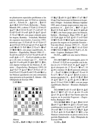 no plantearon especiales problemas a las
negras, mientras que 14 tLlh4 se contesta
con 14 ... tLlfxe4) 14 ... �g6 (14 ... ll e8 15
�c4 ll c8 1 6 b3 lbe6, Beliavsky - Nunn,
Munich 1 991 , y ahora 17 tLld4 ;;) 15 b4 (15
�g3? ! n c8 16 b4 lbxd3 1 7 cxd3 d5! 1 8
tLlxd5 tLlxd5 19 exd5 �f6 20 �e5 ! �xe5
21 tLlxe5 �xd5, con juego cómodo para
las negras, Kamsky - lvanchuk, Mundial
de equipos nacionales, Lucerna 1 993 ,
mientras que 1 5 tLl d4 d5 1 6 e5 tLl fe4 1 7
�xe4 tLlxe4 18 tLlxe4 �xe4 1 9 c4 �g6 20
cxd5 �xd5 21 tLlf5 �e6 22 lbxe7+ �xe7
23 �d6 �e6, con juego equilibrado, A.
Sokolov - Zagrebelny, Moscú 1996) 1 5 ...
tLlxd3 16 cxd3 d5 17 e5 (17 tLlxd5 tLlxd5 18
exd5 �d6 = ) 17 ... tLle8 (el caballo se diri­
ge a e6; esto es mejor que 1 7 ... tLl h5 1 8
�g5 f6 1 9 exf6 gxf6 20 �h6 .l:l f7 2 1 ll bl ,
con alguna ventaja de las blancas, Z. Al­
mási - Zagrebelny, Budapest 1 993) 1 8
�g5 tLlc7 1 9 �xe7 �xe7 20 lbe2 a5 ! 21
bxa5 tLle622 lbed4 tLlxd4 23 tLlxd4 �a3, y
las blancas quedaron con una estructura
muy precaria en la partida Z. Almási - Oll,
Olimpiada de Erevan 1996.
2) 13 �el
Ahora:
2a) 13 ... ll e8 1 4 �g3 (14 ll dl �a5!?
6 14 es 1 03
1 5 �g3 n ad8 1 6 �d2 �b6 1 7 a5 ! �a7
18 �e3 fue bueno para la blancas en la par­
tida J. Polgár - lvanchuk, Mónaco /rápidas/
1 995, pero el juego negro parece muy sos­
pechoso) 1 4 ... �h5 (14 ... �d7 1 5 �e3
ll ac8 16 tLld4 �d8 17 h3 �e6 18 �h6 g6
19 �f3, con buen juego para las blancas,
Sulskis - Rytshagov, Riga 1 995) 15 �e3
( 15 tLld4 ..tg6 16 tLlf5 ..txf5 17 exf5 tLlh5
18 �f3 tLlxf4 1 9 �xf4 �f6, con buen jue­
go para las negras en la partida Geenen -
Van den Doel, Atenas 1997) 1 5 ... tLlxd3
1 6 cxd3 � g6 17 ..t d4 �d7 1 8 a5 tLl h5
19 �f2 tLlf4 20 �d2 lbe6 21 tLld5 ;;, Z. Al­
mási - Loginov, Budapest 1991.
2b) 13 ... �h5 con una nueva bifurca­
ción:
2bl ) 14 tLlh4!? d5 (arriesgado, pero 14
... tLlfxe4? 1 5 tLlf5 no es posible con la da­
ma en e l ) 1 5 tLlf5 dxe4 16 �g5 ! �g6 17
..t c4 (después de 17 tLl xe7+ �xe7, 1 8
�xf6 o incluso 1 8 ll xf6 parecen críticas)
17 ... lbcd7 1 8 �h4 (18 �xe4! ? tLlxe4 19
tLl xe7+ �xe7 20 �xe7 n fe8 es más o
menos igualado) 1 8 ... �xf5 1 9 n xf5 n c8
20 .,t b3 l:t c5 ! 2 1 � xf6 � xf6 22 �xe4
�xc3 23 bxc3 tLlf6 24 �f3. con un juego
equilibrado, Sherzer - Brunner, Budapest
1992.
2b2) 14 b4 tLlxd3 15 cxd3 ll c8 16 �d2
Il e8 1 7 �f2? d5 ! 1 8 e5 � xb4 1 9 exf6
..txc3 20 �xc3 n xc3 fue bueno para las
negras en la partida Fogarasi - Zagre­
belny, Budapest 1 993.
2b3) 14 ll dl �b6 15 �el ll fe8 16 b3
ll ac8 17 ..tc4 �c6 1 8 ..tb2 ;; tLlxa4? (una
combinación incorrecta) 1 9 �d5 ! tLlxd5
20 exd5 �c7 2 1 tLl xa4 b5 22 �g3 ! �g6
23 tLl c3 �f6 24 tLl d4 �c5 25 �f2, y las
blancas conservaron su pieza extra en la
partida Hamdouchi - Ady, Olimpiada de
Erevan 1996.
2c) 13 ... ll c8
 