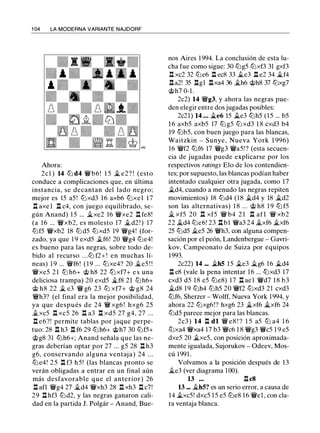1 04 LA MODERNA VARIANTE NAJDORF
Ahora:
2cl ) 14 lt:J d4 'it'b6! 1 5 it.. e2? ! (esto
conduce a complicaciones que, en última
instancia, se decantan del lado negro;
mejor es 15 a5 ! lt:Jxd3 16 axb6 lt:Jxel 1 7
l:t axe l l:t c4, con juego equilibrado, se­
gún Anand) 1 5 ... �xe2 16 'it'xe2 l:t fe8!
(a 16 ... 'it'xb2, es molesto 17 �d2 ! ) 17
lt:Jf5 'it'xb2 18 lt:J d5 lt:Jxd5 19 'it'g4! (for­
zado, ya que 1 9 exd5 �f6! 20 'it'g4 lt:Je4!
es bueno para las negras, sobre todo de­
bido al recurso . . .lt:J f2+ ! en muchas lí­
neas) 1 9 ... 'it'f6! (19 ... tt:Jxe4? 20 �e5 ! !
'it'xe5 2 1 ltJ h6+ @ h8 22 tt:J xf7+ e s una
deliciosa trampa) 20 exd5 �f8 21 lt:Jh6+
@ h8 22 � e3 'it' g6 23 tt:J xf7+ @ g8 24
'it'h3? (el final era la mejor posibilidad,
ya que después de 24 'it' xg6 ! hxg6 25
.i.xc5 n xc5 26 n a3 n xd5 27 g4, 27 ...
n e6?! permite tablas por jaque perpe­
tuo: 28 l:t h3 l:t f6 29 lt:Jh6+ @h7 30 lt:Jf5+
@g8 31 lt:Jh6+; Anand señala que las ne­
gras deberían optar por 27 ... g5 28 n h3
g6, conservando alguna ventaja) 24 . . .
lt:J e4! 2 5 n f3 h 5! (las blancas pronto se
verán obligadas a entrar en un final aún
más desfavorable que el anterior) 26
l:t afl 'it'g4 27 it..d4 'it'xh3 28 l:t xh3 l:t c7!
29 n hf3 lt:Jd2, y las negras ganaron cali­
dad en la partida J. Polgár - Anand, Bue-
nos Aires 1 994. La conclusión de esta lu­
cha fue como sigue: 30 lt:Jg5 lt:Jxf3 31 gxf3
n xc2 32 lt:Je6 n ec8 33 it..e3 n e2 34 it..f4
l:ta2! 35 l:tgl l:txa4 36 �h6 @h8 37 lt:Jxg7
@h7 0-1 .
2c2) 14 'it'g3, y ahora las negras pue­
den elegir entre dos jugadas posibles:
2c21) 14 ... �e6 15 it..e3 lt:Jh5 (15 ... b5
1 6 axb5 axb5 17 lt:J g5 lt:J xd3 1 8 cxd3 b4
19 lt:Jb5, con buen juego para las blancas,
Waitzkin - Sunye, Nueva York 1 996)
16 'it'f2 ltJf6 17 'it'g3 'it'a5! ? (esta secuen­
cia de jugadas puede explicarse por los
respectivos ratings Elo de los contendien­
tes; por supuesto, las blancas podían haber
intentado cualquier otra jugada, como 17
�d4, cuando a menudo las negras repiten
movimientos) 18 lt:Jd4 (18 �d4 y 18 �d2
son las alternativas) 1 8 ... @ h8 1 9 lt:J f5
it.. xf5 20 l:t xf5 'it' b4 2 1 l:t afl 'it' xb2
22 it..d4 lt:Je6! 23 n b1 'it'a3 24 �xf6 �xf6
25 lt:Jd5 .i.e5 26 'it'h3, con alguna compen­
sación por el peón, Landenbergue - Gavri­
kov, Campeonato de Suiza por equipos
1 993.
2c22) 14 ... �hS 1 5 it.e3 �g6 16 it.d4
n e8 (vale la pena intentar 16 ... tt:Jxd3 17
cxd3 d5 18 e5 lt:Je8) 1 7 l:t ael 'it'd7 1 8 b3
�d8 19 lt:Jh4 lt:Jh5 20 'it'f2 lt:Jxd3 21 cxd3
lt:Jf6, Sherzer - Wolff, Nueva York 1 994, y
ahora 22 lt:Jxg6!? hxg6 23 �xf6 it.xf6 24
lt:Jd5 parece mejor para las blancas.
2c3 ) 14 l:t dl 'it' e8 ! ? 1 5 a5 lt:J a4 1 6
tt:Jxa4 'it'xa4 1 7 b3 'it'c6 1 8 'it'g3 'it'c5 1 9 e5
dxe5 20 �xe5, con posición aproximada­
mente igualada, Sujorukov - Odeev, Mos­
cú 1 991 .
Volvamos a la posición después de 13
�e3 (ver diagrama 100).
13 ... l:tc8
13 ••• �hS? es un serio error, a causa de
14 �xc5! dxc5 1 5 e5 lt:Je8 1 6 'it'el , con cla­
ra ventaja blanca.
 