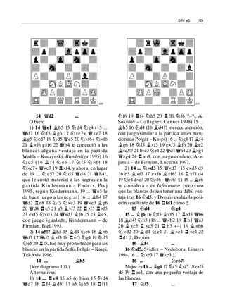 14 'li'd2
O bien:
1 ) 14 'li'el � h5 15 ll:l d4 ll:l g4 ( 1 5 ...
'li'd7 1 6 ll:l f5 � g6 1 7 ll:l xe7+ 'ii'xe7 1 8
�g5 ll:lcd7 1 9 ll:ld5 'ii'e5 2 0 ll:lxf6+ ll:lxf6
21 �xf6 gxf6 22 'li'b4 le concedió a las
blancas alguna ventaj a en la partida
Wahls - Kuczynski, Bundesliga 1995) 1 6
ll:l d5 ( 1 6 � f4 ll:l e6 1 7 ll:l f5 ll:l xf4 1 8
ll:lxe7+ 'li'xe7 1 9 .l:t xf4, y ahora, en lugar
de 19 . . . ll:l e5 ? 20 ll:l d5 'li'd8 21 'li'h4 ! ,
que l e costó material a las negras e n la
partida Kindermann - Enders, Ptuj
1 995, según Kindermann, 1 9 ... 'li'e5 le
da buen juego a las negras) 16 ... �h4 17
'li'd2 .l:t e8 18 ll:l f5 ll:l xe3 19 'li'xe3 �g6
20 'li'd4 n e5 21 a5 �xf5 22 l:t xf5 1:1 xf5
23 exf5 ll:lxd3 24 'li'xd3 �f6 25 c3 �e5,
con juego igualado, Kindermann - de
Firmian, Biel 1995.
2) 14 a5!? �h5 15 �d4 ll:le6 16 �b6
'li'd7 17 'li'd2 �xf3 18 l:t xf3 ll:lg4 19 ll:ld5
ll:le5 20 l:t f5, fue muy prometedor para las
blancas en la partida Sofía Polgár - Kaspi,
Tel-Aviv 1996.
14 ... �h5
(Ver diagrama 1O1.)
Alternativas:
1 ) 14 ... ll e8 15 a5 (o bien 1 5 ll:l d4
'li'd7 16 ll f4 �d8! 17 a5 ll:l h5 18 n ff1
6 14 e5 1 05
ll:lf6 1 9 .i:t f4 ll:l h5 20 n m ll:l f6 'h-'h, A.
Sokolov - Gallagher, Cannes 1998) 15 ...
�h5 16 ll:ld4 (16 �d4!? merece atención,
con juego similar a la partida antes men­
cionada Polgár - Kaspi) 16 ... ll:lg4 17 �f4
�g6 1 8 ll:lf5 �xf5 1 9 exf5 �f6 20 �e2
�xc3!? 21 bxc3 ll:le4 22 'li'd4 'li'h4 23 �xg4
'li'xg4 24 .l:t ab l , con juego confuso, Ara­
jamia - de Firmian, Lucerna 1997.
2) 14 ... llJ xd3 15 'li'xd3 ( 15 cxd3 d5
16 e5 �xf3 17 exf6 �xf6! 18 .l:t xf3 d4
19 ll:le4 dxe3 20 ll:lxf6+ 'li'xf6! +) 15 ... �e6
se considera = en Informator, pero creo
que las blancas deben tener una débil ven­
taja tras 16 ll:ld5, y Dvoiris evalúa la posi­
ción resultante de 16 .l:tfdl como t.
15 ll:ld4 ll:lg4
15 ... �g6 16 ll:lf5 �xf5 17 .l:txf5 'li'b6
18 �d4! ll:l b3 ( 1 8 ... 'li'xb2 19 .l:t b l 'li'a3
20 � xc5 l:t xc5 2 1 n b3 +-) 19 � xb6
ll:l xd2 20 � d4 ll:l c4 21 � xc4 n xc4 22
lldl ;t, Dvoiris.
16 �f4
16 ll:ld5, Svidler - Nedobora, Linares
1994, 16 ... ll:lxe3 17 'ii'xe3 t.
16 ... ll:le6?!
Mejor es 16 ... �g6 17 ll:lf5 �xf5 18 exf5
d5 19 n ae 1 , con una pequeña ventaja de
las blancas.
17 ll:lf5
 