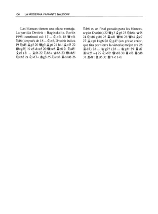 1 06 LA MODERNA VARIANTE NAJDORF
Las blancas tienen una clara ventaja.
La partida Dvoiris - Baginskaite, Berlín
1995, continuó así: 1 7 ... tt::l xf4 1 8 'iYxf4
tt::lf6 (después de 1 8 ... tt::le5, Dvoiris indica
19 tt::ld5 �g5 20 'iYg3 �g6 21 h4! �xf5 22
'iYxg5!) 19 e5 dxe5 20 'iYxe5 .l:t e8 21 tt::ld5!
�c5 (21 ... �f8 22 tt::lh6+ @h8 23 'iYxh5!
tt::lxh5 24 tt::lxf7+ c;i;>g8 25 tt::lxd8 .l:t exd8 26
tt::lb6 es un final ganado para las blancas,
según Dvoiris) 22 'iYg3 .,tg6 23 tt::lh6+ @f8
24 tt::lxf6 gxf6 25 .l:t adl 'iYb6 26 'iYh4 �e7
27 �xg6 fxg6 28 tt::lg4? (un grave error,
que tira por tierra la victoria; mejor era 28
.l:t d7) 28 . .. c;t> g7? (28 . .. c;t> g8 ! 29 .l:t d7
.l:t xc2! oo ) 29 tt::lxf6! 'iYxf6 30 .l:t xf6 .l:t cd8
31 .l:t dfl .l:t d6 32 .l:tf7+! 1-0.
 
