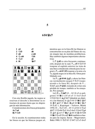 1 07
5
6 f4 'V/iic7
1 e4 c5
2 tt:'if3 d6
3 d4 cxd4
4 tt:'ixd4 tt:'if6
5 tt:'ic3 a6
6 f4 r;/Jc7
Con esta flexible jugada, las negras se
reservan el derecho a determinar su es­
tructura de peones hasta que no dispon­
gan de más información.
Consideraremos dos líneas principales:
A) 7 a4
8) 7 tt:'if3
En la sección A) examinaremos todas
las líneas en que las blancas juegan a4,
mientras que en la línea B) las blancas se
concentrarán en su plan del flanco de rey,
sin ningún tipo de medidas profilácticas.
Hay también algunas importantes alterna­
tivas:
1 ) 7 ii.d3 es otra frecuente continua­
ción, después de la cual, 7 • • • e5 8 tt:'if3 b5
traspone al capítulo anterior (se trata de
una línea considerada cómoda para las ne­
gras) y 7 ••• e6 8 tt:'if3 traspone a la nota a la
7a. jugada negra en la línea B). Otras posi­
bilidades son:
la) 7 ... g6 8 0-0 �g7, y ahora las blan­
cas normalmente juegan 9 ttJ f3 traspo­
niendo a la línea B ) , después de 9 . . .
tt:'ibd7, pero 9 @hl, tratando de evitar esta
pérdida de tiempo, también se ha ensaya­
do. Por ejemplo:
lal) 9 • • • tt:'ibd7 (9 ... b5 10 e5 es peli­
groso) 1 0 r;/Je 1 ( 1 0 a4 e5 1 1 fxe5 dxe5
12 tt:'ib3 b6 13 �g5 h6?! [dándole un objeti­
vo a las blancas] 14 ii.e3 0-0 15 r;/Jd2 @h7
16 l:!. f3 ii.b7 17 l:!. afl l:!. ae8 18 r;/Je2 l:!. e7
19 tt:'i d2 ±, Kapengut - Yuferov, Minsk
1978) 10 ... tt:'ic5 (10 ... b5 1 1 a4 b4 12 tt:'ia2
ii.b7! 13 tt:'ixb4 tt:'ic5 14 e5 dxe5 15 fxe5 tl'ig4
16 �f4 �xe5 17 r;/Jg3 �xf4 18 l:!. xf4 tt:'if6
19 r;/Je3 tt:'ixd3 20 cxd3 r;/Jd6 también es bue­
no para las negras, Savon - Magerramov,
Bakú 1988) 1 1 tt:'if3 b5 12 b4?! (12 e5 dxe5
 