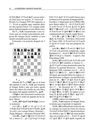1 0 LA MODERNA VARIANTE NAJDORF
16 ll'ib6 ll a6! 17 ll'ixc8 @d7, con un cómo­
do final para las negras, V. Gurevich -
Dvoiris, Le Touquet 1997. Por supuesto, si
7 ... ll'ixe4 es jugable aquí, también debe
ser una opción contra 7 a3, aunque nadie
parece haberla jugado en este último caso.
3b) 7 ... ll'ic6, trasponiendo a una va­
riante que no resulta especialmente peli­
grosa del Ataque Sozin, también es una
opción razonable para las negras.
Volviendo a la posición después de 7
j;_b3:
7 b5
Además de 7 ... ll'ibd7, que es el tema
del capítulo 3, y de 7 ... ll'ic6, que traspone
al Ataque Sozin y que, por tanto, queda
fuera del objeto de estudio de este libro,
las negras han jugado también 7 ... j;_e7:
1 ) 8 g4 es una interesante tentativa pa­
ra explotar el orden de jugadas de las ne­
gras. Ahora:
la) 8 ... h6 9 �e3 ll'ic6 10 ll gl, y en es­
te momento:
l a l ) 10 ... � d7 1 1 f4 ! g5 1 2 f5 e5
13 ll'ide2 ll'ia5 14 ll'id5 ll'ixb3 15 ll'ixf6+ �6
16 axb3, con ventaja blanca, Donchev -
Espig, Bulgaria - Alemania Oriental 1982.
la2) 10 ... ll'ia5 1 1 �e2 b5 12 0-0-0 (12
h4, y ahora 12 ... g6 1 3 g5 hxg5 1 4 hxg5
ll'ih5 15 f4 �d7 16 f5 resultó bueno para
las blancas en la partida Azmajparashvili -
Gavrikov, Campeonato de la URSS 1 986,
pero Stoica indica 12 ... b4 13 ll'ia4 ll'ixb3!
1 4 axb3 ll'i xe4 1 5 ll'i xe6 � xe6 1 6 j;_b6
�d7 17 �xe4 d5 = ) 12 ... b4 13 ll'ia4 ll'ixe4
14 ll'ic6 ll'ixc6 15 j;_b6 �d7 16 �xe4, con
compensación por el peón, según Stoica.
l a3) 10 ... g5 1 1 �e2 �c7 1 2 0-0-0
ll g8, de Firmian - Gavrikov, Interzonal
de Túnez 1 985, 13 ll'ixc6 bxc6 14 f4 gxf4
15 �xf4 e5 16 g5!, con una peligrosa ini­
ciativa.
la4) 10 ... �a5 1 1 ll'ixc6 (1 1 �d2 ll'ie5
12 f3 g5, con posición complicada, según
Kaidanov) 1 1 ... bxc6 12 �f3 ll'id7 13 0-0-0
ll b8 14 h4 g5 oo, Emelin - Loginov, San
Petersburgo 1998.
1b) 8 ... d5 9 exd5 ltJxd5 10 ltJxd5 exd5
1 1 ll'if5 (1 1 �f3 también es buena) 1 1 ...
�xf5 12 gxf5 es muy prometedor para las
blancas. La partida lstratescu - Arsovic,
Belgrado 1 994, continuó con 12 ... d4 13
ll gl ! ? (13 �h5) 13 ... �f6 14 �h5 0-0?!
(lo mejor que pueden hacer las negras, se­
gún Istratescu, es llegar a un mal final des­
pués de 14 ... �e7+ 15 @fl ll'ic6 16 �f4
0-0-0 1 7 �xf7 �xf7 1 8 �xf7) 1 5 ll g3 !
�e7+ 16 @fl ll e8 1 7 ll h3! (bien calcula­
do) 1 7 . . . h6 (después de 1 7 . . . � e 1 +
18 @g2 �e4+ 19 @g3! �e5+ 20 f4 �el+
21 @g2 �e4+ 22 @f2, los jaques se aca­
ban) 18 j;_xh6! gxh6 19 ll g3+ j;_g7 (19 ...
@h7 20 j;_xf7) 20 �g6 1-0.
2) 8 f4, y ahora (ver diagrama 5):
2a) 8 ... ll'ic6 traspone al Ataque Sozin,
lo mismo que el apartado 2c siguiente.
2b) 8 ... b5 (calificado por todos de ma­
la, aunque las cosas no están tan claras)
9 e5 dxe5 10 fxe5 ll'ifd7 1 1 �xe6 (casi forza­
do, debido a que 1 1 �h5 g6 causa proble­
mas con el peón e5) 1 1 ... ll'ixe5 12 j;_xc8
( 1 2 �d5 ll a7 1 3 �f4 �d6, seguido de
 