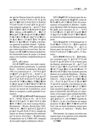 ma que las blancas tienen la opción de ju­
gar 'iYd2 y 0-0-0) 9 lLi b3 exf4 10 !fi. xf4
!fi.e7 1 1 'iYd2 0-0 12 0-0-0 ttJe5 13 ttJd4 b5
14 ltJ d5 ttJ xd5 15 exd5 �f6 1 6 !fi.xe5 ! ?
(una solución radical) 1 6 ... �xe5 1 7 ltJc6
!fi.f6 18 l:!. hfl ! l:!. e8 19 l:!. xf6 gxf6 20 !fi.d3
'iYb6. Ahora, si 21 'it>bl?, 2 1 ... 'iYe3 22
'iYb4 !fi.d7 23 iYxd6 �xc6 24 iYxc6 'iYd2!
25 l:!. cl l:!.el 26 iYxa8+ c;i;>g7 27 a3 iYxcl+
28 'it> a2 'iY a l + 29 c;i;> b3 n bl 30 c;i;> b4
'iYxb2+ 31 'it>c5 iYxa3+ 32 c;i;>b6, y las blan­
cas ganaron la partida Anand - Ljuboje­
vic, Mónaco (rápidas) 1995, pero dudo de
que estén muy bien en esta fase. Sin em­
bargo, con 21 ltJd4! las blancas podían ha­
ber mantenido fuera de juego a la dama
negra, con excelente compensación por la
calidad.
2d) 7 . • • e5 y ahora:
2dl ) 8 lLib3?! tiene una mala reputa­
ción plenamente justificada. La partida
Short - Gelfand, Candidatos, Bruselas
1 991 ( 1 ) continuó así: 8 ... b5 9 0-0 !fi.b7
1 0 'iYd3? ! ( 1 0 !fi.f3 ! ?) 1 0 ... lLi bd7 1 1 a3
�e7 12 g4?! exf4 13 !fi.xf4 ltJe5 14 !fi.xe5?
dxe5 15 g5 ttJd7 16 h4 0-0 17 ltJd5 !fi.xd5
1 8 exd5 e4! 19 iYxe4 'iYg3+ 20 'iYg2 iYxh4
21 l:!. adl �xg5 22 l:!. d3 l:!. ae8 23 l:t f5 h6
24 ltJd2 ltJc5 0-1 . Una forma desastrosa de
iniciar un match de Candidatos, pero
Short se recuperó y acabó ganando el en­
cuentro.
2d2) 8 ltJf5! !fi.xf5 9 exf5 ltJc6 (después
de 9 ... ltJ bd7 10 g4, ni 1 0 ... d5 1 1 fxe5
iYxe5 12 0-0 �c5+ 13 c;i;>hl 0-0-0 14 !fi.f4
'iYd4 15 'iYd3, con clara ventaja blanca,
Borngasser - Braun, Bundesliga 1 985-
1986, ni 10 ... 'iYc6 1 1 !fi.f3 e4 12 !fi.g2 d5 13
g5 !fi.c5 14 gxf6 ttJxf6 15 ttJe2, cuando las
negras no tienen compensación suficiente
por la pieza, Gavrikov - Rashkovsky,
Campeonato de la URSS 1 987, ninguna
de las cuales inspira confianza) y ahora:
6 14 'it'c7 1 09
2d21) 10 g4?! d5 ! es bueno para las ne­
gras, tanto después de 11 g5 d4!, como de
11 ttJxd5 ltJxd5 12 'iYxd5 lLib4. En conse­
cuencia, en la partida A. Sokolov - Ljubo­
jevic, Bruselas 1 988, las blancas ensayaron
11 !fi. f3, pero después de 1 1 . . . 0-0-0
12 fxe5 iYxe5+ 13 c;i;>fl h5! 14 gxh5 iYxf5
15 c;i;>g2 ltJe5 16 l:!. fl ttJxf3 17 iYxf3 iYxh5,
no tuvieron compensación bastante por el
peón.
2d22) 10 !fi.e3 d5 ! 1 1 0-0 (después de 1 1
ltJxd5 'iYa5+ 1 2 ltJc3, 1 2 ... l:!. d8, o quizá la
recomendación de King. 1 2 . . . !fi.c5, es
bueno para las negras) 1 1 ... d4 12 fxe5
0-0-0 13 exf6 dxc3 14 'iYel gxf6 oo , T. Pau­
novic.
2d23) 10 0-0! 0-0-0 (a 10 ... l:!. d8 Soko­
lov considera que 1 1 !fi. f3 d5 1 2 tLi xd5
ttJxd5 13 !fi.xd5 lLib4 14 c4 es bueno para
las blancas, mientras que 10 ... !fi.e7 1 1 g4
ltJ d4 1 2 !fi. e3 'iYc5 1 3 g 5 ltJ d5 1 4 ttJ xd5
iYxd5 1 5 !fi.g4 iYe4 1 6 !fi.xd4 iYxd4+ 17
iYxd4 exd4 18 nfe1 fue excelente para las
blancas en la partida Djurhuus - Elsness,
Gausdal 1 996) 1 1 ltJd5 ! ttJ xd5 12 'iYxd5
lLib4 (12 ... ltJd4 13 �d3 ±) 13 'iYb3 iYxc2
(13 ... ttJxc2 14 !fi.e3! ttJxa l 15 l:!. xal 'iYd7
16 !fi.xa6 le concede a las blancas un ata­
que decisivo) 1 4 'iYxb4 iYxe2 1 5 'iYb3 !
(una excelente jugada, que ataca f7 y pre­
para el desarrollo del alfil por e3; entre­
tanto, el rey negro sigue estando horrible­
mente expuesto) 15 ... d5 16 !fi.e3 d4 17
!fi.f2 �d6 (a 17 ... e4, 18 'iYb6!, seguido de
19 n acl +, le da a las blancas un ataque
decisivo) 18 nfe1 'iYb5 19 'iYxb5 axb5 20
fxe5, con un final claramente mejor para
las blancas, A. Sokolov - Wahls, Biel
1 995.
Obviamente. las negras necesitan una
mejora aquí, si no quieren verse reducidas
a la opción de la Scheveningen.
3) 7 'iVf3
 
