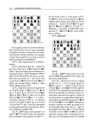 1 1 0 LA MODERNA VARIANTE NAJDORF
Esta jugada atrajo la atención del pú­
blico ajedrecista una vez que lvanchuk
consiguió derrotar a Kasparov de forma
convincente. Desde entonces ha seguido
siendo muy popular. Las negras tienen
aquí las siguientes posibilidades:
3a) 7 ... e6, trasponiendo a la Scheve­
nmgen.
3b) 7 ... e5 8 tt:Jb3 Jl.e7 (8 ... tt:Jbd7? ! 9
g4! exf4 10 g5 tt:Je5 1 1 '@'xf4 tt:Jh5 12 '@'f2
�e6 13 �e2 fue bueno para las blancas en
la partida Anka - Behl, Budapest 1996) 9
�d3 0-0 10 0-0 tt:Jbd7? (de nuevo, el mis­
mo error; era mejor 10 ... b5) 1 1 g4! exf4
12 g5 tt:Je5 13 '@'xf4 tt:Je8 14 tt:Jd5 '@'d8 15
Jl.d2, con ventaja blanca, Nijboer - Dao
Thien, Wijk aan Zee 1997.
3c) 7 ... tt:Jc6 8 tt:Jxc6 bxc6 9 Jl.d3 (9 b3
e5 10 j¿ b2 � g4 1 1 '@'g3 exf4 1 2 '@'xf4
�e7 1 3 �e2 Jl. e6 14 0-0-0 0-0 1 5 '@'g3
@h8 16 n hfl n g8 17 @ b l a5 1 8 Jl. d3
tt:Jh5 1 9 '@'f2 tt:J f6 20 '@'g3 1
h-
1
h, Lékó -
Gavrikov, Horgen 1 994) 9 ... e5 1 0 fxe5
dxe5 1 1 0-0 �e6 12 @ h l Ji.e7 13 b3 0-0
14 tt:Ja4 tt:Jd7 15 �e3, con una agradable
ventaja posicional para las blancas, Row­
son - Kulaots, Lyngby 1 996.
3d) 7 ... b5? ! (muy arriesgado) 8 e5
Ji.b7 9 '@'e2 (9 exd6! ? debe ser suficiente
para conseguir una pequeña ventaja) 9 ...
b4 10 tt:J cb5 axb5 1 1 exf6 gxf6 12 f5? !
(12 '@'xb5+ tt:Jc6 13 tt:Jxc6 j¿xc6 1 4 '@'xb4
implica cierto riesgo, pero debe ser el test
crítico) 12 ... tt:Jc6 13 tt:Jxb5 '@'d7 14 j¿e3
l::t c8 15 '@'g4 h5 1 6 '@'h3 e5 1 7 fxe6 1/,-1/,,
Mannion - Gormally, Cardiff 1 997; des­
pués de 17 ... '@'xe6 18 '@'xe6+ fxe6, el jue­
go es confuso.
3e) 7 ... g6 8 �e3
Ahora:
3e1 ) 8 ... j;_g7?! (quizá esto sea ya un
error) 9 h3! (preparando 0-0-0 y g4), con
una nueva bifurcación:
3el 1 ) 9 ... e5 1 0 fxe5 dxe5 1 1 j¿ h6 !
Ji.xh6? (no 1 1 ... 0-0?? 12 J;,.xg7 @xg7 1 3
'@'xf6+!, pero 1 1 ... tt:Jh5! 1 2 j¿xg7 tt:Jxg7
13 tt:Jd5 '@'a5+ 14 b4 '@'d8 15 tt:Jf6+ @f8 16
lbb3 tt:Jf5! fue señalado por lvanchuk des­
pués de la partida; no obstante, toda la lí­
nea huele mal para las negras y nadie se
ha molestado en comprobar dónde pue­
den hallarse las posibles mejoras) 12 '@'xf6
0-0 13 tt:Jd5 '@'a5+ 14 b4 '@'d8?! (Kasparov
prefiere entregar su dama que jugar el fi­
nal miserable que surge tras 14 ... j¿g7 15
bxa5 j¿f6 16 tt:Jxf6+ @g7 17 tt:Jxh7 @xh7
1 8 tt:Jb3) 15 tt:Je7+ '@'xe7 1 6 '@'xe7 exd4 17
j¿c4 (las negras están apostando por al­
gún tipo de contrajuego sobre las casillas
 