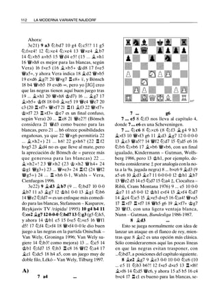 1 1 2 LA MODERNA VARIANTE NAJDORF
Ahora:
3e2 1 ) 9 a3 tt:J bd7 1 0 g4 tt:J cS ! ? 1 1 gS
tt:J fxe4! 12 tt:J xe4 tt:J xe4 1 3 'it'xe4 �b7
14 tt:J xbS axbS l S 'it'd4 eS ! ( l S ... � xh l
1 6 'it'xh8 es mejor para las blancas, según
Vera) 16 fxeS ( 1 6 �xbS+ c;it d8 1 7 fxeS
'it'aS+, y ahora Vera indica 18 �d2 'it'xbS
1 9 exd6 �g7! 20 'it'xg7 l:t e8+ +, y Bonsch
18 b4 'it'xbS 19 exd6 oo , pero yo (JG] creo
que las negras tienen aquí buen juego tras
1 9 ... �xhl 20 'it'xh8 c;itd7) 16 ... iJ..g7 17
�xbS+ c;itf8 18 0-0 iJ..xeS 19 'it'c4 'it'c7 20
c3 (20 l:txf7+ 'it'xf7 21 n n �f3 22 'it'xf7+
c;txf7 23 l:t xf3+ c;ite7 es un final confuso,
según Vera) 20 ... l:t c8 21 'it'e2?! (Bonsch
considera 21 °it'd3 como bueno para las
blancas, pero 21 ... h6 ofrece posibilidades
engañosas, ya que 22 'it'xg6 permitiría 22
... �xh2+) 21 . . . h6! 22 gxh6? (22 n f2
hxgS 23 �d4 no es que lleve al mate, pero
la apreciación de Bonsch de = parece más
que generosa para las blancas) 22 . . .
� xh2+ ! 2 3 'it' xh2 (23 c;t xh2 'it' h4+ 24
c;tgl 'it'g3+) 23 ... 'it'xe3+ 24 n f2 (24 °it'f2
'it'gS+) 24 . . . l:t xh6 0- 1 , Wahls - Vera,
Cienfuegos 1996.
3e22) 9 �d3 �b7 (9 ... tt:J bd7 10 0-0
�b7 1 1 a3 �g7 12 c;ithl 0-0 13 �gl tt:Jb6
14 'it'e2 tt:Jfd7 oo es un enfoque más comedi­
do para las blancas, Stefansson - Kasparov,
Reykjaviv TV /rápida/ 1 99S) 10 g4 b4 11
tt:Jce2 �g7 12 0-0-0 tt:Jbd7 13 tt:Jg3 (gS tt:JhS,
y ahora 14 c;itbl eS lS fxeS tt:JxeS 16 'it'fl
dS! 17 tt:Jf4 tt:Jxf4 18 'iVxf4 0-0 le dio buen
juego a las negras en la partida Onischuk -
Van Wely, Groninga 1996; Van Wely su­
giere 14 tt:Jb3! como mejora) 13 ... tt:JcS 14
c;itbl tt:Jfd7 lS tt:Jb3 l:t c8 1 6 'iVf2 tt:Ja4 17
�el tt:JdcS 18 h4 aS, con un juego muy de
doble filo, Lékó - Van Wely, Tilburg 1997.
A)
7 a4
7 g6
7 • • • e5 8 tl:i f3 nos lleva al capítulo 4,
donde 7 ... e6 es una Scheveningen.
7 • • • tt:J c6 8 tt:J xc6 (8 tt:J f3 � g4 9 h3
iJ..xf3 10 'it'xf3 g6 1 1 �d3 �g7 12 0-0 0-0
13 iJ..e3 'iVaS!? 14 'iVf2 tt:Jd7 lS tt:JdS e6 16
tt:Jb6 tt:Jxb6 17 �xb6 'it'xb6, con un final
igualado, Kindermann - Gutman, Wolfs­
berg 1986, pero 13 c;ithl , por ejemplo, de­
bería considerarse ;l; por analogía con la no­
ta a la 9a. jugada negra) 8 ... bxc6 9 iJ..d3 (9
as e6 10 ÍJ...d3 iJ..e7 1 1 0-0 0-0 12 c;ithl �b7
13 'it'e2 dS 14 eS tt:Jd7 1S tt:Ja4 ;l;, Ciocaltea -
Ribli, Crans Montana 1976) 9 ... eS 10 0-0
�e7 1 1 aS 0-0 12 c;ithl exf4 13 �xf4 tt:Jd7
14 �c4 tt:JeS lS �xeS dxeS 16 tt:Ja4! 'it'xaS
17 l:t xf7 l:t xf7 18 'iVhS g6 19 �xf7+ c;ifg7
20 'iVf3, con una ligera ventaja blanca,
Nunn - Gutman, Bundesliga 1986-1987.
8 �d3
Esto se juega normalmente con idea de
lanzar un ataque en el flanco de rey, mien­
tras que 8 �e2 es una opción más clásica.
Sólo consideraremos aquí las pocas líneas
en que las negras evitan trasponer, con
...tt:Jbd7, a posiciones del capítulo siguiente.
8 �e2 �g7 9 �e3 0-0 10 0-0 tt:Jc6 (10
... eS 11 tt:Jb3 b6?! 12 fxeS dxeS 13 l:t xf6!
�xf6 14 tt:JdS 'it'c6, y ahora lS aS bS 16 c4
bxc4 17 n el es bueno para las blancas, se-
 
