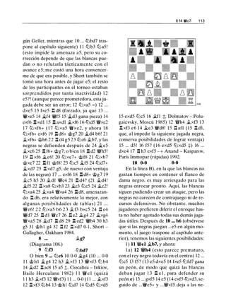 gún Geller, mientras que 10 ... tLlbd7 tras­
pone al capítulo siguiente) 1 1 ttJb3 tL:iaS !
(esto impide la amenaza aS, pero su co­
rrección depende de que las blancas pue­
dan o no refutarla tácticamente con el
avance eS; me costó una hora convencer­
me de que era posible, y Short también se
tomó una hora antes de jugar eS; el resto
de los participantes en el torneo estaban
sorprendidos por tanta inactividad) 1 2
eS?! (aunque parece prometedora, esta ju-
gada debe ser un error; 12 tL:ixaS = ) 12 ...
dxeS 13 fxeS l:Z. d8 (forzado, ya que 13 ...
'it'xeS 14 �f4 'it'fS lS �d3 gana pieza) 14
exf6 l:Z. xdl lS l:Z. axdl �xf6 16 tLldS 'it'xc2
1 7 tL:i xf6+ ( 1 7 tL:i xaS 'it'xe2, y ahora 1 8
tLlxf6+ exf6 19 l:Z. d8+ @g7 20 it..d4 b6! 21
j¿,xf6+ @h6 22 l:Z. d4 gS 23 tL:ic6 ,.tb7, y las
negras se defienden después de 24 it..eS
.txc6 2S l:Z. f6+ @g7; o bien 18 l:Z. d2 'it'hS!
1 9 l:Z. xf6 j¿,e6! 20 tL:i xe7+ @f8 21 tLlxb7
@xe7 22 l:Z. fl @f8! 23 tL:icS it..fS 24 tLld7+
it..xd7 2S l:Z. xd7 gS, de nuevo con ventaja
de las negras) 17 ... exf6 18 l:Z. d8+ @g7 1 9
.tes hS 20 .tdl 'it'c4 21 l:t d4? (21 it..d4!
�fS 22 l:Z. xa8 tL:ixb3 23 �c3 tL:icS 24 .tc2!
tL:ixa4 2S .txa4 'it'xa4 26 l:Z. d8, amenazan­
do l:Z. d6, era relativamente lo mejor, con
algunas posibilidades de tablas) 2 1 . . .
'it'e6! 2 2 tL:i xaS b 6 2 3 .tf3 bxcS 24 l:Z. e4
'it'd7 2S l:Z. d l 'it'c7 26 l:Z. e2 .tg4 27 it..xg4
'it'xaS 28 �d7 l:Z. d8 29 l:Z. ed2 'it'b4 30 h3
gS 31 @hl g4 32 l:Z. f2 l:Z. xd7 0-1 , Short -
Gallagher, Oakham 1 984.
8 ... .tg7
(Diagrama 108.)
9 tLlt'3 tLlbd7
O bien 9 ••• tL:ic6 1 0 0-0 �g4 (10 ... 0-0
1 1 @ h l it..g4 1 2 h3 it..xf3 1 3 'it'xf3 tLl b4
14 ii.d2 l:Z. ac8 lS aS ;);, Ciocaltea - Inkiov,
B aile Herculane 1 982) 1 1 'ir'e l (quizá
1 1 h3 .txf3 12 'it'xf3) 1 1 ... 0-0 ( 1 1 ... .txf3
12 .i::t xf3 tLlb4 13 @hl tLld7 1 4 tLldS tLlxdS
6 f4 ¡fe? 1 1 3
lS exdS tL:icS 16 .tn ;);, Dolmatov - Polu­
gaievsky, Moscú 1 98S) 12 'it'h4 .txf3 13
l:Z. xf3 e6 14 ..te3 'it'd8! lS l:Z. afl (lS l:Z.dl,
que, al impedir la siguiente jugada negra,
conserva posibilidades de lograr ventaja)
lS ... dS ! 16 fS? ( 1 6 exdS tLlxdS +) 16 ...
dxe4 17 l:Z. h3 exfS -+ Anand - Kasparov,
París Immopar (rápidas) 1 992.
10 0-0 0-0
En la línea B), en la que las blancas no
gastan tiempos en contener el flanco de
dama negro, es muy arriesgado para las
negras enrocar pronto. Aquí, las blancas
siguen pudiendo crear un ataque, pero las
negras no carecen de contrajuego ni de re­
cursos defensivos. No obstante, muchos
jugadores prefieren diferir el enroque has­
ta no haber agotado todas sus demás juga­
das útiles. Después de 10 ... b6 (obsérvese
que si las negras juegan ...es en algún mo­
mento, el juego traspone al capítulo ante­
rior), tenemos las siguientes posibilidades:
1 ) 11 'it'el �b7, y ahora:
l a) 12 'it'h4 (esto parece prematuro,
con el rey negro todavía en el centro) 12 ...
tL:icS 13 fS? ( 1 3 eS dxeS 14 fxeS tLlfd7 gana
un peón, de modo que quizá las blancas
deban jugar 1 3 l:Z. e 1 , para defender su
peón e) 13 ... gxfS 14 eS (14 exfS tLlxd3, se-
guido de ...'it'cS+ y ...'it'xfS deja a las ne-
 