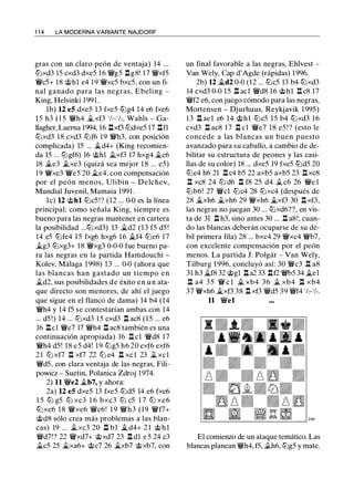 1 1 4 LA MODERNA VARIANTE NAJDORF
gras con un claro peón de ventaja) 14 ...
lLlxd3 15 cxd3 dxe5 16 �g5 l:tg8! 17 �xf5
�c5+ 18 @hl e4 19 �xc5 bxc5, con un fi­
nal ganado para las negras, Ebeling -
King, Helsinki 1991 .
lb) 12 e5 dxe5 13 fxe5 lt:lg4 14 e6 fxe6
1 5 h3 ( 1 5 �h4 j¿xf3 1h-1h, Wahls - Ga­
llagher, Luema 1994, 16 l:txf3 lt:ldxe5 17 l:tfl
lt:lxd3 18 cxd3 lt:lf6 19 �h3, con posición
complicada) 15 ... j¿d4+ (King recomien­
da 15 ... lt:lgf6) 16 @hl j¿xf3 17 hxg4 j¿c6
18 j¿e3 j¿xe3 (quizá sea mejor 1 8 ... e5)
19 �xe3 �e5 20 j¿e4, con compensación
por el peón menos, Ulibin - Delchev,
Mundial Juvenil, Mamaia 1991 .
le) 12 @hl lt:lc5 ! ? (12 ... 0-0 es la línea
principal; como señala King, siempre es
bueno para las negras mantener en cartera
la posibilidad ...lt:lxd3) 13 j¿d2 (13 f5 d5!
14 e5 lt:lfe4 15 fxg6 hxg6 16 .i..f4 lt:le6 17
ilg3 lt:lxg3+ 18 �xg3 0-0-0 fue bueno pa­
ra las negras en la partida Hamdouchi -
Kolev, Málaga 1998) 13 ... 0-0 (ahora que
las blancas han gastado un tiempo en
j¿d2, sus posibilidades de éxito en un ata­
que directo son menores, de ahí el juego
que sigue en el flanco de dama) 14 b4 (14
�h4 y 14 f5 se contestarían ambas con 14
... d5!) 14 ... lt:lxd3 15 cxd3 l:t ac8 (15 ... e6
16 l:te1 �e7 17 �h4 l:t ac8 también es una
continuación apropiada) 16 l:t cl �d8 17
�h4 d5 ! 18 e5 d4! 19 lt:lg5 h6 20 exf6 exf6
21 lLl xf7 l:t xf7 22 lLl e4 l:t XC 1 23 j¿ XC 1
�d5, con clara ventaja de las negras, Fili­
powicz - Suetin, Polanica Zdroj 1974.
2) 11 �e2 j¿b7, y ahora:
2a) 12 e5 dxe5 13 fxe5 lt:ld5 14 e6 fxe6
1 5 lLl g5 lLl xc3 1 6 bxc3 lLl c5 1 7 lLl xe6
lt:lxe6 1 8 �xe6 �c6! 1 9 �h3 (19 �f7+
@d8 sólo crea más problemas a las blan­
cas) 19 ... it.xc3 20 l:t bl .i..d4+ 2 1 @ h l
�d7!? 22 �xd7+ @xd7 23 l:t dl e 5 24 c3
ilc5 25 j¿xa6+ @c7 26 j¿xb7 @xb7, con
un final favorable a las negras, Ehlvest -
Van Wely, Cap d'Agde (rápidas) 1996.
2b) 12 it.d2 0-0 (12 ... lt:lc5 13 b4 lt:lxd3
14 cxd3 0-0 15 l:t acl �d8 16 @hl l:t c8 17
�f2 e6, con juego cómodo para las negras,
Mortensen - Djurhuus, Reykjavik 1 995)
13 l:t ael e6 14 @hl lt:lc5 15 b4 lt:lxd3 16
cxd3 l:t ac8 17 l:t cl �e7 18 e5 ! ? (esto le
concede a las blancas un buen puesto
avanzado para su caballo, a cambio de de­
bilitar su estructura de peones y las casi­
llas de su color) 18 ... dxe5 19 fxe5 lt:ld5 20
lt:le4 h6 21 l:t c4 b5 22 axb5 axb5 23 l:t xc8
l:t xc8 24 lLl d6 l:t f8 25 d4 j¿ c6 26 �e 1
lt:lb6! 27 �el lt:lc4 28 lt:lxc4 (después de
28 it.xh6 j¿xh6 29 �xh6 it.xf3 30 l:t xf3,
las negras no juegan 30 ... lt:lxd6??, en vis­
ta de 31 l:t h3, sino antes 30 ... l:t a8!, cuan­
do las blancas deberán ocuparse de su dé­
bil primera fila) 28 ... bxc4 29 �xc4 �b7,
con excelente compensación por el peón
menos. La partida J. Polgár - Van Wely,
Tilburg 1 996, concluyó así: 30 �c3 l:t a8
31 h3 j¿f8 32 @gl l:ta2 33 l:tf2 �5 34 j¿el
l:t a4 35 � e l it. xb4 36 j¿ xb4 l:t xb4
37 �xh6 j¿xf3 38 l:t xf3 �d5 39 �f4 1h-1h.
11 �el
El comienzo de un ataque temático. Las
blancas planean �h4, f5, .th6, lt:lg5 y mate.
 