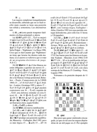 11 ... b6
Las negras completan tranquilamente
su desarrollo, sabiendo que no es fácil re­
cibir mate cuando se tiene una posición
tan sólida y armoniosa. Las alternativas
son:
1 ) 11 ... e6 (esto puede trasponer fácil­
mente a la línea principal), y ahora:
la) 12 f5!? gxf5? (12 ... lt:Jc5 es mejor)
13 @hl fxe4 14 tt:Jxe4 tt:Jxe4 15 'i!t'xe4 lt:Jf6
1 6 'i!t'h4 d5 17 �h6 �xh6 18 'i!t'xh6 lt:Je4
1 9 �xe4 dxe4 20 'i!t'g5+ @ h8 2 1 'i!t'f6+
@g8 22 lt:Jg5 e5 23 .l::!. a3 e3 24 .l::!. xe3 1-0,
Sofía Polgár - 'Nightmare', La Haya 1996.
Creo que es fácil asumir que 'Nightmare'
no tiene que lavarse los dientes cada ma­
ñana. (Los autores se refieren a que se trata
de un programa electrónico de juego.
N.D. T.)
1b) 12 'i!t'h4 b6 13 �e3 (las blancas no
están obligadas a quemar sus naves) 13 ...
�b7 14 .l::!. ael .ll ae8 15 �d4!? ( 1 5 @ h l
tt:Jc5?! 16 f5 tt:Jxd3?! 17 cxd3 lt:Jd7 18 �h6
f6 19 �xg7 @xg7 20 fxe6 .l::!. xe6 21 d4 le
dio a las blancas ventaja posicional, Balas­
hov - Psajis, Campeonato de la URSS
1985) 15 ... e5 16 fxe5 dxe5 17 �e3, Svid­
ler - Lautier, Groninga 1995, y ahora 17 ...
tt:Jc5 18 lt:Jg5 ( 1 8 �h6 y 18 �g5 pueden
contestarse con 18 ... tt:Jxd3, seguido de
...lt:J h5, una defensa estándar en esta lí­
nea) 1 8 . . . h6 1 9 .l::!. xf6 tt:J xd3 ! 20 cxd3
� xf6 2 1 'i!t' xh6 � xg5 22 � xg5 f6 23
'i!t'xg6+ 'i!t'g7 24 'i!t'xg7+ @xg7 25 �h4, con
un final poco claro, según Svidler.
2) 11 ... lt:Jc5!?, y ahora:
2a) 12 'i!t'h4, con nueva ramificación:
2al) 12 ... e6 1 3 @hl b6 14 �d2 �b7
15 .l::!. ael (después de 15 f5, 15 ... .l::!. fe8 1 6
fxg6 fxg6 1 7 .l::!. ael lt:Jxd3 1 8 cxd3 e5 1 9
.l::!. cl 'i!t'd7 produjo una posición equilibra­
da, Masserey - Gallagher, Biel 1 992, pero
es más lógica 1 5 . . . .ll ae8) 1 5 ... d5 ! 1 6
6 14 �c7 1 1 5
exd5 (16 e5 tt:Jfe4! 1 7 tt:Jxe4 dxe4 1 8 lt:Jg5
h6 1 9 tt:J xe4 tt:J xe4 20 � xe4 � xe4 2 1
.l::!. xe4 'i!t'xc2 n o era d e m i agrado) 16 ...
tt:Jxd5 17 tt:Jg5 h6 18 tt:Jge4 tt:Jxd3 1 9 cxd3
'i!t' d8 ! , con ventaj a negra, Gallagher -
Atlas, Ginebra 1992 (en cuya partida con­
seguí defenderme, pero sólo tras 1 1 horas
y 1 26 jugadas).
2a2) 12 ... .l::!. d8 13 e5 ! ? dxe5 14 fxe5
tt:Jd3 15 cxd3 tt:Jg4 16 d4 h5 17 h3 tt:Jh6 1 8
g4? ! hxg4 1 9 �xh6 gxf3, Reindermann -
Armas, Wijk aan Zee 1 996, y ahora 20
�xg7 @xg7 21 .ll xf3 �e6 es confuso.
2b) 12 @hl �d7 13 'i!t'h4 �c6 (13 ... e6
14 �e3 .l::!. ae8 1 5 e5! tt:Jd5 1 6 tt:Jxd5 exd5
1 7 f5! fue bueno para las blancas en la par­
tida Yudasin - Shneider, Lvov 1 984) 14 f5
'i!t'd7?! (14 ... b5 es la justificación del jue­
go negro) 15 �h6 lt:Jh5 1 6 �xg7 @xg7 17
tt:Jd4 tt:Jf6 18 .l::!. f3 b5 19 .l::!. h3 b4 20 tt:Jd5
�xd5 21 exd5 tt:J xd3 22 cxd3, con clara
ventaja de las blancas, P. Cramling - Vera,
Lugano 1 984.
Volvamos a la posición después de 1 1
... b6.
12 @hl
Hay poco que ganar omitiendo esta ju­
gada, ya que en tal caso las negras dispon­
drían de un útil jaque en c5. Por ejemplo:
 