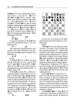 1 1 6 LA MODERNA VARIANTE NAJDORF
U �h4 �b7 13 f5 (13 �d2 puede contes­
tarse con 1 3 ... e6 o con 1 3 ... �c5+ 1 4
<;i;> h l �h5 15 �g3 l2ic5 oo , Ansell - Gor­
mally, Liga Británica /4NCL/ 1 996-1 997)
1 3 ... e6 1 4 �h6 �xh6!? ( 1 4 ... .l:!. ae8 1 5
l2ig5 �c5+ 1 6 <;i;>hl �b4 se jugó en varias
partidas, trasponiendo a la línea principal)
15 �xh6 l2ie5 16 �h4 (16 ltJxe5 �c5+ y
17 ... �xe5) 1 6 ... �c5+ 1 7 <;i;>hl <;i;>g7 1 8
fxe6 ltJxf3 1 9 .l:!. xf3 fxe6 20 n afl g5! 2 1
�el h6, con juego igualado, Reeh - Ribli,
Bundesliga 1 992- 1993.
12 ... �b7
13 �h4
La posición después de 13 �d2 l2ic5
ya ha sido considerada (nota l e a la l üa.
jugada negra).
13 ••• e6!
Una importante jugada defensiva, que
permite a las negras interferir en las pre­
paraciones enemigas para un ataque en el
flanco de rey.
14 f5
O bien:
1 ) 14 � e3 .l:!. fe8 ! ? 1 5 .l:!. ae l h6 (con
idea de contestar a f5 con ...g5) 16 l2id2
l2ic5 1 7 �d4 �d8 1 8 �gl ltJfd7 1 9 �h3
� c6 20 l2i c4 �c7 con, como mínimo,
igualdad para las negras, Kindermann - J.
Polgár, Viena 1 99 1 .
2 ) 1 4 �d2, y ahora 1 4 . . . l2i c5 n o es
una mala jugada, trasponiendo a 2a), ju­
gada 1 1 de las negras. 14 ... .l:!. ae8 también
es posible, pero 14 ... d5?! no parece ade­
cuado cuando el caballo tiene que retirar­
se . La partida Hamdouchi - Lazarev,
Campeonato de Francia por equipos
1 997, siguió así: 1 5 e5 l2ie8 1 6 �h3 (ame­
nazando 17 l2ig5 y l2ixe6) 1 6 ... l2ic5 1 7 b4
l2ixd3 18 cxd3 �e7 19 Il ab1 .l:!. c8 20 l2ie2
�d7 21 l2ied4! l2ic7 (21 ... �xa4 22 b5 ! )
22 b5 ±.
14 ... .l:! ae8
La torre rey se necesita en f8, desde
donde aporta protección indirecta a su ca­
ballo de f6.
Ahora:
1 ) 15 fxg6?! (esto abre líneas de comu­
nicación a las negras, entre su flanco de
rey y su flanco de dama) 15 ... fxg6 16 �h6
(16 �d2 es más sólido, con un juego más o
menos igualado, después de 16 ... ltJh5 17
l2ig5 .l:!. xfl+ 18 l:l xfl l2ie5 19 �e2 l2if6 20
�h3 �c8, Lederman - Pinter, Beersheba
1 988) 1 6 ... �c5 17 l2ig5 �e5 1 8 Il f3 l2ih5,
con juego cómodo para las negras, Kolas -
P. Hagesaether, Trondheim 1 997. Vale la
pena ver un poco más de esta partida: 19
�xg7 <;i;>xg7 20 l::t afl .l:!. xf3 21 l:l xf3 ltJdf6
22 g4 l2if4 23 n f1 h6 24 l2if3 l2ixe4! !, con
ventaja decisiva.
2) 15 � g5 �c5 (la inmediata 1 5 . . .
gxf5 ! ? 1 6 exf5 e 5 fue propuesta por Naj­
dorf y la lógica es que, en comparación
con la partida Anand - Polgár, que vere­
mos en el siguiente apartado 2b, la dama
protege el centro mejor desde c7 que des­
de c5 ; requerirá un cuidadoso cálculo
comprobar si las negras pueden sacar esto
adelante), y ahora:
2a) 16 .l:!. adl?! �b4! 17 �d2 �xb2 1 8
e5 (la idea e s que ahora se cubre b4 y la
dama negra puede quedar atrapada; no
 