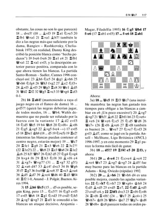 obstante, las cosas no son lo que parecen)
18 ... dxe5! (18 ... �xf3 19 .l:!. al lt:Jxe5 20
.ll fbl �xal 21 .l:!. xa l �b7 ! también le
dio a las negras más que suficiente por la
dama, B angiev - Rashkovsky, Chelia­
binsk 1 975; en realidad, Danny King des­
cribió la posición blanca como "hecha pe­
dazos") 19 fxe6 fxe6 20 .l:!. a l e4 21 .l:!. fbl
�xal 22 .l:!. xal exf3, y la descripción an­
terior parece positiva, comparada con lo
que ahora tienen las blancas. La partida
Santo-Roman - Sadler, Cannes 1 996 con­
cluyó así: 23 �h6 lt:Je5 24 @gl �xh6 25
�xh6 lt:Jfg4 26 �h3 fxg2 27 �e2 lt:Jf3+
28 �xf3 �xf3 29 �g3 .l:!. c8 30 �el �d5
31 �d2 l:l f2 32 �g5 .l:!. xc3 33 �xg4 l::t cf3
0-1 .
2b) 16 .l:!. abl! (manteniendo a raya el
juego negro en el flanco de dama) 16 ...
gxf5?! (quizá las negras deberían jugar,
de todos modos, 1 6 ... �b4; Wahls de­
muestra que no puede ser refutado por la
fuerza con la variante 1 7 � d2 exf5
1 8 lt:Jd5 �c5 1 9 b4 �c8 20 lt:Jxf6+ �xf6
21 lt:Jg5 �xg5 22 �xg5 fxe4 -+) 17 exf5
e5 18 .llbel @h8 (18 ... d5 19 lt:Jxe5) 19 .lle2!
(mientras las blancas puedan contener el
centro negro, estarán mejor) 19 . . . �c7
20 .l:!. fe l .l:!. g8 2 1 .l:!. e3 �c6 22 .l::!. 3c2? !
(22 .l:!. le2!) 22 ... �c8 23 .l:!.e3 �a8 24 .ll le2
�c6 25 h3! �b7 26 lt:Jh2 d5 27 lt:Jg4 lt:Jxg4
28 hxg4 f6 29 .l:!. h3 ltJ f8 30 � xf6 e4
31 �xg7+ �xg7? (3 1 ... .l::!. xg7 32 g5 ! )
32 �xa6 d4? 3 3 �c4! dxc3 34 f6 �g6
35 f7 .l:!. g7 36 fxe8� �xe8 37 .l:!. xc3 �xa4
38 �d5 �d7 39 �xe4 �d6 40 .l:!. d3 �f4
41 .l:!. f2 1 -0, Anand - J. Polgár. Buenos Ai­
res 1 994.
3) 15 �h6 �c5 ( 1 5 ... d5 es posible, se­
gún King, pero 1 5 ... lt:Jc5?! 1 6 lt:Jg5 exf5
1 7 exf5 �c6 1 8 l::t gl lt:Jxd3 1 9 cxd3 lt:Jh5
20 �xg7 @xg7 21 l::t afl le concedió a las
blancas un ataque decisivo, Arajamia -
6 14 't!t'c7 1 1 7
Magar, Filadelfia 1 995) 16 lt:Jg5 �b4 17
fxe6 (17 n abl exf5) 17 ... fxe6 18 .l:!.abl
Ahora:
3a) 18 ... �c5 19 .l:!. f3 �c7 (una increí­
ble maniobra: las negras han gastado tres
tiempos para obligar a las blancas a cam­
biar en e6 ¡Un poco excesivo! ) 20 �xg7
@xg7 21 �h3! �c8 22 .l:!. bfl h6 23 lt:Jxe6+
l::t xe6 24 � xe6 ltJ e5 25 ltJ d5 � d8 26
�e7+ (26 l::t xf6 �xe6 27 .l:!. xf8 también
es bueno) 26 ... �xe7 27 lt:Jxe7 lt:Jxf3 28
gxf3 �d7, como se jugó en la partida An­
sell - McShane, Liga Británica (4NCL)
1996- 1997. y en este momento 29 .l:!. g1 pa­
rece la forma más fácil de ganar.
3b) 18 . .. d5! ? 19 .l:!. f4! e5 20 .ll f3, y
ahora:
3b l ) 20 ... dxe4 2 1 lt:J cxe4 �xe4 22
�xe4 �e7 23 �xg7 @xg7 24 �d5 ! fue
muy bueno para las blancas en la partida
Adams - King, Oviedo (rápidas) 1992.
3b2) 20 .. . �xh6 2 1 �xh6 d4 es una
posible mejora, cuando las agudas varian­
tes 22 lt:J xh7 lt:J xh7 23 �xg6+ @ h8 24
lt:Jd5 �xd5 25 exd5 .l:!. e7, 22 lt:Jd5 �xd5
23 exd5 e4, y 22 n bfl dxc3 23 .l:!.xf6 lt:Jxf6
24 .ll xf6 .l:!. xf6! (24 ... �e7 25 �c4+) 25
�xh7+ @f8 26 �h8+ @e7 27 �g7+ @d8
28 �xf6+ @c8 parecen todas en orden pa-
 