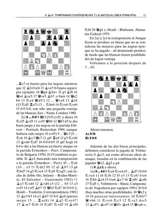 6 .2.c4: TEMPRANAS DIVERGENCIAS Y LA ANTIGUA LÍNEA PRINCIPAL 1 1
... ll e7 es bueno para las negras, mientras
que 12 �f4 fxe6 13 �xe5 0-0 para seguro;
por ejemplo: 14 �g4 �h4+ 15 g3 �f6 16
�e4 �xe5 17 �xe5 �b7, o bien 14 �e2
b4 1 5 lb e4 �d5 ! ) 1 2 . . . �xc8 1 3 � f4
(13 lbd5 l::t a7) 1 3 ... lbbc6 14 lbxc6 lbxc6
15 0-0 0-0, con sólo una pequeña ventaja
de las blancas, Sax - Nunn, Londres 1 980.
2c) 8 • . • 0-0 9 �f3 (9 f5 exf5, y ahora 10
lbxf5 �xf5 1 1 exf5 �b6 12 �f3 d5 le dio
buen juego a las negras en la partida Ehl­
vest - Portisch, Rotterdam 1989, aunque
hubiera sido mejor 10 exf5) 9 ... �c7 (9 ...
lbc6 10 �e3 �c7 11 g4! l::t e8 12 g5 lbxd4
13 �xd4 lbd7 14 0-0-0 b5 15 g6! hxg6 16
h4 le dio a las blancas un fuerte ataque en
la partida Ermenkov - Peev, Campeona­
to de Bulgaria 1976) 10 f5 (también es po­
sible 10 �e3, buscando una transposición
a la partida Ermenkov - Peev) 10 ... lbc6
( 1 0 . . . e5 1 1 lb de2 b5 1 2 a3 �b7 1 3 g4
lbbd7 14 g5 lbxe4 15 lbd5 lbxg5 ! , con lu­
cha de doble filo, Infante - Rodas-Marti­
ni, El Salvador - Guatemala 1 982) 1 1
�e3 lb xd4 1 2 �xd4 e5 ( 1 2 ... b5 1 3 a3
exf5 14 exf5 �b7 15 �h3 lbd7 16 0-0-0 ;;,
Honfi - Yashelin, Correspondencia 1981)
13 �e3 b5 14 a3 �b7 15 0-0 �c6 (parece
mejor 1 5 . . . l::t ac8) 1 6 � g5 lb xe4? !
1 7 � xe7 lb f6 1 8 lb d5 ! lb xd5 1 9 �xf8
lbf4 20 �g4 ±, Honfi - Blubaum, Alema­
nia Federal 1 979.
En 2a) y 2c) la transposición al Ataque
Sozin se produce en líneas que no se con­
sideran las mejores para las negras (por­
que se ha jugado ...a6 demasiado pronto),
de modo que las blancas tienen posibilida­
des de lograr ventaja.
Volvamos a la posición después de
7 ... b5.
Ahora tenemos:
A) 8 f4
B) 8 0-0
Además de las dos líneas principales,
debemos considerar la jugada de Velimi­
rovic 8 �e3, así como diversas ideas de
ataque, basadas en la combinación de las
jugadas �e2, �g5 y g4:
1 ) 8 �e3, y ahora:
la) 8 . • • b4 9 lba4 lbxe4 (9 ... �d7 10 0-0
lb xe4 1 1 f4 lb f6 1 2 f5 e5 1 3 lb e6 ! fxe6
14 lbb6 �c6 15 fxe6 �e7 16 l::t xf6! �xf6
17 lbd5 ±, Velimirovic - Ilincic, Campeona­
to de Yugoslavia por equipos 1991) 10 0-0
(hay muchas otras posibilidades: 10 �e2 y
1 0 f4 parecen interesantes; 1 0 lb b6 ! ?
� xb6 1 1 lb x e 6 lb c 5 1 2 lb xc5 dxc5
13 �xf7+ @xf7 14 �f3+ @e8 1 5 �xa8 oo,
 