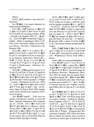Ahora:
2a) 9 ••• �e7 conduce a una nueva bi­
furcación:
2al ) 10 'Yi'el, y las negras disponen de
numerosas posibilidades:
2a1 1 ) 10 ... ttJd7 (pasivo) 1 1 'YWg3 0-0
12 @hl (12 f5 �f6 13 @hl tt:Jce5 14 �f4
b5 15 tt:Jd4 tt:Jc5, con juego confuso, Wolff
- Ftacnik, Los Ángeles 1991) 12 ... .ll e8?!
(12 ... tt:Jc5 13 f5 @h8 14 fxe6 fxe6 15 �g5 ;t,
Svidler - Holst, Copenhague 1991) 13 e5 !
tt:Jb4 14 f5!, con fuerte ataque de las blan­
cas, Hazai - Karolyi, Campeonato de
Hungría 1986.
2a1 2) 10 ... 0-0 1 1 e5, y ahora: 11 .. .
dxeS 1 2 fxe5 tt:J d7 1 3 �f4 tt:Jc5 1 4 'Yi'g3
tt:Jxd3 15 cxd3 @ h8 16 tt:J e4 es mejor pa­
ra las blancas, según Sax y Hazai; 11 ...
ttJ d7 1 2 ttJ g5 � xg5 1 3 exd6 'YW xd6
1 4 fxg5 tt:J c5 1 5 � e4 e5 1 6 �xc6 bxc6
17 �e3 ;t, Kindermann - Schlosser, Al­
tensteig 1 992.
2al3) 10 ... tt:Jb4 (quizá lo mejor) 1 1 e5
tt:Jxd3 12 cxd3 tt:Jd5 13 tt:Jxd5 (13 �d2 0-0
14 'Yi'g3 tt:Jxc3 15 �xc3 f6 16 d4 �d7 17
.ll acl 'Yi'b6 18 @hl �c6 19 f5 �d5 20 fxe6
�xe6 fue más o menos igualado, J. Polgár
- Lautier, Olimpiada de Erevan 1 996)
13 ... exd5 14 'Yi'g3 0-0 15 @hl dxe5 16 fxe5
�f5 17 tt:Jd4 �g6 18 �d2 =, Sax - de Fir­
mian, Open de Nueva York 1987, aunque
nadie desde entonces ha repetido esta lí­
nea con negras.
2a2) 10 a3?! impide ... tt:J b4, pero no
puede considerarse temible. La partida
Sanz - Spassky, Salamanca 1991 , continuó
así: 10 ... b5 (10 ... 0-0 1 1 'Yi'el tt:Jd7 12 b4
.ll e8 13 �b2 �f8 14 e5 ;t, Kosten - Sellos,
Torcy 1 991) 1 1 'Yi'e2 �b7 12 �d2 0-0 13
@hl tt:Jd7 14 .ll ael .ll fe8 15 e5 g6 16 exd6
�xd6 17 tt:Je4 �f8 18 �c3 �g7 1/z-1/,, pe­
ro me parece que en la posición final las
blancas tienen una ligera ventaja.
6 f4 W/c7 1 1 9
2b) 9 ... bS 10 'Yi'el �b7 1 1 @hl �e7
12 e5! dxe5 13 fxe5 tt:Jd7 14 �f4 tt:Jc5 1 5
tt:J e4! (como e n l a línea 1 anterior, pero
con las jugadas añadidas 'Yi'el y ...�e7) 1 5
... tt:Jxe4 ( 1 5 ... tt:Jxd3 16 cxd3 0-0 17 'Yi'g3
@h8 18 tt:Jf6! 'Yi'd8 19 tt:Jg5 es muy bueno
para las blancas) 1 6 �xe4 h6? ! (puede
que sea mejor 16 ... tt:Jb4 17 �xb7 'Yi'xb7
18 'Yi'g3 g6, aunque 19 �h6 corta a las ne­
gras del flanco de rey), Sax - A. Sokolov,
Reykjavik 1 988, y ahora 17 a4 b4 1 8 'Yi'f2
le da a las blancas buenas perspectivas de
ataque.
3) 8 ... tt:Jbd7 9 0-0 (9 'Yi'e2 tt:Jc5 10 0-0
�e7 1 1 @hl b5 12 e5 dxe5 13 fxe5 tt:Jfd7
14 �f4 �b7, con posición confusa, Arna­
son - Wojtkiewicz, Nueva York 1989), y
ahora:
3a) 9 ... bS, con varias posibilidades:
3 a l ) 10 eS! ? dxe5 1 1 fxe5 tt:J xe5 1 2
tt:Jxe5 'Yi'xe5 13 'Yi'f3, y ahora 13 ... nb8?!
14 �f4 'Yi'c5+ 15 @hl �b7 16 �e4! tt:Jxe4
17 �xb8 f5 1 8 n ael , con buen juego de
las blancas, Nicevski - Markiewicz, Dem­
bica 1 987, de modo que las negras debe­
rían haber jugado 13 ... .ll a7 14 �f4 'Yi'h5
15 'Yi'g3, con posición poco clara. Vale la pe­
na notar que la natural 15 ... �c5+ 16 @hl
0-0 pierde material, por 17�b8!, con ata­
que doble sobre la torre de a7 y el caballo
de f6.
3a2) 10 'Yi'el �b7 1 1 @hl ( 1 1 f5 e5 12
a3 �e7 13 @ h l 0-0 14 �g5 h6 15 �d2
.ll fe8 16 'Yi'g3 tt:Jh5, con buen juego para
las negras, Adams - Ljubojevic, Roque­
brune /rápidas/ 1992) 1 1 ... b4 12 tt:Jdl (12
tt:Ja4!?) 12 ... �e7 13 tt:Jf2 tt:Jc5 14 �d2 a5
15 a3 b3 16 �b5+ tt:Jfd7 17 .ll cl bxc2 18
n xc2 a4 19 �b4 0-0 20 'Yi'e3, con juego de
doble filo, J. Polgár - Polugaievsky, Ro­
quebrune (rápidas) 1992. Estos dos ejem­
plos no deben de tomarse muy en serio, si
tenemos en cuenta que el control de tiem-
 