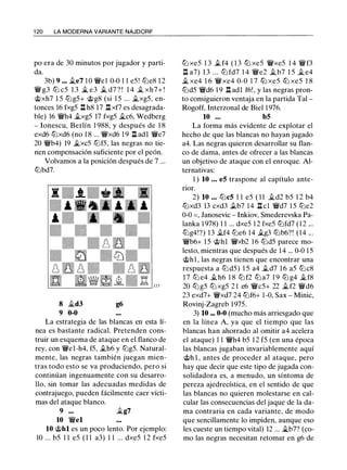 1 20 LA MODERNA VARIANTE NAJDORF
po era de 30 minutos por jugador y parti­
da.
3b) 9 ... .1i.e7 1 0 �e1 0-0 1 1 e5 ! tt:le8 1 2
� g3 tt:l c5 1 3 � e3 � d7 ? ! 1 4 .1i. xh7+ !
@xh7 1 5 tt:lg5+ @g8 (si 1 5 ... .1i.xg5, en­
tonces 16 fxg5 l:t h8 17 l:t xf7 es desagrada­
ble) 16 �h4 .1i.xg5 17 fxg5 .1i.c6, Wedberg
- Ionescu, Berlín 1 988, y después de 1 8
exd6 tt:lxd6 (no 1 8 ... �xd6 1 9 l:t adl �e7
20 �b4) 19 �xc5 tt:lf5, las negras no tie­
nen compensación suficiente por el peón.
Volvamos a la posición después de 7 ...
tt:lbd7.
8 .1i.d3 g6
9 0-0
La estrategia de las blancas en esta lí­
nea es bastante radical. Pretenden cons­
truir un esquema de ataque en el flanco de
rey, con �el-h4, f5, .1i.h6 y tt:lg5. Natural­
mente, las negras también juegan mien­
tras todo esto se va produciendo, pero si
continúan ingenuamente con su desarro­
llo, sin tomar las adecuadas medidas de
contrajuego, pueden fácilmente caer vícti­
mas del ataque blanco.
9 ... .1i.g7
10 �el
10 @hl es un poco lento. Por ejemplo:
10 ... b5 1 1 e5 (1 1 a3) 1 1 ... dxe5 1 2 fxe5
tt:J xe5 1 3 .t f4 ( 1 3 tt:J xe5 �xe5 1 4 �f3
l:t a7) 1 3 ... tt:l fd7 1 4 �e2 .1i.b7 1 5 .1i. e4
.1i. xe4 1 6 �xe4 0-0 1 7 ttJ xe5 ttJ xe5 1 8
tt:ld5 �d6 1 9 l:t adl f6!, y las negras pron­
to consiguieron ventaja en la partida Tal -
Rogoff, Interzonal de Biel 1 976.
10 ... bS
La forma más evidente de explotar el
hecho de que las blancas no hayan jugado
a4. Las negras quieren desarrollar su flan­
co de dama, antes de ofrecer a las blancas
un objetivo de ataque con el enroque. Al­
ternativas:
1 ) 10 . . . eS traspone al capítulo ante­
rior.
2) 10 ... tt:lcS 1 1 e5 ( 1 1 .1i.d2 b5 1 2 b4
tt:lxd3 13 cxd3 .tb7 1 4 .ll cl �d7 1 5 tt:le2
0-0 = , Janosevic - Inkiov, Smederevska Pa-
lanka 1 978) 1 1 ... dxe5 1 2 fxe5 tt:lfd7 ( 1 2 ...
tt:lg4!?) 13 .1i.f4 tt:le6 14 .tg3 tt:lb6?! (14 .. .
�b6+ 1 5 @hl �xb2 1 6 tt:ld5 parece mo­
lesto, mientras que después de 1 4 ... 0-0 1 5
@hl , las negras tienen que encontrar una
respuesta a tt:l d5) 1 5 a4 .1i.d7 1 6 a5 tt:lc8
17 tt:l e4 .1i.h6 1 8 tt:l f2 tt:l a7 1 9 tt:l g4 .1i.f8
20 tt:l g5 tt:l xg5 2 1 e6 �c5+ 22 .1i.f2 �d6
23 exd7+ �xd7 24 tt:lf6+ 1 -0, Sax - Minie,
Rovinj-Zagreb 1 975.
3) 10 ... 0-0 (mucho más arriesgado que
en la línea A, ya que el tiempo que las
blancas han ahorrado al omitir a4 acelera
el ataque) 1 1 �h4 b5 1 2 f5 (en una época
las blancas jugaban invariablemente aquí
@h 1 , antes de proceder al ataque, pero
hay que decir que este tipo de jugada con­
solidadora es, a menudo, un síntoma de
pereza ajedrecística, en el sentido de que
las blancas no quieren molestarse en cal­
cular las consecuencias del jaque de la da­
ma contraria en cada variante, de modo
que sencillamente lo impiden, aunque eso
les cueste un tiempo vital) 12 ... jg_b7? (co­
mo las negras necesitan retomar en g6 de
 