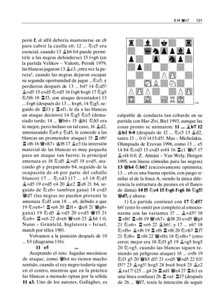 peón f, el alfil debería mantenerse en c8
para cubrir la casilla e6; 12 ... ltJ c5 era
esencial, cuando 13 jLh6 b4 puede permi­
tirle a las negras defenderse) 13 fxg6 (en
la partida Velikov - Valenti, Pernik 1 979,
las blancas jugaron 1 3 jLe3, ¡otra vez la pe­
reza! , cuando las negras dejaron escapar
su segunda oportunidad de jugar ...ltJc5, y
perdieron después de 1 3 ... b4? 14 ltJd5 !
jLxd5 15 exd5 ltJxd5 16 fxg6 hxg6 17 ltJg5
ltJ5f6 18 .i:!. f3, con ataque devastador) 13
... fxg6 (después de 13 ... hxg6, 14 ltJg5, se­
guido de nf3 y n afl , le da a las blancas
un ataque decisivo) 1 4 ltJg5 ltJc5 (dema­
siado tarde; 14 ... 'l:/Vb6+ 15 @hl ltJh5 era
lo mejor, pero incluso en tal caso, 16 jLd2,
amenazando ltJe6 y ltJd5, le concede a las
blancas un prometedor ataque) 15 .i:!. xf6!
.i:!. xf6 16 'l:/Vxh7+ @f8 17 jLe3 (la inversión
material de las blancas es muy pequeña
para un ataque tan fuerte; la principal
amenaza es 18 ltJd5 jLxd5 19 exd5, ata­
cando g6 y preparando b4, seguido de la
ocupación de e6 por parte del caballo
blanco) 1 7 . . . ltJ xd3 ( 1 7 . . . e5 1 8 ltJ d5
jLxd5 1 9 exd5 e4 20 jLe2 n e8 21 b4, se­
guido de ltJ e6+ tambien gana) 1 8 cxd3
'l:/Vd7 (las negras no pueden prevenir la
amenaza ltJd5 con 1 8 ... e6, debido a que
1 9 ltJxe6+! .i:!. xe6 20 .i:!. fl + @e8 21 'l:/Vg8+
gana) 1 9 ltJ d5 ji_ xd5 20 exd5 'lW f5 2 1
ltJe6+ .i:!. xe6 22 dxe6 'l:/Vxe6 23 jLh6 1 -0,
Nunn - Grünfeld, Inglaterra - Israel,
match por télex 1981 .
Volvamos a la posición después de 1 0
... b5 (diagrama 1 16).
11 e5
Aceptando el reto. Jugadas mecánicas
de ataque, como 'l:/Vh4 no tienen mucho
sentido, cuando el rey negro todavía sigue
en el centro, mientras que en la práctica
las blancas a menudo optan por la sólida
11 a3. Uno de los autores, Gallagher, es
6 14 ¡t'c7 1 21
culpable de conducta tan cobarde en su
partida con Har-Zvi, Biel 1993, aunque las
cosas pronto se animaron: 11 ... jt_b7 12
@hl 0-0 (después de 12 ... ltJc5 1 3 jt_d2,
tanto 13 ... 0-0 14 f5 d5! , Mas - Michelakis.
Olimpiada de Erevan 1996, como 13 ... e5
14 b4 ltJxd3 15 cxd3 exf4 16 .i:!.cl 'l:/Ve7 17
jLxf4 0-0, Z. Almási - Van Wely, Horgen
1995, son líneas cómodas para las negras)
13 'l:/Vh4 ltJb6? (excesivamente optimista;
1 3 ... e6 es una buena opción, con juego si­
milar al de la línea A, siendo la única dife­
rencia la estructura de peones en el flanco
de dama) 14 f5 ltJc4 15 fxg6 fxg6 16 ltJgS!
'l:/Vd7, y ahora:
1 ) La partida continuó con 17 ltJdS?
h6! (esto lo omití por completo al emocio­
narme con las variantes 17 ... jLxd5? 18
.i:!. xf6! .i:!. xf6 1 9 'l:/Vxh7+ @f8 20 exd5 'l:/Vg4
21 ltJ e6+ .i:!. xe6 22 jL h6 ! , y 1 7 ... e6? 1 8
ltJxf6+ jLxf6 19 .i:!. xf6 .i:!. xf6 20 ltJxh7 l:l f7
21 ltJf6+ l:t xf6 22 'l:/Vxf6) 1 8 ltJxf6+? (otro
error; mejor era 18 ltJf3 g5 1 9 jLxg5 hxg5
20 ltJ xg5, cuando las blancas siguen te­
niendo un peligroso ataque) 18 ... exf6 19
ltJf3 g5 20 'l:/Vh5 d5! 21 exd5 'l:/Vxd5 22 b3!
f5!? 23 jLxg5! hxg5 24 bxc4 bxc4 25 jLe2
jLxal ? ! (25 ... g4 26 l:l adl 'l:/Ve4 27 l:l fel es
una línea confusa) 26 n xa1 nf7 (después
de 26 ... 'l:/Vf7, tenía la intención de seguir
 