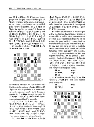1 22 LA MODERNA VARIANTE NAJDORF
con 27 �xc4 'i:Yxc4 28 'ikg6+, con jaque
perpetuo, ya que aunque sabía que 27
'i:Yxg5+ era más fuerte, estaba muy apura­
do de tiempo y dudaba de mi capacidad
para superar el control) 27 n dl 'ikc5 28
'ikg6+ (y aquí se me escapó la hermosa
variante 28 'i:Yxg5+! .l:t g7 29 .l:t d8+ .l:t xd8
30 'i:Yxd8+ @h7 [30 ... @f7 3 1 .txc4+] 3 1
'ik h4+ @ g 6 [3 1 . . . <;ti g 8 32 � xc4+] 3 2
tt:le5+! ! 'i:Yxe5 3 3 .th5+ @h6 3 4 .tf7++)
28 ... .l:t g7 29 'i:Ye6+ @h8 30 'i:Yh6+ @g8 31
'i:Ye6+ @h8 32 'i:Yh6+ @g8 33 'i:Ye6+ 1h-1h.
2) Con la evidente 17 .l:t xf6! .l:t xf6
18 'i:Yxh7+ @f8 19 tt:ld5!
las blancas tendrían un ataque decisivo.
Había visto la variante 19 ... .txd5 20 exd5
'ikg4 21 tt:le6+, seguido de .th6 (lo mismo
que antes), pero no estaba del todo seguro
acerca de 19 • . . 'ikg4, aunque después de
20 h3 'i:Ydl+ 21 @h2 �xd5 22 exd5, las ne­
gras están perdidas. Por ejemplo:
2a) 22 .•. tt:ld2 23 �xd2! 'i:Yxal (23 ...
'i:Yxd2 24 tt:le6+ .l:txe6 25 dxe6 +-) 24 tt:le6+
.l:l xe6 25 � h6 ! � xh6 26 dxe6 � g7 27
'i:Yxg6 @g8 28 'i:Yf7+ @h8 29 'i:Yh5+ @g8
30 .th7+ @ h8 3 1 .t g6+ @ g8 32 'i:Yh7+
@f8 33 �f7 �e5+ 34 g3 �xg3+ 35 @g2!,
y las negras no pueden evitar el mate.
2b) 22 ... 'i:Yel 23 �f4! 'i:Yxal 24 tt:le6+
.l:t xe6 25 dxe6 'i:Yxb2 (25 ... @e8 26 'ikg8+
.tf8 27 �xg6+ y 25 ... g5 26 'ikg6 tt:l e5
27 �xe5 .txe5+ 28 g3 .txg3+ 29 @g2 no
solucionan los problemas de las negras)
26 .th6 'ike5+ 27 g3 'i:Yxe6 28 'i:Yxg7+ @e8
29 'i:Yf8+, ganando.
El lector tendría razón al asumir que
estoy mostrando favoritismos conmigo
mismo (JG) al incluir todas estas variantes
que han estado acumulando polvo en mi
estantería, pero lo cierto es que ilustran
bien las ideas de ataque de la variante. Só­
lo hay que compararlas con la partida
Nunn - Grünfeld, antes citada, para ver la
tendencia común que recorre esta variante.
Antes de pasar a otra cosa, merece una
rápida mención 11 a4. La partida L. Sch­
neider - Hedman, Campeonato de Suecia
1 995, siguió así: 1 1 ... b4 1 2 tt:ldl a5 (12 ...
nb8) 13 e5 dxe5 14 fxe5 ttJd5 15 e6 fxe6
16 tt:lg5 tt:le5 1 7 .tb5+ �d7 18 @hl 'i:Yd6,
con complicaciones poco claras.
11 ... dxe5
12 fxe5 tt:lg4
13 e6
13 'i:Ye4 'i:Ya7+ 14 @hl tt:lgxe5. 13 �f4
tt:ldxe5 y 13 tt:ld5 'i:Yc5+ son todas buenas
para las negras.
13 fxe6
14 'i:Yh4
 