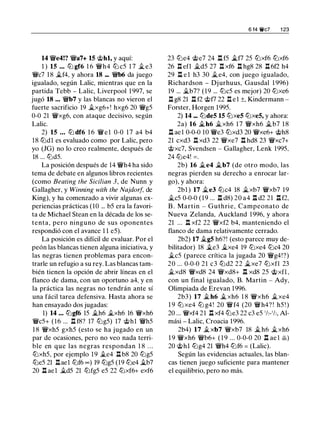 14 �e4!? �a7+ 15 @hl, y aquí:
1 ) 15 ... lll gf6 1 6 �h4 lll c5 1 7 � e3
�c7 18 �f4, y ahora 18 ... �b6 da juego
igualado, según Lalic, mientras que en la
partida Tebb - Lalic, Liverpool 1 997, se
jugó 18 ... �b7 y las blancas no vieron el
fuerte sacrificio 19 �xg6+! hxg6 20 �g5
0-0 21 �xg6, con ataque decisivo, según
Lalic.
2) 15 ... lll df6 1 6 �el 0-0 1 7 a4 b4
18 llldl es evaluado como por Lalic, pero
yo (JG) no lo creo realmente, después de
18 ... llld5.
La posición después de 14 �h4 ha sido
tema de debate en algunos libros recientes
(como Beating the Sicilian 3, de Nunn y
Gallagher, y Winning with the Najdorf, de
King), y ha comenzado a vivir algunas ex­
periencias prácticas (10 ... b5 era la favori­
ta de Michael Stean en la década de los se­
tenta, pero ninguno de sus oponentes
respondió con el avance 1 1 e5).
La posición es difícil de evaluar. Por el
peón las blancas tienen alguna iniciativa, y
las negras tienen problemas para encon­
trarle un refugio a su rey. Las blancas tam­
bién tienen la opción de abrir líneas en el
flanco de dama, con un oportuno a4, y en
la práctica las negras no tendrán ante sí
una fácil tarea defensiva. Hasta ahora se
han ensayado dos jugadas:
1) 14 ... lllgf6 15 �h6 �xh6 16 �xh6
�c5+ (16 ... .!:!. f8? 17 lllg5) 17 @hl �h5
1 8 �xh5 gxh5 (esto se ha jugado en un
par de ocasiones, pero no veo nada terri­
ble en que las negras respondan 1 8 . . .
lllxh5, por ejemplo 19 j¿e4 .!:!. b8 20 lllg5
llle5 21 .!:!.ael lllf6 oo) 19 lllg5 (19 llle4 �b7
20 .!:!. ael �d5 21 lllfg5 e5 22 lllxf6+ exf6
6 14 'llt'c7 1 23
23 llle4 @e7 24 .!:!. f5 .i..f7 25 lllxf6 lllxf6
26 .!:!. efl �d5 27 .!:!. xf6 .!:!. hg8 28 .!:!.6f2 h4
29 .!:!. e l h3 30 �e4, con juego igualado,
Richardson - Djurhuus, Gausdal 1 996)
19 ... �b7? (19 ... lllc5 es mejor) 20 lllxe6
.!:!. g8 21 .!:!. f2 @f7 22 .!:!. e l ±, Kindermann -
Forster, Horgen 1995.
2) 14 ... lllde5 15 lllxe5 lllxe5, y ahora:
2a) 16 .i..h6 �xh6 1 7 �xh6 j¿b7 1 8
.!:!. ael 0-0-0 10 �e3 lllxd3 20 �xe6+ @h8
21 cxd3 .!:!. xd3 22 �xe7 .!:!. hd8 23 �xc7+
@xc7, Svendsen - Gallagher, Lenk 1995.
24 llle4! = .
2b) 16 �e4 j¿b7 (de otro modo, las
negras pierden su derecho a enrocar lar­
go), y ahora:
2bl ) 17 �e3 lllc4 18 �xb7 �xb7 19
j¿c5 0-0-0 (19 ... .!:!. d8) 20 a4 .!:!. d2 21 .!:!.f2.
B . Martin - Guthrie, Campeonato de
Nueva Zelanda, Auckland 1996, y ahora
21 ... .!:!. xf2 22 �xf2 b4, manteniendo el
flanco de dama relativamente cerrado.
2b2) 17 �g5 h6?! (esto parece muy de­
bilitador) 18 �e3 �xe4 19 lllxe4 lllc4 20
�c5 (parece crítica la jugada 20 �g4!?)
20 ... 0-0-0 21 c3 llld2 22 �xe7 lllxfl 23
�xd8 �xd8 24 �xd8+ .!:!. xd8 25 @xfL
con un final igualado, B. Martin - Ady,
Olimpiada de Erevan 1996.
2b3) 17 �h6 � xh6 1 8 �xh6 �xe4
1 9 lll xe4 lll g4! 20 �f4 (20 �h4? ! h5 ! )
20 ... �xf4 21 .!:!. xf4 llle3 22 c3 e5 ' h- ' h, Al­
mási - Lalic, Croacia 1996.
2b4) 17 � xb7 �xb7 18 � h6 �xh6
1 9 �xh6 �b6+ ( 1 9 ... 0-0-0 20 .!:!. ae l �)
20 @hl lllg4 21 �h4 lllf6 = (Lalic).
Según las evidencias actuales, las blan­
cas tienen juego suficiente para mantener
el equilibrio, pero no más.
 