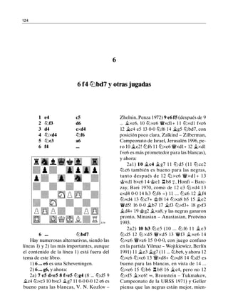 1 24
6
6 f4 lbbd7 y otras jugadas
1 e4 c5
2 ltJf3 d6
3 d4 cxd4
4 ltJxd4 ltJf6
5 l2lc3 a6
6 f4
6 l2lbd7
Hay numerosas alternativas, siendo las
líneas 1) y 2) las más importantes, aunque
el contenido de la línea 1 ) está fuera del
tema de este libro.
1 ) 6 ... e6 es una Scheveningen.
2) 6 ... g6, y ahora:
2a) 7 e5 dxe5 8 fxe5 l2lg4 (8 ... l2ld5 9
ii.c4 ltJxc3 10 bxc3 ilg7 1 1 0-0 0-0 12 e6 es
bueno para las blancas, V. N. Kozlov -
Zhelnin, Penza 1972) 9 e6 f5 (después de 9
... ii.xe6, 10 ltJxe6 �xdl+ 1 1 ltJxdl fxe6
12 ii.c4 e5 13 0-0 ltJf6 14 �g5 l2lbd7, con
posición poco clara, Zalkind - Zilberman,
Campeonato de Israel, Jerusalén 1996, pe­
ro 10 �e2! ltJf6 1 1 l2lxe6 �xdl+ 12 ii.xdl
fxe6 es más prometedor para las blancas),
y ahora:
2al ) 1 0 �c4 ii.g7 1 1 l2l d5 ( 1 1 ltJ ce2
l2l c6 también es bueno para las negras,
tan to después de 1 2 lLl xc6 � xd 1 + 1 3
@xdl bxc6 1 4 @el l::t b8 =¡: , Honfi - Barc­
zay, Bari 1 970, como de 12 c3 ltJ xd4 13
cxd4 0-0 14 h3 ltJf6 = ) 11 ... l2lc6 12 ii.f4
ltJxd4 13 ltJc7+ @f8 14 ltJxa8 b5 15 ii.e2
�d5! 16 0-0 ii.b7 17 ii.f3 ltJxf3+ 18 gxf3
ii.d4+ 19 @g2 ii.xa8, y las negras ganaron
pronto, Minasian - Anastasian, Protvino
1993.
2a2) 10 h3 lLl e5 ( 1 0 . . . lLl f6 1 1 ii. e3
ltJ d5 12 ltJ xd5 �xd5 13 �f3 ii. xe6 1 4
ltJxe6 �xe6 1 5 0-0-0, con juego confuso
en la partida Yilmaz - Wojtkiewicz, Berlín
1991) 1 1 ii.e3 ii.g7 (1 1 ... l2lbc6, y ahora 12
ltJxc6 ltJxc6 13 �xd8+ ltJxd8 14 l2ld5 es
bueno para las blancas, en vista de 14 ...
ltJ xe6 15 l2lb6 l::t b8 16 ii.c4, pero no 12
ltJxf5 ii.xe6! oo , Bronstein - Tukmakov,
Campeonato de la URSS 1 971) y Geller
piensa que las negras están mejor, mien-
 