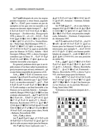 1 26 LA MODERNA VARIANTE NAJDORF
2d) 7 �d3 (después de esto, las negras
pueden trasponer a otras líneas, jugando
...V/i/c7 o ...tt:lbd7, pero veamos un par de
ejemplos en los que esto no sucedió, o al
menos no durante algún tiempo) 7 ... ilg7
8 lLlf3 (8 lLlb3 ! ? 0-0 9 0-0 tt:l c6 10 V/11e l ,
Kapengut - Zeshkovsky, Daugavpils
1978, y ahora 10 ... e6 = ) 8 ... 0-0 (8 ... tt:lc6
9 0-0 �g4 10 V/lle1 0-0 1 1 V/i/h4 ::;) 9 0-0 b5
10 V/i/el ii.b7 1 1 a3 ( 1 1 f5 oo , Veri:ici-Petro-
nic - Nutu Gajic, Bad Kissingen 1979) 1 1 ...
tt:lbd7 12 V/i/h4?! (12 @hl es mejor) 12 ...
a5! 13 f5 b4 14 tt:le2? (y aquí es preferible
para las blancas 14 tt:ldl), Adams - Kiril
Georgiev,Tilburg 1992, y ahora Georgiev
considera que la línea 14 ... tt:lc5 ! 15 tt:lg3
tt:lxd3 16 cxd3 V/i/b6+ 17 @hl ii.a6 es cla­
ramente favorable a las negras.
En general, podemos decir que si un rá­
pido avance e5 no hace saltar la posición ne­
gra (y no parece que así sea), entonces 6 ... g6
es una forma respetable de oponerse a 6 f4.
3) 6 . . • V/i/b6 7 ttJ b3 (Commons reco­
mienda 7 ii.c4 tt:lc6 8 tt:lxc6 bxc6 9 ilb3, se­
guido de V/i/e2, mientras que 7 ii.e2 tt:lbd7
8 a4 ::;, es una idea correcta) 7 ... g6 (7 ... tt:lc6
8 tt:ld5 tt:lxd5 9 exd5 tt:la5 10 V/i/d4 V/i/xd4
1 1 tt:lxd4 condujo a un final favorable a las
blancas en la partida Smirin - Azmajpa­
rashvili, Burgas 1994) 8 ii.e2 (8 V/i/f3 es una
evidente alternativa) 8 ... ilg7 9 ii.f3 0-0 10
V/i/e2 tt:lc6 (10 ... tt:lbd7 1 1 g4?! e6 12 ii.e3
V/i/c7 13 g5 tt:l e8 14 ii. d4 e5 ! + . Honfi -
Barczay, Kecskemet 1 977) 1 1 ii. e3 V/i/c7
12 0-0 �e6 13 V/i/f2 b5 14 tt:ld5 ii.xd5 15 exd5
tt:lb4 16 V/i/d2 a5 17 a3 V/i/xc2! 18 axb4 V/i/xb3
19 bxa5 tt:ld7, con juego poco claro, Novik
- Baburin, Novosibirsk 1989.
4) 6 ... tt:lc6, y ahora:
4a) 7 ii.e3 tt:lg4 8 �gl e5 9 tt:lf3 exf4
10 tt:ld5 tt:le3 1 1 tt:lxe3 fxe3 12 �e3 �e7 13
�c4 es sólo un poco mejor para las blancas.
4b) 7 a4 fue bien replicado con 7 . . .
ii. g4! 8 tt:l f3 e 6 9 ii. e2 V/i/b6 1 0 h 3 �xf3
1 1 ii.xf3 d5 !, Amasan - Gutman, Grinda­
vik 1984.
4c) 7 tt:lf3 $i.g4 (7 ... e6 es una Scheve­
ningen) 8 h3 ii.xf3 9 V/i/xf3 e6 10 ii.e3 .l::t c8
1 1 0-0-0 V/i/c7 12 @bl b5 13 �d3 tt:lb4 14
.l::t cl V/i/a5 15 a3 tt:lc6, con posición compli­
cada, Schmaltz - Gutman, Campeonato
de Alemania 1997.
4d) 7 tt:lxc6 bxc6 8 e5 tt:ld7 (8 ... dxe5 9
V/i/xd8+ @ xd8 1 0 fxe5 tt:l d5 1 1 $i. d2 es
bueno para las blancas) 9 exd6 (9 ii.c4 es
interesante, por ejemplo 9 ... dxe5 10 0-0
e6 1 1 f5 �c5+ 12 @hl, con buenas posibi­
lidades de ataque) 9 ... exd6 10 V/i/d3 d5 1 1
ii.d2 ild6 1 2 0-0-0 0-0, con una posición
de doble filo.
5) 6 ... ilg4 7 ile2 (7 V/i/d3 e5 8 tt:lb3
tt:lc6 9 a3 ile6 10 ii.e2 .l::t c8 1 1 ile3 exf4
12 .§Lxf4 =, Liberzon - Murey, Beersheba
1982) 7 ... .§Lxe2 8 V/i/xe2 e6, Formanek -
Murey, Beersheba 1 978, y ahora 9 g4 ó
9 f5, con buen juego para las blancas.
6) 6 ... b5?! 7 e5 dxe5 8 fxe5 b4 9 exf6
bxc3 10 fxg7 �xg7 1 1 bxc3 V/i/c7 12 ild2
ilb7 13 V/i/g4 V/i/e5+ 14 �e2 fue bueno pa­
ra las blancas en la partida Mercuri -
Fong, Saint John 1988.
Volvamos a la posición después de 6 ...
tt:lbd7.
 