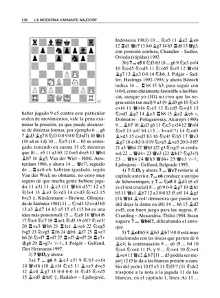 1 28 LA MODERNA VARIANTE NAJDORF
haber jugado 9 e5 contra este particular
orden de movimientos, vale la pena exa­
minar la posición, ya que puede alcanzar­
se de distintas formas, por ejemplo 6 ... g6
7 �d3 �g7 8 tLlf3 0-0 9 0-0 lLlbd7) 10 'iWel
( 1O a4 es 1 d) 1 0 ... lLlc5 (10 ... b5 es arries­
gado, teniendo en cuenta 1 1 e5, mientras
que 10 ... e5 1 1 a3 b5 12 fxe5 dxe5 1 3 'iWh4
�b7 14 ilg5, Van der Wiel - Ribli, Ams­
terdam 1986, y ahora 1 4 ... 'iWc7!, seguido
de ... .ll ae8-e6, habrían igualado, según
Van der Wiel; no obstante, no estoy muy
seguro de que mucha gente hubiese juga­
do 1 1 a3) 1 1 � e3 ( 1 1 'iW h4 d5? ! 1 2 e5
ltJ fe4 13 .1i. e3 ltJ xd3 1 4 cxd3 ltJ xc3 1 5
bxc3 ;l;, Kindermann - Browne, Olimpia­
da de Salónica 1984) 1 1 ... ltJxd3 12 cxd3 b5
13 a3 �d7 1 4 h3 a5 1 5 e5 ( 1 5 b4 es una
idea más posicional) 15 ... lLle8 1 6 'iWh4 f6
17 lLle4 lLlc7 1 8 .ll ae l liJd5 1 9 e6!? ltJxe3!
20 .ll xe3 'iWb6 2 1 .ll fe ! �xe6 22 lLl eg5
fxg5 23 ltJxg5 .llf6 24 c;t>h1 .1i.f7 25 llxe7
h6 26 ltJxf7 .ll xf7 27 .ll xf7 c;i;>xf7 28 .ll e7+
c;i;>g8 29 .ll xg7+ 1/,-1/,, J. Polgár - Gelfand,
Dos Hermanas 1 997.
3) 7 'iWf3, y ahora:
3a) 7 ... g6 8 � e3 e5 ! 9 lLl b3 exf4
1 0 'iWxf4 ( 1 0 .1i.xf4 lLl e5 1 1 � xe5 dxe5
12 �c4 �g7 13 0-0 0-0 14 ltJ d5 ltJ xd5
15 .1i.xd5 c;i;>h8! =:¡:, Radulov - Ljubojevic,
Indonesia 1 983) 1 0 ... ltJ e5 1 1 �e2 �e6
1 2 .lldl 'iWe7 13 0-0 .1i.g7 14 h3 .lld8 15 'iWg3,
con posición confusa, Chandler - Sadler,
Oviedo (rápidas) 1 992.
3b) 7 ... e5 8 ltJf5 b5 (8 ... g6 9 lLle3 exf4
1 0 lLl ed5 ltJ xd5 1 1 ltJ xd5 lLl e5 1 2 'iWxf4
�g7 1 3 �e3 0-0 14 lLlb6, J. Polgár - Sad­
ler, Hastings 1 992-1 993, y ahora Bonsch
indica 14 ... .ll b8 15 h3, para seguir con
0-0-0, como claramente favorable a las blan­
cas, aunque yo (JG) no creo que las ne­
gras estén tan mal) 9 a3 (9 �d3 g6 10 ltJe3
exf4 1 1 'iWxf4 lLl e5 1 2 lLl ed5 ltJ xd5 1 3
ltJxd5 �g7 1 4 �e3 .ll b8 1 5 �e2 �e6 = ,
Dolmatov - Polugaievsky, Akureyri 1 988)
9 ... �b7 10 �d3 g6 1 1 lLle3 exf4 1 2 'iWxf4
ltJ e5 1 3 a4 ! b4 ( 1 3 . . . bxa4 ! ? ) 1 4 ttJ cd5
.1i.xd5 1 5 exd5 b3 1 6 ttJc4! ltJh5 1 7 'iWe3
�g7 18 cxb3 0-0 1 9 ttJxe5 �xe5 20 0-0 f5!
21 a5 'iWh4 22 'iWh3 (22 g3 tLlxg3! es confu­
so) 22 ... 'iWd4+ 23 'iWe3 (23 'it>hl ? lLlg3+!)
23 ... 'iWh4 24 'iWh3 'iWd4+ 25 'iWe3 1h-1h,
Ljubojevic - Gelfand, Belgrado 1 995.
4) 7 ltJf3, y ahora 7 ... 'iWc7 revierte al
capítulo anterior, 7 ... e6 conduce a un tipo
de Scheveningen, y 7 ... lLlc5 8 .1i.d3 (8 e5
es el test crucial) 8 ... g6 9 0-0 �g7 10 c;i;>hl
b5 1 1 'iWel �b7 12 a3 0-0 13 f5 e6! 14 .1i.g5
(14 'iWh4 �xe4! demuestra que puede ser
útil dejar la dama en d8) 1 4 ... h6 1 5 �d2
exf5, con buen juego para las negras, P.
Cramling - Alexandria, Thilisi 1 984. Stean
sugiere 7 ... 'iWb6!?, dificultando el enro­
que.
5) 7 �c4 b5 8 �b3 �b7 9 0-0 está muy
relacionado con las líneas que parten de 6
ilc4; la continuación 9 ... e6 (9 ... b4 1 0
lLl a4 ltJ xe4 1 1 f5, y 9 . . . ltJxe4 1 0 ltJ xe4
�xe4 1 1 'iWe2 �b7 [ 1 1 ... d5 podría ser me-
jor] 12 f5 le da a las blancas presión a cam­
bio del peón) 10 f5 e5 1 1 liJf3!? ( 1 1 liJde2
traspone a la nota a la jugada 1 1 de las
blancas, en el capítulo 1 , línea A) 1 1 ...
 