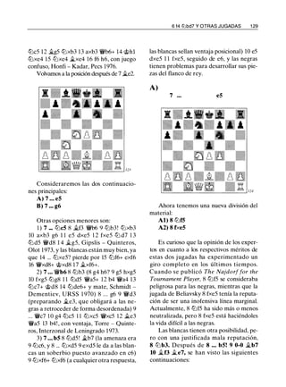 ltJc5 12 ii.g5 ltJxb3 13 axb3 'irb6+ 14 @hl
ltJxe4 15 ltJxe4 �xe4 16 f6 h6, con juego
confuso, Honfi - Kadar, Pees 1976.
Volvamos a la posición después de 7 ii.e2.
Consideraremos las dos continuacio­
nes principales:
A) 7 . . . e5
8) 7 ••• g6
Otras opciones menores son:
1 ) 7 .•• ltJc5 8 �f3 'irb6 9 ltJb3! ltJxb3
10 axb3 g6 1 1 e5 dxe5 1 2 fxe5 ltJ d7 1 3
ltJ d5 'ird8 1 4 ilg5, Gipslis - Quinteros,
Olot 1973, y las blancas están muy bien, ya
que 14 ... ltJxe5? pierde por 15 ltJf6+ exf6
16 'irxd8+ @xd8 1 7 �xf6+.
2) 7 • • • 'ir'b6 8 ltJb3 (8 g4 h6? 9 g5 hxg5
10 fxg5 ltJg8 1 1 ltJd5 'ira5+ 1 2 b4 'ira4 13
ltJc7+ @d8 14 ltJde6+ y mate, Schmidt -
Dementiev, URSS 1 970) 8 ... g6 9 'ird3
(preparando �e3, que obligará a las ne­
gras a retroceder de forma desordenada) 9
... 'irc7 1 0 g4 ltJc5 1 1 ltJxc5 'irxc5 12 ii.e3
'ira5 13 b4!, con ventaja, Torre - Quinte­
ros, Interzonal de Leningrado 1 973.
3) 7 • • • b5 8 ltJd5! .i..b7 (la amenaza era
9 ltJc6, y 8 ... ltJxd5 9 exd5 le da a las blan­
cas un soberbio puesto avanzado en c6)
9 ltJxf6+ ltJxf6 (a cualquier otra respuesta,
6 f4 lllbd7 Y OTRAS JUGADAS 1 29
las blancas sellan ventaja posicional) 10 e5
dxe5 1 1 fxe5, seguido de e6, y las negras
tienen problemas para desarrollar sus pie­
zas del flanco de rey.
A)
7 ... e5
Ahora tenemos una nueva división del
material:
Al) 8 ltJf5
A2) 8 f><e5
Es curioso que la opinión de los exper­
tos en cuanto a los respectivos méritos de
estas dos jugadas ha experimentado un
giro completo en los últimos tiempos.
Cuando se publicó The Najdorffor the
Tournament Player, 8 ltJf5 se consideraba
peligrosa para las negras, mientras que la
jugada de Beliavsky 8 fxe5 tenía la reputa­
ción de ser una inofensiva línea marginal.
Actualmente, 8 ltJf5 ha sido más o menos
neutralizada, pero 8 fxe5 está haciéndoles
la vida difícil a las negras.
Las blancas tienen otra posibilidad, pe­
ro con una justificada mala reputación,
8 ltJ b3. Después de 8 • • • b5! 9 0-0 �b7
10 �f3 ile7, se han visto las siguientes
continuaciones:
 