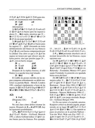 19 lt:JdS �cS 20 b4 �d6 21 lt:Jb6 gana ma­
terial, en circuntancias más favorables.
19 lt:Jd5 e4!
20 �h5
Alternativas:
1) 20 lt:Jc7 W!/e7 21 lt:JdS (21 lt:Jxa8 exf3
22 .l:t xf3 �c6 es bueno para las negras) y
ahora 21 ... Wie6 repite, mientras que 21 ...
WieS 22 ltJ xe3 exf3 23 W!/xd7 Wixe3 24
.ll xf3 da un juego igualado.
2) 20 �e2 �es 21 tt:Jc7 WieS! 22 tt:Jxa8
(22 W!/xd7 �d6 23 g3 .l:!. ad8 es bueno para
las negras) 22 ... �d6! (forzando un serio
debilitamiento del flanco de rey blanco)
23 g3 .llxa8, con buena compensación por
la calidad. Una clave es que a 24 �c4 las
negras no tienen por qué ofrecer una de­
fensa pasiva, sino que pueden jugar 24 ...
�c6!, con un fuerte ataque.
20 �b5
21 lt:Jxe3 �xfl
22 W!/xfl W!/h6!
Después de la réplica forzosa, el alfil
blanco va a quedar muy mal situado.
23 Wie2 f5
El rodillo de peones móviles de las ne­
gras compensa sobradamente su déficit ma­
terial. La partida Mack - Howell, Londres
1991, concluyó rápidamente a favor de las
negras: 24 nn f42S lt:JdS f3 26 gxf3 WixhS 27
W!/xe4 Wih3 28 Wie2 .llae8 29 lt:Je7+ .l:txe7 0-1.
A2)
8 fxe5
(Diagrama 128.)
8 ••• lt:Jxe5
No está claro cómo deben retomar las
negras. Después de 8 .•. dxe5 9 lt:Jf5, hay
las siguientes posibilidades:
1) 9 ... Wic7 10 0-0 lt:JcS 11 lt:Jg3 �e6 12
� gS lt:J cd7, Wahls - Gelfand, Munich
1991, y ahora Gelfand indica 13 @hl ! co­
mo bueno para las blancas. Por ejemplo:
6 f4 tllbd7 Y OTRAS JUGADAS 1 33
1 3 . . . h 6 ( 1 3 . . . .ll d8 1 4 lt:J dS ! ) 14 �xf6
lt:Jxf6 lS lt:JdS lt:JxdS 1 6 exdS 0-0-0 17 c4 ±.
2) 9 ... W!/b6 pretende interferir con el
normal desarrollo de las blancas, cuyas
opciones son:
2a) 10 �c4 lt:JcS 1 1 W!/f3 Wib4 12 �d3
�xfS 1 3 WixfS W!/d4 14 �gS lt:J xd3+ lS
cxd3 �b4 16 @e2 �xc3 17 bxc3 W!/xc3 18
.ll adl lt:JhS? 19 �d2 lt:Jf4+?? 20 W!/xf4 1-0,
Beliavsky - Fernández, México 1 977, pero
según Fernández la posición era igualada
hasta cerca del final.
2b) 10 lt:Jd5 tt:JxdS 1 1 W!/xdS WicS! (una
mejora sobre 11 ... Wic7 12 0-0 lt:JcS 13 b4!
g6? 14 �b2 f6 lS .ll adl ! lt:Ja4 16 �al ±,
Rantanen - Stean, Oslo 1981) 12 W!/b3 (12
�c4 WixdS 13 �xdS lt:Jf6 14 lt:Je3 �es lS
@e2 0-0 16 .l:t fl lt:JxdS 1 7 tt:JxdS �e6 +,
Solomon - Nguyen, Melbourne 1996) 12 ...
lt:Jf6 13 �c4 W!/b4+ 14 W!/xb4 �xb4+ 15 c3
�f8 16 �d3 ! , con juego nivelado, Kaspa­
rov - Gelfand, Horgen 1994.
2c) En sus notas a la partida anterior,
Kasparov criticó su décima jugada, propo­
niendo en su lugar 10 �f3 lt:JcS 1 1 lt:Je3
�e6 12 0-0 .ll d8 13 W!/el ;t. Esa opinión se
puso en práctica en la partida Nijboer -
Van der Wiel, Wijk aan Zee 1 997: 1 3 ...
�d6 14 @hl 0-0 lS a3 (IS lt:JedS ! ?) lS .. .
Wic6 16 b4 tt:Jcd7 17 g4!? lt:Jb6 18 gS lt:Jfd7
 