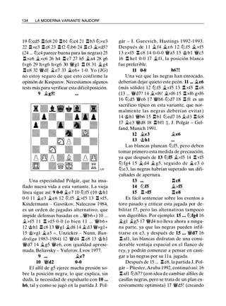 1 34 LA MODERNA VARIANTE NAJDORF
19 ll'icd5 n fe8 20 nb1 ll'ic4 21 nb3 ll'ixe3
22 .i:txe3 .i:tc8 23 .i:t f2 ll'ib6 24 .i:tc3 �xd5?
(24 ... ll'ic4 parece buena para las negras) 25
.l:t xc6 �xc6 26 h4 .i:t c7 27 h5 �a4 28 g6
fxg6 29 hxg6 hxg6 30 �gl n f8 3 1 �g4
.i:t e8 32 �dl �e7 33 �e6+ 1-0. Yo (JG)
no estoy seguro de que esto confirme la
opinión de Kasparov. Necesitamos algunos
tests más para verificar esta difícil posición.
9 �g5!
Una especialidad Polgár, que ha insu­
flado nueva vida a esta variante. La vieja
línea sigue así: 9 0-0 �e7 10 ll'if5 (10 @hl
0-0 1 1 .te3 �e6 12 ll'if5 �xf5 13 .i:t xf5,
Kindermann - Gavrikov, Naleczow 1984,
es un orden de jugadas alternativo, que
impide defensas basadas en ...�b6+) 10 ...
.txf5 1 1 n xf5 0-0 (o bien 1 1 ... �b6+
12 @hl .i:t c8 13 �gl �d8 14 .td3 �xgl+
15 @xgl �a5 = , Unzicker - Nunn, Bun­
desliga 1 983-1984) 12 �d4 .i:t c8 13 @hl
�d7 14 �g5 �e6, con igualdad aproxi­
mada, Beliavsky - Yuferov, Lvov 1977.
9 ••• �e7
10 �d2 0-0
El alfil de g5 ejerce mucha presión so­
bre la posición negra, lo que explica, sin
duda, la necesidad de expulsarlo con 10 ...
h6, tal y como se jugó en la partida J. Poi-
gár - l . Gurevich, Hastings 1 992-1 993.
Después de 1 1 � f4 �e6 1 2 ll'i f5 �xf5
1 3 exf5 .i:t c8 14 0-0-0 �a5 1 5 @bl �c5
16 n he1 0-0 17 �f1 , la posición blanca
fue preferible.
11 0-0 h6?!
Una vez que las negras han enrocado,
deberían dejar quieto este peón. 11 ... �e6
(más sólido) 12 ll'if5 �xf5 13 .i:t xf5 .i:t c8
(13 ... �d7? 14 .txf6! .txf6 15 .l:t xf6 gxf6
16 ll'id5 �e6 17 �h6 ll'id7 1 8 n f1 es un
sacrificio típico en esta variante, que nor­
malmente las negras deberían evitar)
14 @hl �b6 15 .i:t bl ll'ied7 16 .td3 .i:t fe8
17 �e3 �d8 18 .i:t bfl ;!:;, J. Polgár - Gel­
fand, Munich 1991.
12 �e3 .te6
13 @hl
Las blancas planean ll'if5, pero deben
tomar primero esta medida de precaución,
ya que después de 13 ll'if5 .txf5 14 .l:!. xf5
ll'i fg4 1 5 � d4 .t g5, seguido de � e3 ó
ll'ie3, las negras habrían superado sus difi­
cultades de apertura.
13
14 ll'if5
15 .l:t xf5
.i:t c8
�xf5
.i:t e8
Es fácil sentenciar sobre los eventos a
toro pasado y criticar esta jugada por de­
bilitar f7, pero las alternativas tampoco
son digeribles. Por ejemplo: 15 • • • ll'ifg4 16
�gl .tg5 17 �d4 no lleva ahora a ningu­
na parte, ya que las negras pueden infil­
trarse en e3, y después de 15 ... �d7 1 6
n afl , las blancas disfrutan de una consi­
derable ventaja espacial en el flanco de
rey, y podrán comenzar a pensar en casti­
gar a las negras por su l l a. jugada.
Después de 15 ... .i:t e8, la partida J. Pol­
gár - Pliester, Aruba 1992, continuó así: 16
.i:t afl ll'ih7? (con idea de cambiar alfiles de
casillas negras, pero se trata de un plan ex­
cesivamente optimista) 17 �d5! (creando
 