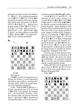 amenazas en ambos sectores del tablero)
17 ... .l:!.c6 (17 ... b5 se contesta eficazmente
con 1 8 'lWb7 ! ) 1 8 'lWb3 b5 1 9 tLl d5 'lWa8
(neutraliza la amenaza tLlb4, pero permite
algo mucho más devastador) 20 .l:!. xf7 !
tLlxfl 21 .l:!. xfl @xfl (21 ... �d8 no sirve
de gran ayuda: 22 .l:!. a7! 'lWxa7 23 tLie7+ y
24 ttJ g6++) 22 ttJb6+ @ g6 (o bien 22 ...
@f8 23 tLld7++, y 22 ... @f6 23 tLld7+! @g6
24 ii.h5+! , de forma similar a la partida)
23 �h5+! @xh5 24 'iVf7+ 1-0, ya que si 24 ...
@h4, 25 g3+ con mate instantáneo.
B)
7 ...
8 0-0
Alternativas:
g6
1 ) 8 g4!?, nuestra recomendación en
Beating the Sicilian 3, es una importante
alternativa, que conduce a un juego mu­
cho más agudo. Ahora las negras dispo­
nen de las siguientes respuestas:
l a) 8 ... tLl c5 9 tLlb3! tLl xb3 (no 9 ...
tLlfxe4?, que pierde ante 10 tLixe4 tLixe4
1 1 'lWd4 tLlf6 1 2 g5, mientras que después
de 9 ... b6 1 0 g5 tLlfd7, Arnason - Trin­
gov, Plovdiv 1 986, las blancas deberían
jugar 1 1 ii.f3 �b7 12 'iVe2, apoyando e4
y preparando �d2 y 0-0-0, con una pro-
6 14 tt:Jbd7 Y OTRAS JUGADAS 1 35
metedora posición) 10 axb3 .tg7, y ahora:
! al ) 11 g5 tLl d7 12 ii.e3 b6 ( 1 2 ... h6
t a m b i é n es i n t e r e s a n t e ; después de
13 gxh6 .l:!. xh6 14 'lWd2 .l:!. h3 5 0-0-0 'lWa5
1 6 @bl ii.xc3! 17 bxc3 tLlf6 18 'lWd4 'lWc5!,
las blancas cayeron en dificultades, en la
partida Fogarasi - Ruck, Budapest 1988;
quizá las blancas deberían haber sacado su
torre con 14 h4, ya que aunque pierdan el
peón, siempre tendrán buena compensa­
ción en la columna h) 1 3 'lWd2 �b7 14
�f3?! (14 0-0-0 b5 1 5 @bl) 14 ... b5 15 h4
b4 16 tLia4 'iVa5 17 h5 .l:!. g8 18 hxg6 hxg6
1 9 � g4? (cayendo en la trampa) 1 9 .. .
�xb2! 20 �xd7+ (20 .l:!. bl 'lWxa4!) 20 ...
@ xd7 2 1 tLi c5 + 'lW xc5 ! 22 .t xc5 � c3
23 .txb4 �xd2+ 24 @xd2 ii.xe4, y el peón
de ventaja pronto se convirtió en victoria,
Langumina - Gallagher, Forli 1992.
l a2) Creo que la mejor forma de pro­
ceder para las blancas, en esta línea, es 11
ii.f3!, que impide ...b6, priva a las negras
del contrajuego ...h6 y permite la opción
'lWe2, y en cuyo caso las blancas pueden
aspirar a una perceptible ventaja.
1b) 8 ... e5 9 tLlb3 exf4 1O .txf4 tLie5 1 1
ii.xe5 dxe5 1 2 'lWxd8+ @ xd8 1 3 0-0-0+
tLld7 14 tLld5, con ventaja blanca, Lau -
Blejtsin, Dortmund 1988.
le) 8 ... h6!?
 