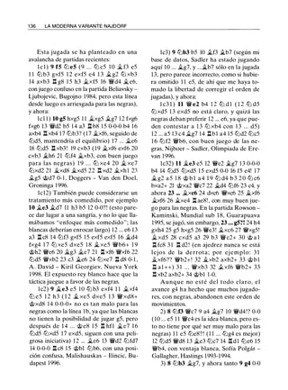 1 36 LA MODERNA VARIANTE NAJDORF
Esta jugada se ha planteado en una
avalancha de partidas recientes:
l c l ) 9 f5 ltJ e5 (9 . . . ltJ c5 1 0 � f3 e5
1 1 ttJ b3 gxf5 1 2 exf5 e4 1 3 ilg2 ttJ xb3
14 axb3 n g8 1 5 h3 ilxf5 16 'iYd4 �e6,
con juego confuso en la partida Beliavsky -
Ljubojevic, Bugojno 1 984, pero esta línea
desde luego es arriesgada para las negras),
y ahora:
lcl 1 ) 10 g5 hxg5 1 1 �xg5 ilg7 1 2 fxg6
fxg6 13 'iVd2 b5 1 4 a3 l:t b8 1 5 0-0-0 b4 16
axb4 l:t xb4 17 ltJb3? (17 ilxf6, seguido de
ltJd5, mantendría el equilibrio) 17 ... ile6
18 ltJd5 n xb3! 19 cxb3 (19 �xf6 exf6 20
cxb3 �h6 21 ltJf4 �xb3, con buen juego
para las negras) 1 9 . . . ttJ xe4 20 � xe7
ttJxd2 21 .ilxd8 �xd5 22 n xd2 �xh 1 2:1
�g5 @d7 0- 1 , Doggers - Van den Doel,
Groninga 1 996.
lcl2) También puede considerarse un
tratamiento más comedido, por ejemplo
10 ile3 �d7 11 h3 b5 12 0-0?! (esto pare­
ce dar lugar a una sangría, y no lo que lla­
mábamos "enfoque más comedido"; las
blancas deberían enrocar largo) 12 ... e6 13
a3 l:t c8 14 ltJf3 gxf5 1 5 exf5 exf5 1 6 �d4
fxg4 1 7 ltJ xe5 dxe5 1 8 � xe5 'iVb6+ 1 9
@h2 'iVe6 20 ilg3 ile7 21 l:t xf6 'iVxf6 22
ltJd5 'iVxb2 23 c3 �e6 24 ltJxe7 l:t d8 0-1 ,
A . David - Kiril Georgiev, Nueva York
1 998. El expuesto rey blanco hace que la
táctica juegue a favor de las negras.
lc2) 9 �e3 e5 1O ttJ b3 exf4 1 1 �xf4
ltJ e5 1 2 h3 ( 1 2 � xe5 dxe5 1 3 'iV xd8+
'it;>xd8 14 0-0-0+ no es tan malo para las
negras como la línea 1 b, ya que las blancas
no tienen la posibilidad de jugar g5, pero
después de 1 4 ... @ e8 1 5 .l:!. hfl �e7 1 6
ltJd5 ltJxd5 1 7 exd5, siguen con una peli­
grosa iniciativa) 1 2 ... �e6 13 'iVd2 ltJfd7
14 0-0-0 l:!. c8 1 5 @bl ltJb6, con una posi­
ción confusa, Malishauskas - Ilincic, Bu­
dapest 1 996.
lc3) 9 lLib3 b5 10 ilf3 �b7 (según mi
base de datos, Sadler ha estado jugando
aquí 10 ... �g7, y ...�b7 sólo en la jugada
13, pero parece incorrecto, como si hubie­
ra omitido 1 1 e5, de ahí que me haya to­
mado la libertad de corregir el orden de
jugadas), y ahora:
l c3 1 ) 11 'iV e2 b4 1 2 ltJ d l ( 1 2 ltJ d5
ltJxd5 13 exd5 no está claro, y quizá las
negras deban preferir 12 ... e6, ya que pue­
den contestar a 1 3 ltJ xb4 con 1 3 ... d5)
12 ... a5 1 3 c4 ilg7 14 l:!.bl a4 15 ltJd2 ltJc5
1 6 ltJf2 'iVb6, con buen juego de las ne­
gras, Nijboer - Sadler, Olimpiada de Ere­
van 1996.
lc32) 11 �e3 e5 12 'iVe2 �g7 1 3 0-0-0
b4 14 ltJd5 ltJxd5 1 5 exd5 0-0 16 f5 e4! 1 7
� g2 a 5 1 8 'it;> b l a 4 1 9 ltJ d4 b 3 2 0 ltJ c6
bxa2+ 21 @xa2 'iVc7 22 �d4 ltJf6 23 c4, y
ahora 23 ... ilxc6 24 dxc6 'iVxc6 25 ilxf6
�xf6 26 �xe4 l:t ae8!, con muy buen jue­
go para las negras. En la partida Rowson -
Kaminski, Mundial sub 1 8, Guarapuava
1995, se jugó, sin embargo, 23 ... g5?! 24 h4
gxh4 25 g5 hxg5 26 'iVe3! ilxc6 27 'iVxg5!
� xd5 28 cxd5 a3 29 b3 'iVc2+ 30 'it;> a l
l:t fc8 3 1 l:t d2! (en ajedrez nunca se está
lejos de la de rrota; por ej emplo: 3 1
ilxf6?? 'iVb2+! 32 �xb2 axb2+ 33 @bl
l::t a 1 ++) 3 1 ... 'iVxb3 32 .txf6 'iVb2+ 33
.l:!. xb2 axb2+ 34 @bl 1 -0.
Aunque no esté del todo claro, el
avance g4 ha hecho que muchos jugado­
res, con negras, abandonen este orden de
movimientos.
2) 8 ltJf3 'iVc7 9 a4 ilg7 10 'iVd4!? 0-0
(1O ... e5 1 1 'iVc4 es la idea blanca, pero es­
to no tiene por qué ser muy malo para las
negras) 1 1 e5 ltJe8? ! ( 1 1 ... ltJg4 es mejor)
12 ltJd5 'iVd8 13 ile3 ltJc7 14 .l:!.dl ttJe6 15
'iVb4, con ventaja blanca, Sofía Polgár -
Gallagher, Hastings 1993-1994.
3) 8 ltJb3 ilg7, y ahora tanto 9 g4 0-0
 