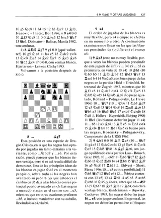 1 0 g5 lb e8 1 1 h4 b5 12 h5 lb c7 13 �f3,
1vanovic - Ilincic, Bor 1 986, y 9 a4 0-0
10 � f3 lb e8 1 1 0-0 �xc3 12 bxc3 'f/c7
13 'f/e 1, Dolmatov - Balinas, Manila 1982,
son confusas.
4) 8 �f3!? �g7 9 g4 0-0 (¡qué valien­
te ! ) 1 0 g5 lb e8 1 1 h4 e5 12 lb de2 exf4
13 lbxf4 lbe5 14 �e2 lbc7 1 5 �e3 �e6
16 'f/d2 �c4 17 0-0-0, con ventaja blanca,
Hjartarson - Lenwai, Clichy 1 993.
Volvamos a la posición después de
8 0-0.
8 �g7
Esta posición es una especie de Dra­
gón Clásica, en la que las negras han opta­
do por jugadas un tanto extrañas a la va­
riante , como . . . lb bd7 y . . . a6. Por esta
razón, puede parecer que las blancas tie­
nen ventaja, pero si es así resulta difícil de
demostrar. Una de las principales ideas de
las blancas es jugar lbd5 en el momento
propicio, sobre todo si las negras han
avanzado su peón b, ya que entonces el
cambio en d5 deja a las blancas con un po­
tencial puesto avanzado en c6. Las negras
a menudo atacan en el centro con ...e5,
mientras que en otras ocasiones prefieren
...b5, o incluso maniobrar con su caballo,
llevándolo a c4, vía b6.
6 f4 lt'lbd7 Y OTRAS JUGADAS 1 37
9 a4
El orden de jugadas de las blancas es
muy flexible, pero a4 siempre se efectúa
en un momento u otro. A continuación
examinaremos líneas en las que las blan­
cas prescinden de (o difieren) el avance
a4:
1) 9 �e3 (esto no es muy flexible, por­
que a veces las blancas pueden prescindir
de esta jugada de alfil) 9 ... 0-0 (9 ... b5 es
prematuro, en vista de 10 a4) 10 @hl (10
lb b3 b5 1 1 � f3 � b7 12 'f/ d3 'f/ c7 13
l':t ael b4 1 4 lbe2 a5, con buen juego de las
negras en la partida Hickl - Grünfeld, In­
terzonal de Zagreb 1 987, mientras que lO
�f3 e5 1 1 lb de2 exf4 12 lb xf4 lb e5 1 3
lbfd5 lbxd5 14 lbxd5 �e6 dio juego igua­
lado, Rolland - Polugaievsky, Le Havre
1 966) 10 ... 'f/c7 (10 ... lbb6 1 1 lbb3 �d7
12 e5 lbe8 13 'f/d4 lbc8 14 l':t adl �c6 15
'f/b4 a5 16 'f/a3 'f/c7 17 exd6 lbcxd6 1 8
lbd4 t, Hellers - Kupreichik, Esbjerg 1988)
1 1 'fiel (las blancas deberían jugar 1 1 a4)
1 1 ... b5 12 a3 �b7 13 �f3 e5 14 lbb3 exf4
1 5 �xf4 J:t fe8 16 l':t d l lbe5 es bueno para
las negras, Korensky - Polugaievsky,
Campeonato de la URSS 1967.
2) 9 @hl 0-0 10 �f3 l':t e8 ( 10 ... 'f/c7
1 1 g4 e5 12 lbde2 exf4 1 3 g5 lbe8 14 lbxf4
lbe5 15 lbfd5 'f/d8 1 6 �g2 �e6, con jue­
go equilibrado en la partida Lau - Bonsch,
Graz 1993; 10 ... e6!? 1 1 lbb3 'f/c7 12 �e3
lbb6 13 lbd2 l':t d8 14 a4 n b8 15 'f/e2 �d7
1 6 a5 lb c8 1 7 l:t fd l t, Ehlvest - Short,
Parnu 1 996; 10 ... e5 es otra posibilidad) 1 1
lbb3 'f/c7 1 2 'f/e2 e6 ( 1 2 . . . lbb6 se contes­
ta con 1 3 e5) 1 3 a4 J:t b8 14 a5 b5 15 axb5
lbxb6 16 lba5, y ahora, antes que 16 ... d5?
17 e5 lbfd7 1 8 �e3 �f8 19 �d4, con clara
ventaja blanca, Kindermann - Bijovsky,
Cuxhaven 1993, las negras deberían jugar
16 ... e5, con juego confuso. En general, las
negras no deberían permitirse el bloqueo
 