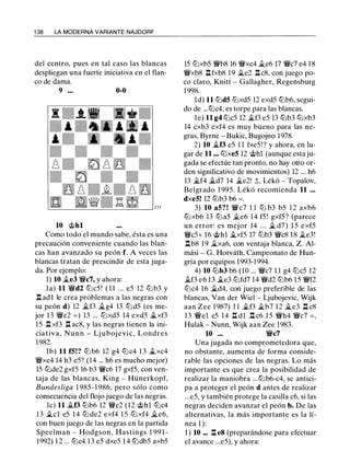 1 38 LA MODERNA VARIANTE NAJDORF
del centro, pues en tal caso las blancas
despliegan una fuerte iniciativa en el flan­
co de dama.
9 ... 0-0
10 @hl
Como todo el mundo sabe, ésta es una
precaución conveniente cuando las blan­
cas han avanzado su peón f. A veces las
blancas tratan de prescindir de esta juga­
da. Por ejemplo:
1) 10 �e3 W/ic7, y ahora:
la) 11 W/id2 tt:lc5 ! ( 1 1 ... e5 12 tt:lb3 y
n ad1 le crea problemas a las negras con
su peón d) 12 �f3 �g4 13 tt:ld5 (es me­
jor 13 W/ie2 = ) 13 ... tt:lxd5 14 exd5 �xf3
15 n xf3 n ac8, y las negras tienen la ini­
cia tiva, Nunn - Lj uboj evic, Londres
1982.
lb) 11 f5!? tt:l b6 12 g4 tt:lc4 1 3 �xc4
W/ixc4 14 h3 e5? (14 ... h6 es mucho mejor)
15 tt:lde2 gxf5 16 b3 Wic6 17 gxf5, con ven­
taja de las blancas, King - Hünerkopf,
Bundesliga 1 985- 1 986, pero sólo como
consecuencia del flojo juego de las negras.
le) 11 �f3 tt:lb6 12 W/ie2 (12 @hl tt:lc4
13 �el e5 14 tt:lde2 exf4 1 5 tt:l xf4 �e6,
con buen juego de las negras en la partida
Speelman - Hodgson, Hastings 1 99 1 -
1992) 1 2 ... tt:lc4 13 e5 dxe5 1 4 tt:ldb5 axb5
15 tt:lxb5 W/ib8 16 W/ixc4 �e6 17 W/ic7 e4 18
W/ixb8 l:tfxb8 1 9 �e2 l:tc8, con juego po­
co claro, Knitt - Gallagher, Regensburg
1998.
ld) 11 tt:ld5 tt:lxd5 12 exd5 tt:lb6, segui­
do de ...tt:lc4, es torpe para las blancas.
le) 11 g4 tt:lc5 12 �f3 e5 13 tt:lb3 tt:lxb3
14 cxb3 exf4 es muy bueno para las ne­
gras, Byrne - Bukic, Bugojno 1978.
2) 10 �f3 e5 1 1 fxe5!? y ahora, en lu­
gar de 11 ... tt:lxeS 12 @hl (aunque esta ju­
gada se efectúe tan pronto, no hay otro or­
den significativo de movimientos) 12 ... h6
13 �f4 �d7 14 �e2! ;t, Lékó - Topalov,
Belgrado 1 995. Lékó recomienda 11 ...
dxe5! 12 tt:lb3 b6 = .
3) 10 a5? ! Wic7 1 1 l2l b3 b5 1 2 axb6
tt:lxb6 13 tt:la5 �e6 14 f5 ! gxf5? (parece
un error: es mejor 14 . . . � d7) 1 5 exf5
W/icS+ 16 @hl �xf5 17 tt:lb3 W/ic8 18 �e3!
l:tb8 19 �xa6, con ventaja blanca, Z. Al­
mási - G. Horváth, Campeonato de Hun­
gría por equipos 1993-1994.
4) 10 tt:lb3 b6 (10 ... W/ic7 1 1 g4 tt:lc5 12
�f3 e6 13 �e3 tt:lfd7 14 W/id2 tt:lb6 15 W/if2
tt:lc4 16 �d4, con juego preferible de las
blancas, Van der Wiel - Ljubojevic, Wijk
aan Zee 1987) 1 1 �f3 �b7 12 �e3 l:t c8
13 W/iel e5 14 l:t dl l:t c6 1 5 W/ih4 W/ic7 = ,
Hulak - Nunn, Wijk aan Zee 1983.
10 ... Wic7
Una jugada no comprometedora que,
no obstante, aumenta de forma conside­
rable las opciones de las negras. Lo más
importante es que crea la posibilidad de
realizar la maniobra ...tt:lb6-c4, se antici­
pa a proteger el peón d antes de realizar
...e5, y también protege la casilla c6, si las
negras deciden avanzar el peón b. De las
alternativas, la más importante es la lí­
nea 1 ):
1 ) 10 ... n e8 (preparándose para efectuar
el avance ...e5), y ahora:
 