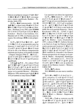 6 �c4: TEMPRANAS DIVERGENCIAS Y LA ANTIGUA LÍNEA PRINCIPAL 1 3
blancas u n peligroso ataque) 15 @bl l:l. a7
16 'iixf4 'iixd5 17 'iixb8 l:l. d7, con juego
más o menos equilibrado, Radulov - Pa­
devsky, Sofía 1970.
2b) 9 ... 'iia5 (amenazando ...b4) 10
jg_d2 'iic7, y ahora tanto 11 a4 b4 12 tl'ia2
'iib6 13 'iie3 tl'ic6 1 4 tl'ixc6 'ir'xc6, Don­
chev - Dorfman, Lvov 1983, como 11 0-0-0
0-0 12 f4 b4 13 tl'ia4 tl'ic6 14 tl'ixc6 'iixc6,
Ermekov - Bacrot, Cala Galdana, Cto.
Mundial sub 14 1996, son buenas para las
negras. Sin embargo, 10 f4 es más peligro­
so.
2c) 9 ••• b4 1 0 tl'i a4 'ir'a5 (10 ... jg_d7
1 1 f4 'iia5 12 e5 es prometedor para las
blancas) 1 1 jg_d2 �d7 12 a3 ( 1 2 c3? ! d5
13 exd5?! jg_xa4 14 jg_xa4+ 'ir'xa4 15 dxe6
0-0 no le dio a las blancas compensación
suficiente por la pieza, en la partida Avrukh
- Chuprov, Kurgan 1994) 12 ... 'ir'e5! (12 ...
�xa4 13 axb4 jg_b5 14 'iixb5+! ±) 13 tl'if3
'iixe4 1 4 'iixe4 tl'i xe4 1 5 �xb4 parece
equilibrado.
3) 8 il.g5 jg_e7 (8 ... b4 y ahora 9 tl'ia4
�e7 10 'iif3 �b7 1 1 �xe6! fxe6 12 tl'ixe6
'iia5 1 3 tl'i xg7+ @ f7 14 �xf6! il.xf6 1 5
tl'ih5 tl'id7 16 0-0-0! y las blancas quedaron
mejor en la partida Meister - Didishko,
Hlohovec 1994, mientras que 9 .it.xf6 'iixf6
10 tl'ia4 también es muy bueno) 9 'iif3
Las opciones son ahora las siguientes:
3a) 9 • • • 'ir'b6 (tanto 9 . . . 0-0? 10 e5
dxe5 1 1 tl'ixe6 jt_xe6 12 'it'xa8 como 9 ...
jg_b7? 1 0 jt_xe6 son sencillamente malas)
10 0-0-0 'iib7 (10 ... 0-0 1 1 g4! es peligro­
so; 10 ... .it.b7 1 1 'iih3 tl'ic6 12 �e3 tl'ixd4
1 3 jg_xd4 'ir'c7 14 f3 llevó a una lucha de
doble filo en la partida Doncevic - Stern,
Kecskemet 1 984; 1 0 . . . tLi bd7 1 1 � e3
'ir'b7 1 2 'ir'g3 b4 1 3 tl'i d5 ! exd5 14 tl'i f5
tl'i e5 1 5 tl'i xd6+ ! ? �xd6 1 6 'ir'xg7 tl'i g6
1 7 'ii xf6 'ii e7 1 8 'ii d4 � e5 1 9 'ii xd5
.it. b7, K. Müller - Lutz, Glade nbach
1 997, y ahora 20 'ifxf7+ hubiera llevado
a un final en el que las blancas tendrían
cuatro peones por la pieza) 1 1 l:l. hel ( 1 1
'ir'g3 0-0 1 2 � h6 tl'i e8 1 3 a 3 �d7 1 4 f4
@ h8 1 5 .it.g5 � xg5 1 6 fxg5 ! ? tl'i c6 1 7
l:I. hfl también le concedió a las blancas
buenas perspectivas de ataque en la par­
tida K. Müller - Kempinski, Hamburgo
1 998) 1 1 ... b4? (mejor es 1 1 ... 0-0 12 a3
tLi bd7 oo ) 1 2 tLi f5 ! exf5 13 j¿_xf6! �xf6
14 exf5+ @f8 1 5 'ir'd3, con un poderoso
ataque de las blancas, Lazarev - Moiseev,
URSS 1 989.
3b) 9 • • • 'iic7 y ahora:
3bl) 10 0-0-0, con una nueva ramifica­
ción:
3bl l ) 10 • • • 0-0?! 1 1 e5 dxe5 (si 1 1 ...
.i. b7, entonces 12 exf6 � xf3 13 fxe7
�xdl 14 tl'ixe6! y las blancas ganan) 12
�xf6! exd4 (12 ... �b7 13 �xe5 �xf3 14
.1¿_xc7, 12 ... j¿_xf6 13 tl'ixe6! fxe6 14 'iixa8
tl'ic6 15 tl'id5, y 12 ... gxf6 13 tl'if5!, Kuporo­
sov, son buenas para las blancas) 13 .it.xe7
'iixe7 14 'iixa8 �b7 15 tl'id5! exd5 (o bien
1 5 ... 'iig5+ 1 6 f4) 1 6 'ir'a7 tl'ic6 17 'iib6
l:l. b8 18 l:l. hel +-, Meister - Kuporosov,
URSS 1989.
3b12) 10 • • • tl'i c6 se contesta con 11
ttJ xc6 'iV xc6 12 jt_ xf6 � xf6 13 ttJ d5
.it.g5+ (después de 1 3 ... �e5, 14 'iie3?
 