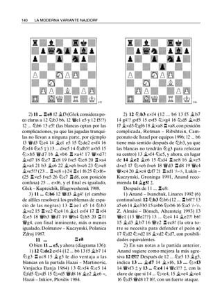 1 40 LA MODERNA VARIANTE NAJDORF
2) 11 .•. .l:í.eS 12 �B (Glek considera po­
co claras a 12 tt:Jb3 b6, 12 �el e5 y 1 2 f5!?)
12 ... tt:Jb6 13 e5! (las blancas optan por las
complicaciones, ya que las jugadas tranqui­
las no llevan a ninguna parte, por ejemplo
13 �d3 tt:Jc4 14 �el e5 1 5 tt:Jde2 exf4 1 6
tt:Jxf4 tt:Je5 + ) 13 ... dxe5 14 tt:Jdb5! axb5 1 5
tt:J xb5 � d 7 1 6 � xb6 n xa4! 1 7 �xd7 !
�xd7 1 8 tt:Jc7 .l:í. c8 1 9 fxe5 tt:Je8 20 .llxa4
�xa4 2 1 b3 �c6 22 �xc6 bxc6 23 tt:Jxe8
�xe5!? (23 ... .l:í.xe8 = ) 24 .l:í.el f6 25 tt:Jxf6+
(25 nxe5 fxe5 26 tt:Jc7 n d8, con posición
confusa) 25 ... exf6, y el final es igualado,
Glek - Kupreichik, Blagoveshensk 1 988.
3) 11 ... tt:Jb6 1 2 �d3 �g4! (el cambio
de alfiles resolverá los problemas de espa­
cio de las negras) 1 3 .l:í. ae l e5 1 4 tt:J b3
�xe2 1 5 .ll xe2 tt:Jc4 1 6 �el exf4 17 .l:í. xf4
tt:Je5 1 8 �h3 �d7 1 9 �h4 tt:J h5 20 .l:í. fl
�g4, con final inminente, más o menos
igualado, Dolmatov - Kuczynski, Polanica
Zdroj 1 987.
11 ... .l:í. e8
o bien 11 ... es, y ahora (diagrama 136):
1 ) U tt:Jde2 exf4 ( 1 2 ... b6 1 3 f5 �b7 14
tt:Jg3 n ac8 1 5 � g5 le dio ventaja a las
blancas en la partida Hazai - Martinovic,
Vrnjacka Banja 1 984) 1 3 tt:J xf4 tt:J e5 1 4
tt:Jfd5 tt:Jxd5 1 5 tt:Jxd5 �d8 1 6 �e2 �e6 = ,
Hazai - Inkiov, Plovdiv 1 984.
2) 12 tt:J b3 exf4 ( 1 2 ... b6 1 3 f5 �b7
14 g4!? gxf5 1 5 exf5 tt:Jxg4 1 6 tt:Jd5 �xd5
17 �xd5 tt:Jgf6 1 8 �xa8 .llxa8, con posición
complicada, Rotman - Ribshtein, Cam­
peonato de Israel por equipos 1 996; 12 ... b6
tiene más sentido después de tt:Jb3, ya que
las blancas no tendrán tt:Jg3 para reforzar
su centro) 1 3 �xf4 tt:Je5, y ahora, en lugar
de 14 �e2 �e6 1 5 tt:Jd4 .l:í. ae8 1 6 �xe5
dxe5 17 tt:Jxe6 fxe6 18 �d3 .l:í. d8 1 9 �c4
�xc4 20 �xc4 <i;;f7 21 .l:í. adl '/,-'/,, Lukin -
Kuczynski, Groninga 1 991 , Anand reco­
mienda 14 �gS! ::!;.
Después de 1 1 ... .l:í. e8:
1 ) Anand - lvanchuk, Linares 1 992 (6)
continuó así: 12 tt:Jb3 tt:Jb6 (12 ... .l:í. b8!? 1 3
a5 e6 14 �e3 b5 1 5 axb6 tt:Jxb6 16 tt:Ja5 'h-'h,
Z. Almási - Bonsch, Altensteig 1993) 1 3
�el ( 1 3 �e2!?) 1 3 ... tt:Jc4 14 �e2? ! b6!
1 5 �d3 �b7 1 6 �e2 n ec8! (la otra to­
rre se necesita para defender el peón a )
1 7 tt:Jd2 tt:Jxd2 1 8 �xd2 tt:Jd7, con posibili­
dades equivalentes.
2) En sus notas a la partida anterior,
Anand sugiere como mejora la más agre­
siva 12 fS!? Después de 1 2 ... tt:Je5 13 �g5,
indica 13 ... �d7 14 �xf6, 13 ... tt:J xf3
1 4 �xf3 ::!; y 13 ••• tt:Jc4 14 �el ! ? ::!;, con la
clave de que si 1 4 ... tt:Jxe4, 15 �xe4 �xe4
16 tt:Jd5 �d8 1 7 f6!, con un fuerte ataque.
 