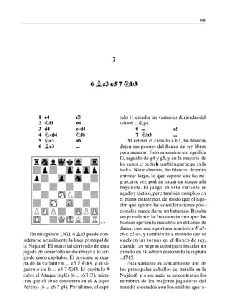 1 41
7
6 �e3 eS 7 ltJb3
1 e4 c5
2 lllt3 d6
3 d4 cxd4
4 lllxd4 lllf6
5 lllc3 a6
6 �e3
En mi opinión (JG), 6 �e3 puede con­
siderarse actualmente la línea principal de
la Najdorf. El material derivado de esta
jugada de desarrollo se distribuye a lo lar­
go de cinco capítulos. El presente se ocu­
pa de la variante 6 ... e5 7 lll b3, y el si­
guiente de 6 ... e5 7 lll f3. El capítulo 9
cubre el Ataque Inglés (6 ... e6 7 f3), mien­
tras que el 10 se concentra en el Ataque
Perenyi (6 ... e6 7 g4). Por último, el capí-
tulo 1 1 estudia las variantes derivadas del
salto 6 ... lllg4.
6 ••. e5
7 lllb3
Al retirar el caballo a b3, las blancas
dejan sus peones del flanco de rey libres
para avanzar. Esto normalmente significa
f3, seguido de g4 y g5, y en la mayoría de
los casos, el peón h también participa en la
lucha. Naturalmente, las blancas deberán
enrocar largo, lo que supone que las ne­
gras, a su vez, podrán lanzar un ataque a la
bayoneta. El juego en esta variante es
agudo y táctico, pero también complejo en
el plano estratégico, de modo que el juga­
dor que ignore las consideraciones posi­
cionales puede darse un batacazo. Resulta
sorprendente la frecuencia con que las
blancas ejercen la iniciativa en el flanco de
dama, con una oportuna maniobra llla5-
c6 o c2-c4, y también lo a menudo que se
vuelven las tornas en el flanco de rey,
cuando las negras consiguen instalar un
caballo en f4, o bien realizando la ruptura
...f7-f5.
Esta variante es actualmente uno de
los principales caballos de batalla en la
Najdorf, y a menudo se encontrarán los
nombres de los mejores jugadores del
mundo asociados con los análisis que si-
 