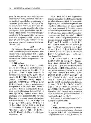 1 42 LA MODERNA VARIANTE NAJDORF
guen. Se han puesto en práctica algunas
líneas nuevas o que, al menos, han salido
de una total oscuridad en relación con el
tiempo en que se publicó The Najdorffar
the Tournament Player, de modo que de­
be prestarse especial atención a las notas
que siguen a la 8a. jugada blanca (8 'MVd2
lllc6 y 8 'MVe2, por no mencionar el auge y
decadencia de la jugada 8 f4). Las negras
realizan el temprano avance ...h5 para im­
pedir g4, y la línea A2), en la que las ne­
gras atacan con ...a5, antes que con la tra­
dicional ...b5.
7 ••• ile6
En ocasiones las negras juegan 7 . . .
.i.e7, cuando el juego suele trasponer a las
líneas principales (después de 8 f3 .i.e6,
por ejemplo), pero de vez en cuando tam­
bién toma un camino independiente. Por
ejemplo:
1 ) 8 f4, y ahora:
l a) 8 . • • lll g4 9 il d2 lll xh2? ! (ambi­
cioso y divertido, pero probablemente
no lo bastante bueno, es: 9 ... .i.h4+?! 10
g3 lllxh2 1 1 .l::. xh2 ilxg3+ conduce a la
misma posición) 1 o n xh2 iL h4+ 1 1 g3
�xg3+ 1 2 n f2 'MVh4 (después de 12 ...
.i.xf2+ 13 @xf2 'MVh4+ 14 @gl 'MVg3+ 15
�g2 .i.h3 1 6 'MVf3 'MVxg2+ 17 'MVxg2 .i.xg2
1 8 @xg2, las piezas ligeras son claramen­
te superiores a las torres, Morkunaite -
A. Bekker Jensen, Campeonato de Eu­
ropa sub 16, Rimavska Sobota 1 996) 13
'MVf3 .i.g4 1 4 'MVg2 exf4 (a primera vista,
el ataque negro parece temible, pero las
blancas cuentan con adecuados recur­
sos defensivos) 15 lll d5 f3 16 'MVgl 0-0
17 .i.f4 .i.xf4 (17 ... .i.xf2+ 18 'MVxf2 +-)
18 lllxf4 n e8 1 9 lll d2 f5 20 ilc4+ @ h8
2 1 0-0-0 fxe4 22 lll g6+ ! hxg6 23 n h2
'MV h5 (23 . . . il h3 24 'MV h l ) 24 .l::. xh5+
gxh5 25 'MVxg4! 1 -0, Karolyi - Richter,
Dortmund 1 991 .
1 b) 8 ••. 0-0 9 ile2 (9 'MVd2 lllg4 es bue­
no para las negras) 9 ... b5! (demostrando
que el rápido avance f4 de las blancas tie­
ne poco efecto cuando las negras no han
situado su alfil dama en e6, puesto que f5
no es una amenaza) 10 fxe5 (las blancas
se preocupan por la inminente presión so­
bre e4, de modo que deciden liquidar pa­
ra entrar en un final) 10 ... dxe5 1 1 'MVxd8
.l::. xd8 12 ilb6 .l::. d7 (para impedir que las
blancas enroquen largo) 13 0-0 lllc6 14 a4
.l::. b8 1 5 axb5 .l::. xb6 (15 ... axb5 16 ile3!
b4 1 7 llla4 es bueno para las blancas, ya
que 17 ... lllxe4 se contesta con 18 ilf3)
1 6 bxc6 n xc6 1 7 n a4 iL d8 1 8 n fa 1
.l::. dd6 19 llla5 .l::. c5 20 lllb3 .l::. cc6 21 llla5
.l:%. c5 1h-1h, Landenbergue - Gallagher,
Bad Ragaz 1994.
2) 8 f3 0-0 (o bien 8 . . . 'MV c7 9 'MV d2
lllbd7 10 a4 b6 1 1 lllcl ilb7 00 , Zapata -
Sunye, Zenica 1986) 9 'MVd2 lllbd7!? 10 g4
b5 1 1 g5 b4 12 gxf6 bxc3 13 'MVd5! lllxf6 14
'MVxa8 cxb2 15 nb1 d5 (es difícil de creer
que, a estas alturas, el ataque negro equi­
valga a una torre) 16 'MVc6 dxe4 17 .i.b6?!
'MVd5 ! 1 8 'MVxd5 lll xd5 1 9 iLc5 iLh4+ 20
.i.f2? (20 @d2 ilg5+ 21 @el, con igual­
dad) 20 ... lllc3! 21 ilxh4 lllxbl 22 fxe4
ile6 (el peón b es, simplemente, demasia­
do fuerte) 23 ild3 lllc3 24 llld2 ilxa2 25
.l::. gl f5 ! 26 il e7 fxe4 27 .i. b4 exd3 28
.i.xc3 bl'MV+ 0-1 , Wang Zili - Lin Weiguo,
Shenzhen 1992. Aunque estas líneas son
raras, no está claro que sean inferiores a la
tradicional ....i.e6 y ...lllbd7.
Volvamos a la posición después de 7 ...
�e6 (ver diagrama 138).
8 f3
O bien:
1) 8 'MVd2. Hasta hace poco, las blancas
no se preocupaban mucho por este orden
de jugadas: 8 'MVd2 u 8 f3 invariablemente
trasponían la una a la otra, hasta que las
 