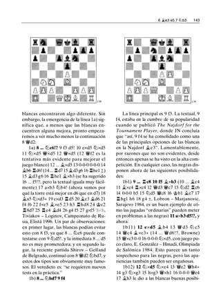 blancas encontraron algo diferente. Sin
embargo, la emergencia de la línea la) sig­
nifica que, a menos que las blancas en­
cuentren alguna mejora, pronto empeza­
remos a ver mucho menos la continuación
8 '/i'd2:
la) 8 ... tt:lc6!? 9 f3 d5 ! 10 exd5 tt:lxd5
1 1 tt:l xd5 '/i'xd5 1 2 '/i'xd5 ( 1 2 '/i'f2 es la
tentativa más evidente para mejorar el
juego blanco) 12 ... .1i.xd5 13 0-0-0 0-0-0 14
�b6 .lld6! (14 ... .lld7 15 jLd3 g6 16 .llhel ;!;)
15 .1i.d3 g6 16 .ll hel jLxb3 (se ha sugerido
16 ... f5!?, pero la textual iguala muy fácil­
mente) 1 7 axb3 tt:lb4! (ahora vemos por
qué la torre está mejor en d6 que en d7) 18
ila5 tt:lxd3+ 19 cxd3 .ll d5 20 �c3 �d6 21
f4 f6 22 fxe5 �xe5 23 h3 .ll hd8 24 @c2
.ll 8d7 25 .ll e4 �d4 26 g4 f5 27 gxf5 1h-1h,
Tiviakov - Loginov, Campeonato de Ru­
sia, Elistá 1996. Un par de observaciones:
en primer lugar, las blancas podían evitar
esto con 8 f3, ya que 8 ... tt:lc6 puede con­
testarse con 9 tt:ld5 ! , y la inmediata 8 ... d5
no es muy prometedora; y en segundo lu­
gar, la reciente partida Shirov - Gelfand
de Belgrado, continuó con 8 '/i'd2 tt:lbd7, y
estos dos tipos son obviamente muy famo­
sos. El veredicto es: "se requieren nuevos
tests en la práctica."
lb) 8 ••• tt:lbd7 9 f4
6 jLe3 e5 7 tZ'lb3 1 43
La línea principal es 9 f3. La textual, 9
f4, estaba en la cumbre de su popularidad
cuando se publicó The Najdorffar the
Tournament Player, donde JN concluía
que "así, 9 f4 se ha consolidado como una
de las principales opciones de las blancas
en la Najdorf �e3". Lamentablemente,
por razones que no son evidentes, desde
entonces apenas se ha visto en la alta com­
petición. En cualquier caso, las negras dis­
ponen ahora de las siguientes posibilida­
des:
lbl) 9 ••. .ll c8 10 f5 �xb3 ( 1 0 ... �c4
1 1 �xc4 .ll xc4 12 '/i'd3 '/i'c7 13 tt:ld2 .ll c6
14 0-0-0 b5 1 5 tt:ld5 '/i'c8 16 c;i;>bl jLe7 17
.ll hgl h6 18 g4 ±, Labran - Marjanovic,
Sarajevo 1984, es un buen ejemplo de có­
mo las jugadas "ordinarias" pueden meter
en problemas a las negras) 11 axb3 d5!?, y
ahora:
l b l l ) 12 exd5 � b4 1 3 '/i' d3 tt:l c5
1 4 '/i'c4 � xc3+ ( 1 4 . . . '/i' d6 ! ? , Browne)
15 '/i'xc3 0-0 16 0-0-0 tt:lxd5, con juego po­
co claro, E. González - Hmadi, Olimpiada
de Salónica 1 984. Esto parece un tanto
sospechoso para las negras, pero las apa­
riencias también pueden ser engañosas.
lbl2) 12 tt:l xd5 tt:l xe4 13 '/i'e2 '/i'h4+
14 g3 tt:lxg3 15 hxg3 '/i'xhl 1 6 0-0-0 '/i'e4
17 .1i.h3 le dio a las blancas buenas posibi-
 