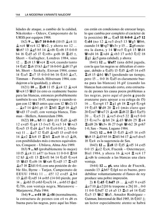 1 44 LA MODERNA VARIANTE NAJDORF
lidades de ataque, a cambio de la calidad,
Nikolenko - Odeev, Campeonato de la
URSS por equipos 1988.
1 b2) 9 ... W/c7 10 0-0-0 (10 f5 .1ic4 1 1
.1i xc4 W/xc4 1 2 W/ e2, y ahora no 1 2 . . .
W/c6? 1 3 .1ig5 b5 14 .i.xf6 ttJxf6 15 0-0-0
b4 16 ttJd5 a5 17 ttJxf6+ gxf6 18 n d5 ±,
Short - Gallagher, Londres 1 984, sino
12 ... n c8 1 3 W/xc4 .i::í. xc4, cuando tanto
14 ttJd2 llc6 15 h3 .i.e7 16 0-0-0 .i.d8 17 g4
h6, Short - Szekely, Erevan 1 984, como
14 ttJ a5 l:t c7 15 0-0-0 b6 1 6 ttJ b3 .i. e7,
Timman - Portisch, Hilversum 1984, con­
dujeron a la igualdad), y ahora:
1 b21 ) 10 ... n c8 1 1 f5 .i.c4 1 2 .i.xc4
W/xc4 1 3 W/d3 (si esto es realmente bueno
para las blancas, entonces probablemente
también lo sea 10 f5, siempre y cuando si­
gan con 1 2 W/d3 antes que con 12 W/e2) 13
... .i.e7 14 @bl g6 15 ll hfl ll g8 1 6 .1ig5
W/xd3 1 7 cxd3, con ventaja blanca, Tim­
man - Hellers, Amsterdam 1986.
lb22) 10 ... bS 1 1 @bl (1 1 ttJd5 .1ixd5
1 2 exd5 ttJ g4 1 3 fxe5 ttJ xe3 1 4 Wi xe3
ttJxe5 15 ttJd4 .1i.e7 1 6 ttJc6 0-0 :=¡:, Ubila­
va) 1 1 ... .i.e7 12 ttJd5 .i.xd5 13 exd5 0-0
14 .i.e2 ll fe8 15 ll hfl l:t ac8 16 c3 .i.f8,
con posibilidades más o menos equivalen­
tes, Conquest - Ubilava, Alma Ata 1989.
lb3) 9 ... bS (probablemente lo mejor)
1 0 f5 .1ic4 l l a4? ! (o bien 1 1 0-0-0 ll b8
1 2 h3 .i.xfl 13 n hxfl b4 14 ttJ d5 ttJxe4
15 Wid3 ttJ ef6 1 6 W/xa6 ttJ xd5 1 7 n xd5
.i.e7 18 l:t fdl 0-0, con una posición de do­
ble filo, Byrne - Tarjan, Campeonato de
EEUU 1 984) 1 1 . . . d5 ! 1 2 exd5 .1i. b4
13 .i.d3 ttJxd5 14 axb5 (14 0-0 pierde, por
14 ... .i.xb3 15 cxb3 ttJxe3) 14 ... axb5 15 @e2
ttJ 7f6, con ventaja negra, Matanovic -
Marjanovic, Pula 1 984.
lb4) 9 ••• exf4 10 .i.xf4 (normalmente,
la estructura de peones con e4 vs d6 es
buena para las negras, pero aquí las blan-
cas están en condiciones de enrocar largo,
lo que cambia por completo el carácter de
la posición) 10 ... ttJ eS 11 0-0-0 .1ie7 12
ttJ d4 (no 1 2 .1i xe5 dxe5 1 3 W/g5 W/b6,
cuando 14 W/xg7 W/e3+ y 15 ... ll g8 encie­
rra la dama, y 1 4 W/ xe5 ttJ g4 1 5 W/ d4
W/xd4 1 6 l:t xd4 .1i. xb3 1 7 axb3 tb f2 1 8
ll gl jg_c5 gana calidad), y ahora:
lb4 1 ) 12 ... W/aS? (una débil jugada,
con la que las negras se dificultan el enro­
que, debido a ttJd5) 13 ttJf5 .1i.xf5 14 exf5
ll c8 15 @bl W/c7 (perdiendo un tiempo,
pero 15 ... 0-0 16 ttJd5 es claramente bue­
na para las blancas) 1 6 g4! (cuando las
blancas han enrocado corto, esta estructu­
ra de peones les causa pocos problemas a
las negras, pero aquí el peón g puede
avanzarse para apoyar a su colega de f5)
1 6 ... ttJ exg4 1 7 ll gl g6 18 l:t xg4 ttJ xg4
1 9 ttJ d5 W/ d8 20 n e l (más claro que
20 ttJxe7 W/xe7 21 .1i.xd6 lld8 22 l:tel ttJe5!)
20 ... ttJ e5 21 Jixe5 dxe5 22 n xe5 0-0
23 ttJ xe7+ @ h8 24 .1i. d3 W/d6 25 l:t e4
l:t cd8 26 W/c3+ f6 27 fxg6 W/xh2 28 gxh7
1-0, Sax - Nunn, Lugano 1984.
lb42) 12 ... 0-0 13 ttJf5 .1i.xf5 14 exf5
W/c8 15 .i.d3 b5 16 ll hfl b4 17 .1i.xe5 dxe5
18 ttJe4 es la sugerencia de Sax.
lb43) 12 ... llc8 13 ttJf5 .i.xf5 14 exf5
0-0 15 .i.e2 ttJc4, Ftacnik - Ostermeyer,
Biel 1 984, y ahora 1 6 Ji xc4 l:t xc4 1 7
.1i.xd6 le concede a las blancas una clara
ventaja.
l b44) 12 ... g6, una idea de Ftacnik,
cuando 13 .1i.h6? tbfg4 no es bueno, pero
debilitar voluntariamente el flanco de rey
produce una pobre impresión.
2) 8 ltJ dS tLl bd7 (8 . . . .i. xd5 9 exd5
.i.e7 10 .i.e2 [10 fe traspone a 2b] 10 ... 0-0
1 1 0-0 ttJbd7 12 c4 a5 13 l:t cl a4 14 ttJd2
tbc5 15 W/c2 W/a5, Amador Rodríguez -
Gutman, Interzonal de Biel 1985, 16 ttJbl ! �;
un lector especialmente atento se habrá
 