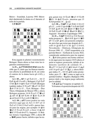 148 LA MODERNA VARIANTE NAJDORF
Shirov- Ivanchuk, Lucerna 1993. Shirov
dejó durmiendo la dama en e2 durante el
resto de la partida.
4) 8 'iVe2!?
Esta jugada la planteó recientemente
Bologan. Hasta ahora se han visto las si­
guientes continuaciones:
4a) 8 ... �e7 9 0-0-0 0-0 10 h3 (más fle­
xible que f3, dado que las blancas mantie­
nen abierta la posibilidad de f4, así como
el camino de la dama hacia g4 ó h5), y
ahora:
4a1) 10 ••• bS 11 g4 ttJ c6 (11 ... b4 12
tt:ld5 .ii.xd5 13 exd5 ±, Bologan) 12 g5 tt:ld7
13 h4 l::!.c8 14 @bl tt:la5 15 tt:ld5 (Bologan
también indica 15 tt:lxa5!? l::!.xc3! 16 tt:lb3
l::!.c8 17 f4 ;;) 15 ... tt:lc4, Bologan - Dao
Thien, Olimpiada de Moscú 1994, y ahora
Bologan propone 16 f4 tLl xe3 17 'iVxe3
�xd5 18 n xd5 ttJ b6 19 n d1 ttJ c4 20
�xc4 bxc4 21 tt:lcl exf4 22 'iVxf4 ;t.
4a2) 10 ••• aS!? (esto podría ser más
efectivo aquí que en A2) 11 f4?! a4 12
tt:lc5 a3 13 b4 (13 fxe5 axb2+ parece bue­
no para las negras, por ejemplo 14 @bl
'iVa5 15 tt:lxe6 tt:lxe4!, o bien 14 @xb2
'iVa5 15 tt:lxe6 dxe5!?), Aagaard- S. Bek­
ker Jensen, Copenhague 1995, y ahora 13
••• 'iVc8! parece fuerte, debido a que las ne-
gras ganan tras 14 tt:lxe6 'iVxc3 15 tt:lxf8
'iVb2+ 16 @d2 tt:lxe4+, mientras que 15
tt:l5a4 permite 14 ... �xa2.
4a3) 10 ••• tt:lbd7 11 g4 tt:lb6 12 f4 (12
g5) 12 ... exf4 13 �xf4 'iVc7 14 tt:ld4 tt:lfd7
15 tt:lf5 �xf5 16 exf5 n fe8 17 'iVd2 tt:le5
18 tt:ld5 tt:lxd5 19 'iVxd5 l::!.ac8 20 l::!.h2 ;;,
Aagaard - Svendsen, Copenhague 1995.
4b) 8 ••• tt:lbd7 9 0-0-0 (a 9 f4 Neved­
nichy propone 9 ... n c8 10 f5 �c4 11 'iVf3
d5! 12 exd5 �b4, con posición complica­
da, pero hay que notar que después de 9 ...
exf4 JO �xf4 tt:le5 11 h3 �e7 12 0-0-0,
Nevednichy - Olafsson, Olimpiada de
Erevan 1996, 12 ... tt:lfd7 traspondría a la
partida Shirov- Gelfand de la nota 3b22,
considerada satisfactoria para las negras)
9 ... l::!.c8 (ésta parece una forma coheren­
te de jugar para las negras) 10 f3 (ahora el
peón e requiere protección, debido al in­
minente sacrificio de calidad) 10 ...
l::!.xc3!? 11 bxc3 d5 12 @b2 dxe4 13 �g5
exf3 14 gxf3 .ii.e7 15 l::!.gl, y ahora Bolo-
gan indica 15 ... 0-0 16 �h6 como prome-
tedor, pero 15 ... V/!/c7, como se jugó en la
partida Grabics- Bigaliev, Budapest 1996,
parece darle a las negras juego suficiente
por la calidad.
5) 8 �e2 �e7 traspone al capítulo 12.
Volvamos a la posición después de 8 f3.
 