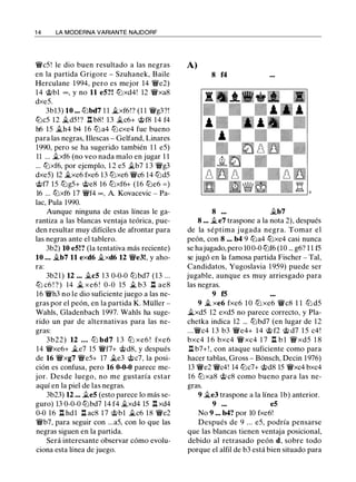 1 4 LA MODERNA VARIANTE NAJDORF
lfc5 ! le dio buen resultado a las negras
en la partida Grigore - Szuhanek, Baile
Herculane 1994, pero es mejor 14 lfe2)
14 @bl "", y no 11 e5?! tt:Jxd4! 12 lfxa8
dxe5.
3b13) 10 ... tt:Jbd7 1 1 ii..xf6!? (1 1 lfg3?!
tt:Jc5 12 �d5 ! ? l:t b8! 13 j¿c6+ @f8 14 f4
h6 15 �h4 b4 1 6 tt:Ja4 tt:Jcxe4 fue bueno
para las negras, Illescas - Gelfand, Linares
1990, pero se ha sugerido también 1 1 e5)
11 ... j¿xf6 (no veo nada malo en jugar 1 1
... tt:Jxf6, por ejemplo, 1 2 e5 j¿b7 1 3 lfg3
dxe5) 12 �xe6 fxe6 13 ltJxe6 lfc6 14 ltJd5
@f7 15 tt:Jg5+ @e8 16 tt:Jxf6+ (16 lLie6 = )
16 ... tt:Jxf6 17 lff4 oo, A. Kovacevic - Pa­
lac, Pula 1990.
Aunque ninguna de estas líneas le ga­
rantiza a las blancas ventaja teórica, pue­
den resultar muy difíciles de afrontar para
las negras ante el tablero.
3b2) 10 e5!? (la tentativa más reciente)
10 ... �b7 11 exd6 j¿xd6 12 lfe3!, y aho­
ra:
3b21 ) 12 ... j¿c5 13 0-0-0 tt:Jbd7 (13 ...
tt:J c6 ! ? ) 14 ii.. xe6 ! 0-0 15 ii.. b3 n ae8
16 lfh3 no le dio suficiente juego a las ne­
gras por el peón, en la partida K. Müller -
Wahls, Gladenbach 1997. Wahls ha suge­
rido un par de alternativas para las ne­
gras:
3b22) 12 . . . ltJ bd7 1 3 ltJ xe6 ! fxe6
14 lfxe6+ ii..e7 15 lff7+ @d8, y después
de 16 lfxg7 lfe5+ 17 j¿e3 @c7, la posi­
ción es confusa, pero 16 0-0-0 parece me­
jor. Desde luego, no me gustaría estar
aquí en la piel de las negras.
3b23) 12 ... ii..e5 (esto parece lo más se­
guro) 13 0-0-0 tt:Jbd7 14 f4 �xd4 15 l:t xd4
0-0 16 l:t hdl l:t ac8 17 @bl ii..c6 18 lfe2
lfb7, para seguir con ...a5, con lo que las
negras siguen en la partida.
Será interesante observar cómo evolu­
ciona esta línea de juego.
A)
8 f4
8 j¿b7
8 ... j¿e7 traspone a la nota 2), después
de la séptima j ugada negra. Tomar el
peón, con 8 ... b4 9 tt:Ja4 tt:Jxe4 casi nunca
se hajugado, pero 10 0-0 tt:Jf6 (10 ... g6? 1 1 f5
se jugó en la famosa partida Fischer - Tal,
Candidatos, Yugoslavia 1 959) puede ser
jugable, aunque es muy arriesgado para
las negras.
9 f5
9 � xe6 fxe6 1 0 ltJ xe6 llYc8 1 1 ltJ d5
ii..xd5 12 exd5 no parece correcto, y Pla­
chetka indica 12 ... tt:Jbd7 (en lugar de 12
...lfc4 1 3 b3 lfe4+ 14 @ f2 @ d7 1 5 c4!
bxc4 1 6 bxc4 lfxc4 1 7 n b l lfxd5 1 8
n b7+!, con ataque suficiente como para
hacer tablas, Gross - Bonsch, Decin 1976)
13 lfe2 lfc4! 14 tt:Jc7+ @d8 15 lfxc4 bxc4
16 tt:Jxa8 @ c8 como bueno para las ne­
gras.
9 �e3 traspone a la línea 1b) anterior.
9 ... e5
No 9 ..• b4? por 10 fxe6!
Después de 9 ... e5, podría pensarse
que las blancas tienen ventaja posicional,
debido al retrasado peón d, sobre todo
porque el alfil de b3 está bien situado para
 