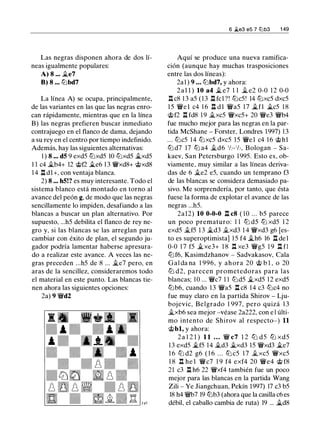 Las negras disponen ahora de dos lí­
neas igualmente populares:
A) 8 ... �e7
B) 8 ... ll'ibd7
La línea A) se ocupa, principalmente,
de las variantes en las que las negras enro­
can rápidamente, mientras que en la línea
B) las negras prefieren buscar inmediato
contrajuego en el flanco de dama, dejando
a su rey en el centro por tiempo indefinido.
Además, hay las siguientes alternativas:
1 ) 8 ... d5 9 exd5 ll'ixd5 10 ll'ixd5 jg_xd5
1 1 c4 �b4+ 12 @f2 �e6 1 3 �xd8+ @xd8
1 4 l:t dl+, con ventaja blanca.
2) 8 ... h5!? es muy interesante. Todo el
sistema blanco está montado en torno al
avance del peón g, de modo que las negras
sencillamente lo impiden, desafiando a las
blancas a buscar un plan alternativo. Por
supuesto, ...h5 debilita el flanco de rey ne­
gro y, si las blancas se las arreglan para
cambiar con éxito de plan, el segundo ju­
gador podría lamentar haberse apresura­
do a realizar este avance. A veces las ne­
gras preceden ...h5 de 8 ... �e7 pero, en
aras de la sencillez, consideraremos todo
el material en este punto. Las blancas tie­
nen ahora las siguientes opciones:
2a) 9 �d2
6 �e3 e5 7 lLib3 1 49
Aquí se produce una nueva ramifica­
ción (aunque hay muchas trasposiciones
entre las dos líneas):
2al ) 9 ... ll'ibd7, y ahora:
2al l ) 10 a4 � e7 1 1 jt_ e2 0-0 1 2 0-0
l:t c8 1 3 a5 ( 1 3 l:t fcl ?! ll'ic5! 14 ll'ixc5 dxc5
1 5 �e l c4 1 6 l:t d l �a5 1 7 �fl �c5 1 8
@f2 n fd8 1 9 jt_xc5 �xc5+ 20 �e3 �b4
fue mucho mejor para las negras en la par­
tida McShane - Forster, Londres 1997) 1 3
. . . ll'ic5 14 ll'ixc5 dxc5 1 5 �el c4 1 6 @hl
ll'i d7 17 ll'i a4 jt_d6 1h- 1h, Bologan - Sa­
kaev, San Petersburgo 1 995. Esto es, ob­
viamente, muy similar a las líneas deriva­
das de 6 jt_e2 e5, cuando un temprano f3
de las blancas se considera demasiado pa­
sivo. Me sorprendería, por tanto, que ésta
fuese la forma de explotar el avance de las
negras ...h5.
2al2) 10 0-0-0 l:t c8 ( 10 ... b5 parece
un poco prematuro: 1 1 ltJ d5 ltJ xd5 1 2
exd5 jt_f5 1 3 �d3 jt_xd3 1 4 �xd3 g6 [es­
to es superoptimista] 1 5 f4 �h6 16 l:t del
0-0 1 7 f5 �xe3+ 1 8 n xe3 �g5 1 9 l:t fl
ll'if6, Kasimdzhanov - Sadvakasov, Cala
Gal da na 1 996, y ahora 20 @ b 1 , o 20
ltJ d2, parecen prometedoras para las
blancas; 10 ... �c7 1 1 ll'id5 �xd5 12 exd5
ll'ib6, cuando 1 3 �a5 l:t c8 1 4 c3 ll'ic4 no
fue muy claro en la partida Shirov - Lju­
bojevic, Belgrado 1 997, pero quizá 1 3
jt_xb6 sea mejor -véase 2a222, con e l últi­
mo intento de Shirov al respecto-) 11
@bl, y ahora:
2 a 1 2 1 ) 1 1 ... � c7 1 2 ll'i d5 ll'i xd5
1 3 exd5 �f5 14 jt_d3 �xd3 15 �xd3 �e7
1 6 ll'i d2 g6 ( 1 6 . . . ll'i c5 1 7 jt_xc5 �xc5
1 8 n he l �c7 1 9 f4 exf4 20 �e4 @ f8
21 c3 l:t h6 22 �xf4 también fue un poco
mejor para las blancas en la partida Wang
Zili - Ye Jiangchuan, Pekín 1997) 17 c3 b5
18 h4 �7 19 ltJb3 (ahora que la casilla c6 es
débil, el caballo cambia de ruta) 19 ... �d8
 