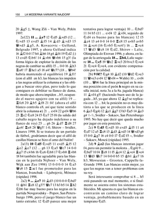 1 50 LA MODERNA VARIANTE NAJDORF
20 �g5 :);, Wang Zili - Van Wely, Pekín
1997.
2a122) 11 ... �e7 12 lt:ld5 it..xd5 (12 ...
lt:l xd5 13 exd5 � f5 1 4 � d3 � xd3 1 5
'íWxd3 � g5 , A . Kovacevic - Gelfand,
Belgrado 1 997, y ahora Gelfand indica
16 �f2 0-0 17 h4 �h6 18 g4 �f4 19 lt:ld2 :j;)
1 3 exd5 lt:lb6! 1 4 �xb6 'íWxb6 1 5 g3 ! (la
forma lógica de explotar la decisión de las
negras de cambiar su alfil) 15 ... 0-0 16 �h3
.l:!. a8! 17 .i:t hel a5 18 a4! 'íWc7? (18 ... 'íWb4!
habría mantenido el equilibrio) 1 9 �fl !
(con el alfil en h3, las blancas les impiden
a las negras utilizar la columna e y las obli­
gan a buscar otro plan, pero todo lo que
consiguen es debilitar su flanco de dama,
de modo que ahora impiden ...b5, ocupan­
do el nuevo agujero con su alfil) 1 9 . . .
n fc8 2 0 it..b5 �f8 21 f4! (ahora e l alfil
blanco controla e8, así que tiene sentido
abrir la columna e) 21 ... exf4 22 gxf4 'íWb6
23 n e2 lt:le8 24 f5 lt:lc7 25 f6 (la salida del
caballo negro ha dejado indefenso a su
flanco de rey) 25 ... g6 26 � d7 n d8 27
�e6! .l:!. e8 28 'lWg5 ! 1 -0, Shirov - Svidler,
Linares 1998. Si se tratara de un partido
de fútbol, ¡podríamos decir que el alfil de
casillas blancas se hizo el amo del balón!
2a13) 10 lt:ld5 lt:lxd5 1 1 exd5 �f5 1 2
�e2 �e7 ( 1 2 ... g6 1 3 lt:l a5 'íWc7 14 0-0
�g7 15 c4 b6 16 lt:lc6 lt:lb8 17 lt:lxb8 .l:!. xb8
18 b4 también fue agradable para las blan­
cas en la partida Nijboer - Van Wely,
Wijk aan Zee 1 998) 13 0-0 0-0 14 lt:l a5
'lWc8 1 5 n ac 1 fue prometedor para las
blancas, Ivanchuk - Ljubojevic, Mónaco
(rápidas) 1 998.
2a2) 9 . . . �e7 10 �d3 (10 0-0-0 lt:lbd7
1 1 @bl .l:!. c8 12 g3?! 'íWc7 1 3 h3 b5 14 l:t h2
lt:lb6 fue muy bueno para las negras en la
partida Novgorodsky - Popov, San Peters­
burgo 1 996, pero el juego blanco fue un
tanto extraño; 12 lt:ld5 parece una mejor
tentativa para lograr ventaja) 10 ... lt:lbd7
1 1 f4 b5 (1 1 ... exf4 12 �xf4, seguido de
ltJ d4 es bueno para las blancas) 1 2 f5
�c4 13 a4 0-0 14 0-0 .l:!. c8 1 5 axb5 axb5
1 6 �xc4 ( 1 6 lt:l xb5 lt:l xe4 ! ) 16 ... .l:!. xc4
1 7 'íW d3 'íW c8 1 8 lt:l d2, Shirov - Lalic,
Olimpiada de Erevan 1996, y ahora, en lu­
gar de la arriesgada 18 ... .l:!.b4, Lalic sugie­
re 18 ... lt:lc5 19 'íWe2 .l:!. xc3 20 bxc3 lt:lxe4
21 lt:lxe4 lt:lxe4, con evidente compensa­
ción por la calidad.
2b) 9 f4!? lt:lg4 10 �d2 (10 'íWd2 lt:lxe3
1 1 'íWxe3 exf4 12 'íWxf4 oo Wahls) 10 ... exf4
(10 ... 'íWb6 fue la línea principal en la mis­
ma posición con el peón h negro en su ca­
silla inicial, nota 3a a la 8a. jugada blanca)
1 1 �xf4 g5! (haciendo buen uso de la ju­
gada ...h5, ya que ahora 12 it..g3 se replica­
ría con 12 ... h4; la posición no es muy dis­
tinta a las que se producen en la línea
6 �e3 lt:lg4) 12 �el �g7 13 h3 lt:le5 14 it..e3
g4 ' h- 'h, Svidler - Sakaev, San Petersburgo
1 995. No hay que decir que queda mucho
por jugar en esta posición.
2c) 9 lt:ld5 lt:l xd5 10 exd5 �f5 1 1 a4
lt:ld7 12 a5 .l:!. c8 13 �d3 �xd3 14 'íWxd3 g6
15 0-0 �g7 16 c4 0-0 17 lt:ld2 f5 =, Svidler
- Sakaev, Moscú (rápidas) 1995.
2d) 9 �e2 (las blancas intentan jugar
f4, pero sin permitir la molesta ...lt:lg4) 9 ...
lt:lbd7 10 f4 .l:!. c8 1 1 f5 �c4 12 �xc4 .l:!. xc4
13 'íWd3 'íWc7 14 0-0-0 b5 15 @bl �e7 1 6
h 3 , Movsesian - Grooten, Cappelle-la­
Grande 1998. Las blancas están mejor, ya
que las negras van a tener problemas con
su rey.
Será interesante comprobar si 8 ... h5
está pasando un mal momento, o si final­
mente se asienta entre los sistemas esta­
blecidos. Mi apuesta es que las blancas en­
contrarán un camino claro de lograr
ventaja, probablemente basado en un
temprano lt:ld5.
 