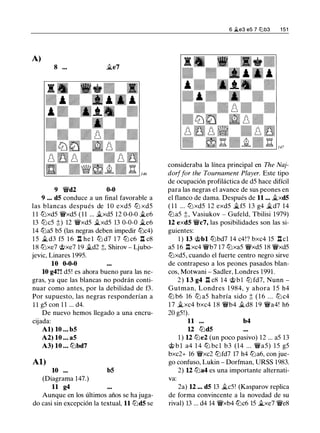 A)
8 ... .§le7
9 �d2 0-0
9 ... d5 conduce a un final favorable a
las blancas después de 1 0 exd5 ltJ xd5
1 1 ltJxd5 �xd5 ( 1 1 ... ii.xd5 12 0-0-0 .§le6
13 ltJc5 ;!:;) 12 �xd5 ii.xd5 13 0-0-0 .§le6
14 ltJa5 b5 (las negras deben impedir ltJc4)
1 5 .§l d3 f5 1 6 n he l ltJ d7 1 7 ltJ c6 n c8
18 ltJxe7 @xe7 19 �d2 ;!:;, Shirov - Ljubo­
jevic, Linares 1995.
10 0-0-0
10 g4?! d5! es ahora bueno para las ne­
gras, ya que las blancas no podrán conti­
nuar como antes, por la debilidad de f3.
Por supuesto, las negras responderían a
1 1 g5 con 1 1 ... d4.
De nuevo hemos llegado a una encru-
cijada:
Al) 10 ... b5
A2) 10 ... a5
A3) 10 ... lbbd7
Al)
10 ...
(Diagrama 147.)
11 g4
b5
Aunque en los últimos años se ha juga­
do casi sin excepción la textual, 11 ltJd5 se
6 .i<.e3 es 7 12lb3 1 51
consideraba la línea principal en The Naj­
dorffar the Tournament Player. Este tipo
de ocupación profiláctica de d5 hace difícil
para las negras el avance de sus peones en
el flanco de dama. Después de 11 ... �xd5
( 1 1 ... ltJxd5 12 exd5 .§lf5 13 g4 �d7 14
ltJa5 ;!:;, Vasiukov - Gufeld, Tbilisi 1979)
12 exd5 �c7, las posibilidades son las si­
guientes:
1 ) 13 @bl lbbd7 14 c4!? bxc4 15 .llcl
a5 16 .ll xc4 �b7 17 ltJxa5 �xd5 18 �xd5
ltJxd5, cuando el fuerte centro negro sirve
de contrapeso a los peones pasados blan­
cos, Motwani - Sadler, Londres 1991.
2) 13 g4 .ll c8 14 @bl ltJ fd7, Nunn -
Gutman, Londres 1 984, y ahora 1 5 h4
lb b6 16 ltJ a5 habría sido ;!:; ( 1 6 ... ltJ c4
1 7 �xc4 bxc4 1 8 �b4 ii.d8 1 9 �a4! h6
20 g5!).
11 ... b4
12 ltJd5
1 ) 12 ltJe2 (un poco pasivo) 12 ... a5 13
@ b l a4 1 4 lb bcl b3 (14 ... �a5) 15 g5
bxc2+ 16 �xc2 ltJfd7 17 h4 ltJa6, con jue­
go confuso, Lukin - Dorfman, URSS 1983.
2) 12 ltJa4 es una importante alternati­
va:
2a) 12 ••• d5 13 �c5! (Kasparov replica
de forma convincente a la novedad de su
rival) 13 ... d4 14 �xb4 lbc6 15 .§lxe7 �e8
 