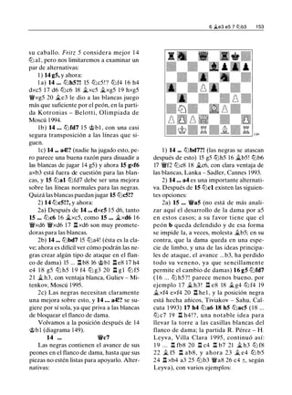 su caballo. Fritz 5 considera mejor 1 4
ll'i a1 , pero nos limitaremos a examinar un
par de alternativas:
1 ) 14 g5, y ahora:
l a) 14 ... ll'ihS?! 15 ll'ic5 ! ? ll'if4 1 6 h4
dxc5 1 7 d6 ll'ic6 18 �xc5 �xg5 1 9 hxg5
'iWxg5 20 �e3 le dio a las blancas juego
más que suficiente por el peón, en la parti­
da Kotronias - Belotti, Olimpiada de
Moscú 1 994.
lb) 14 ... ll'ifd7 1 5 'it>bl , con una casi
segura transposición a las líneas que si­
guen.
le) 14 ... a4!? (nadie ha jugado esto, pe­
ro parece una buena razón para disuadir a
las blancas de jugar 14 g5) y ahora 15 gxf6
axb3 está fuera de cuestión para las blan­
cas, y 15 ll'ial ll'ifd7 debe ser una mejora
sobre las líneas normales para las negras.
Quizá las blancas puedan jugar 15 ll'ic5!?
2) 14 ll'ic5!?, y ahora:
2a) Después de 14 ... dxc5 1 5 d6, tanto
15 ... ll'ic6 1 6 �xc5, como 15 ... �xd6 1 6
'iWxd6 'iWxd6 17 n xd6 son muy promete­
doras para las blancas.
2b) 14 ... ll'ibd7 15 ll'ia4! (ésta es la cla­
ve; ahora es difícil ver cómo podrán las ne­
gras crear algún tipo de ataque en el flan­
co de dama) 15 ... ll b8 16 'it>bl ll e8 17 h4
e4 1 8 g5 ll'i h5 1 9 f4 ll'i g3 20 ll g l ll'i f5
21 � h3, con ventaja blanca, Guliev - Mi­
tenkov, Moscú 1 995.
2c) Las negras necesitan claramente
una mejora sobre esto, y 14 ... a4!? se su­
giere por sí sola, ya que priva a las blancas
de bloquear el flanco de dama.
Volvamos a la posición después de 14
'it>bl (diagrama 149).
14 ... 'iWc7
Las negras contienen el avance de sus
peones en el flanco de dama, hasta que sus
piezas no estén listas para apoyarlo. Alter­
nativas:
6 �e3 e5 7 ti:lb3 1 53
1 ) 14 ... ll'ibd7?! (las negras se atascan
después de esto) 15 g5 ttJh5 1 6 �b5! ttJb6
17 'iWf2 ll'ic8 1 8 �c6, con clara ventaja de
las blancas, Lanka - Sadler, Cannes 1993.
2) 14 ... a4 es una importante alternati­
va. Después de 15 ll'icl existen las siguien­
tes opciones:
2a) 15 ... 'iWa5 (no está de más anali­
zar aquí el desarrollo de la dama por a5
en estos casos; a su favor tiene que el
peón b queda defendido y de esa forma
se impide la, a veces, molesta �b5; en su
contra, que la dama queda en una espe­
cie de limbo, y una de las ideas principa­
les de ataque, el avance ...b3, ha perdido
todo su veneno, ya que sencillamente
permite el cambio de damas) 16 gS ll'ifd7
( 1 6 ... ll'i h5 ? ! parece menos bueno. por
ejemplo 17 � h3 ! l:::t e8 18 �g4 ll'i f4 19
�xf4 exf4 20 n he 1 , y la posición negra
está hecha añicos, Tiviakov - Sahu. Cal­
cula 1 993) 17 h4 ll'ia6 18 hS ll'iac5 ( 1 8 ...
ll'i c7 19 ll h4 ! ? , una notable idea para
llevar la torre a las casillas blancas del
flanco de dama; la partida R. Pérez - H.
Leyva, Villa Clara 1 995, continuó así:
1 9 . . . .l:!. fb8 20 .l:!. c4 .l:!. b7 21 � h3 ll'i f8
22 � f5 n ab8, y ahora 23 � e4 ttJ b5
24 ll xb4 a3 25 ll'ib3 'iWa8 26 c4 ±, según
Leyva), con varios ejemplos:
 