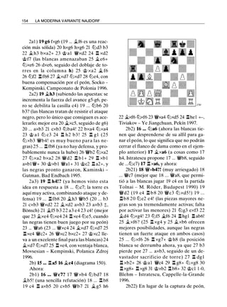 1 54 LA MODERNA VARIANTE NAJDORF
2al ) 19 g6 fxg6 (19 ... .if6 es una reac­
ción más sólida) 20 hxg6 hxg6 21 tiJd3 b3
22 .ih3 bxa2+ 23 @ a1 'ifxd2 24 n xd2
@f7 (las blancas amenazaban 25 .i.e6+
ttJxe6 26 dxe6, seguido del doblaje de to­
rres en la columna h) 25 @ xa2 � f6
26 ttJf2 n fb8 27 �xd7 ttJxd7 28 ttJe4, con
buena compensación por el peón, Socko -
Kempinski, Campeonato de Polonia 1996.
2a2) 19 �h3 (subiendo las apuestas: se
incrementa la fuerza del avance g5-g6, pe­
ro se debilita la casilla c4) 1 9 ... tLlb6 20
b3? (las blancas tratan de resistir el ataque
negro, pero lo único que consiguen es ace­
lerarlo; mejor era 20 �xc5, seguido de g6)
20 ... axb3 21 cxb3 ttJba4! 22 bxa4 ttJxa4
23 @ a l ttJ c3 24 l:t h2 b3 ! 25 l:t g l (25
ttJ xb3 'ir'b4! es muy bueno para las ne­
gras) 25 ... n fb8 (ya no hay defensa, y pro­
bablemente nunca la hubo) 26 'ir'b2 ttJxa2
27 ttJ xa2 bxa2 28 'ir'd2 l:t b l + 29 l:t xb l
axbl 'ir'+ 30 @xbl 'ir'al + 3 1 @c2 l:t a2+, y
las negras pronto ganaron, Kaminski -
Gutman, Bad Endbach 1 995.
2a3) 19 n h4! ? (ya hemos visto esta
idea en respuesta a 18 ... ttJc7; la torre es
aquí muy activa, combinando ataque y de­
fensa) 1 9 ... n fb8 20 �h3 'ir'b5 (20 ... b3
21 cxb3 'ifxd2 22 ii.xd2 axb3 23 axb3 t,
Bonsch) 21 Jlf5 b3 22 a3 e4 23 c4! (mejor
que 23 .ixe4 ttJxe4 24 l:t xe4 ttJe5, cuando
las negras tienen buen juego por su peón)
23 ... 'ir'a6 (23 ... 'ifxc4 24 �xd7 ttJxd7 25
.l:lxe4 'ir'c2+ 26 'ifxc2 bxc2+ 27 @xc2 lle­
va a un excelente final para las blancas) 24
.ltxd7 ttJxd7 25 l:t xe4, con ventaja blanca,
Movsesian - Kempinski, Polanica Zdroj
1996.
2b) 15 ... l:ta5 16 .ic4 (diagrama 150).
Ahora:
2b l ) 16 • • • 'ir'c7? 1 7 'ir'xb4 tLl bd7 1 8
.ib5! (una sencilla refutación) 18 ... n b8
1 9 c4 n axb5 20 cxb5 'ir'b7 21 Jl g5 h6
22 Jlxf6 ttJxf6 23 'ifxa4 ttJxd5 24 l:thel +-,
Tiviakov - Ye Jiangchuan, Pekín 1 997.
2b2) 16 ••• ttJa6 (ahora las blancas tie­
nen que desprenderse de su alfil para ga­
nar el peón, lo que significa que no podrán
cerrar el flanco de dama como en el ejem­
plo anterior) 17 �xa6 (a cosas como 1 7
h4, Istratescu propone 17 ... 'ir'b8, seguido
de ...ttJc7) 17 n xa6, y ahora:
2b21) 18 'ir'xb4?! (muy arriesgado) 18
... 'ir'c7 (mejor que 18 ... 'ir'a8, que permi­
tió a las blancas jugar 19 c4 en la partida
Tolnai - M. Roder, Budapest 1 990) 1 9
'ir'd2 ( 1 9 c4 n b 8 20 'ir'c3 ttJ xd5 ! ) 1 9 ...
nb8 20 ttJe2 e4! (las piezas mayores ne­
gras son ya tremendamente activas; falta
por activar las menores) 21 tLlg3 exf3 22
.ltd4 ttJxg4! 23 ttJf5 �f6 24 l:t hgl l:t ab6!
25 �xf6? (25 n xg4 y 25 .ltxb6 ofrecen
mejores posibilidades, aunque las negras
tienen un fuerte ataque en ambos casos)
25 ... ttJ xf6 26 n xg7+ @ h8 (la posición
blanca se derrumba ahora, ya que 27 b3
pierde por 27 ... axb3, seguido de un de­
vastador sacrificio de torre) 27 n dgl
l:t xb2+ 28 @ a l 'ir'c4 29 l:t g8+ ttJxg8 30
l:t xg8+ l:t xg8 31 @xb2 l:t b8+ 32 @cl 1 -0,
Blehm - Istratescu, Cappelle-la-Grande
1996.
2b22) En lugar de la captura de peón,
 